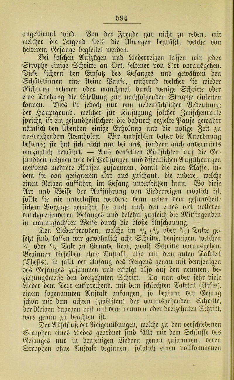 angeftimmt tt)irb. 33on ber ^reube gar nic^t gu reben, mit mdc^er bie ^ugenb ftetjg bie Übungen begrübt, t»on gelterem ©efange begleitet merben. S5ei foi(^en 5tuf§ügen unb ßieberreigen (affen mir jeber (Stropt)e einige ©(^ritte an Drt, fettener öon Ort öorauggeljen. ®iefe fiebern ben (Sinfag beö ®efange§ unb gemä^ren ben ©d^üterinnen eine fteine ^aufe, mä^renb melc^er fie mieber 9^i(^tung nehmen ober manc^inat burc^ menige ©d^ritte ober eine '3)ret)ung bie ©teHung gur nac^folgenben ©tropt)^ einteiten fönnen. ®ieg ift jebod^ nur Oon nebenfäd^üc^er ^ebeutung; ber §auptgrunb, melc^er für (Einfügung fold^er ßmifc^entritte fprii^t, ift ein gefunbpeitüd^er: bie baburd^ er5ie(te ^aufe gemährt nämHc^ ben Übenben einige (Sr^olung unD bie nötige 3^it §u auSreiepenbem ^Üem^oten. SSir empfehlen ba^er bie Itnorbnung beften^; fie pat fic^ nid^t nur bei un^, fonbern auc^ anbermürt^ Oor^ügtid^ bemüprt. — 3lu§ bcnfelben 9iücfficpten auf bie ®e^ funbpeit nepmen mir bei Prüfungen unb offentüc^en i^luffüprungen meiftenö mehrere klaffen ^ufammen, bamit bie eine Maffe, in= bem fie oon geeignetem Drt am3 jufd^aut, bie anbere, melc^e einen Dieigen auffüprt, im ©efang unterftügen fann. 2öo biefe 5lrt unb SBeife ber 5(uffül)rung Oon Sieberreigen mögtic^ ift, foüte fie nie untertaffen merben; beim neben bem gefunbt)eit- tiefem 3Sor§uge gemäprt fie auc^ nodt) ben eine^5 oiet Ootlereu burd^greifenberen (^cfange§ unb beteprt äugteict) bie 9}?itfingenbcu in mannigfaepfter 2öeife burc^ bie bto^e 5tnfd}auung. — ®en Sieberftropt)en, meld^e im ^4 (Vs ober V4) Xafte gc= fe^t finb, taffen mir gemö^ntidt) ac^t ©d^ritte, beujenigen, metepen V4 ober Vs '^oft 5U ©runbe tiegt, gmotf ©epritte ooraiu5get)en. S3eginnen biefetben opne 5tufta!t, atfo mit bem guten Xaftteit (^tjefig), fo fällt ber Anfang be§ 9^eigen§ genau mit bemjeuigen be§ ©efangeg gufammeu unb erfotgt atfo auf beu ncunteu, be= giepungömeife ben breigetjuten ©ctjritt. ^ci nun aber fepr oietc Sieber bem Xe^’t entfprec^enb, mit bem fepteepten Xaftteit (drfieV, einem fogenannten ^uftaft anfangen, fo beginnt berj^efaug fd)on mit bem adjten (gmötften) ber ooramogepenbeu ect)ritte, ber Ü^eigen bagegen erft mit bem neunten ober breijepnten ©djritt, mag genau 511 beadjteu ift. ®er 5tbfd)tu6 ber 9^eigeuübuugeu, metdje 511 beu oerfd^iebeneu ©troppeu eiueö Siebed' georbnet fiub fällt mit bem ©d)tuffe be'o C^3efauge§ nur iu beujeuigeu Siebent genau jufammeu, bereu ©troppen opue ^luftaft begiuneu, fotglid) eiueu oodfommeueu