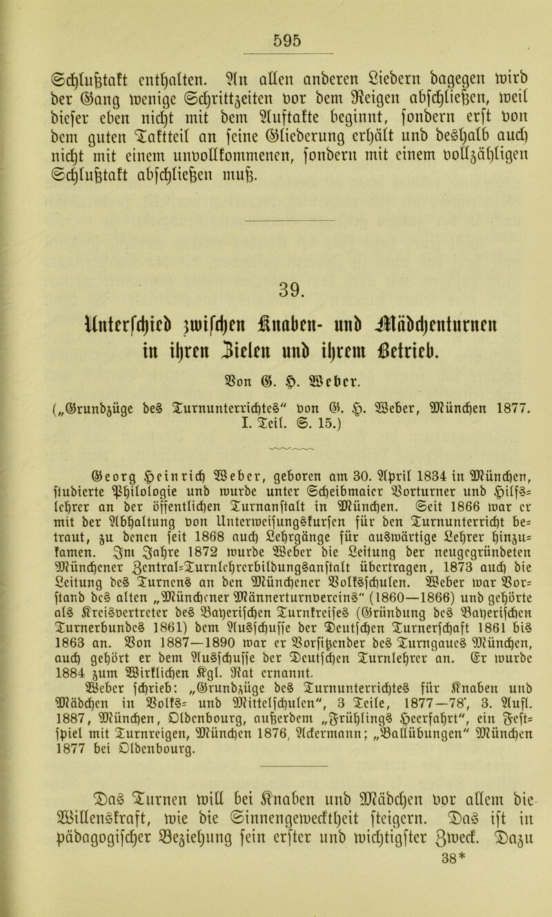 ©c^Iufetaft cnttjoUen. allen anberen ßiebern bagegen tnirb ber ®ang tnenige ©djrttt^eiten nor bem steigen abfi^^liefeen, ineil biefer eben nic^t mit bem 5lufta!te beginnt, fonbern erft non bem guten ‘laftteil an feine ©lieberung erljält unb be§l)alb and) nic^t mit einem unnollfommenen, fonbern mit einem noll^älitigen (gc^lufetaft abfd^lie^en mufe. 39. Mnterfd)ieb jmifdien Inaben- unb Jläbdjenturueu in il)ren fielen nnb il)rem betrieb. SSon f). 35ebcv. („©runbjügc be§ Xurnunterri^te§'' öon 61. SBeBer, 3)tün(ben 1877. I. Seil. ©. 15.) ®eorg |)einrid) ^eber, geboren am 30. 1834 in 3)?ün^en, flubierte 'i^tiilolDgie unb raurbe unter ©c^eibmoicr Vorturner unb icl^rer an ber öffentlicben Xurnanftalt in 2Jtünd)en. ©eit 1866 toar er mit ber ^(b'^altung üon UnterroeijungSfurfen für ben 2:urnunterrict)t be= traut, §u benen feit 1868 aud) Se'^rgönge für au§tt)ärtige Se^rer t)inäu= tarnen, 1872 n^urbe 2Seber bie Seitung ber neugegrünbeten ^?ünc^cner 3cntral=2^urnlct)rcrbitbung§anftalt übertragen, 1873 au^ bie Seitung be§ 3!urnen§ an ben ^tünd)ener SSoIt§fd)ulen. Sßeber mar ®or= ftanb be§ alten ,,^ünd)ener ^ännerturnoereinS“ (1860—1866) unb ge'^örte al§ ^reiSoertreter be§ 33al)erifd^en 2urntreife§ (©rünbung be§ Saberifeben 2urnerbunbe§ 1861) bem 9Iu§fcbuffe ber ®eutfcf)en Xurnerfd)aft 1861 bi§ 1863 an. 3Son 1887—1890 mar er SSorfi^enber be§ Xurngaue§ *i)[)tünd)en, auc^ gehört er bem 9Iu§fd)uffe ber 2)eutfd)cn Xurnle^rer an. ©r mürbe 1884 jum SBirflicben ^gl. 9?at ernannt. 3Beber fd)rieb: ,,©runb?\üge be§ jturnunterricbte§ für Knaben unb Wäbeben in SSolt§= unb Wittelfdjulen'', 3 Steile, 1877—78', 3. ?lufl. 1887, SlJJündien, Dlbenbourg, auüerbcm „f^rüblingS |>eerfabrt, ein f^eft= fpiel mit Sturnreigen, Sü?ünd)en 1876, 31dermann; „^-öattübungen 9JZünd)en 1877 bei Dlbenbourg. (5)a§ turnen mill bei Knaben unb 9J?äbd)en Oor allem bie Söitlenöfraft, mie bie @innengemedtl)eit fteigern. ^a§> ift in f)äbagogifc^er S^egieljung fein erfter unb midjtigfter 3u)ed'. (Dajn 38*