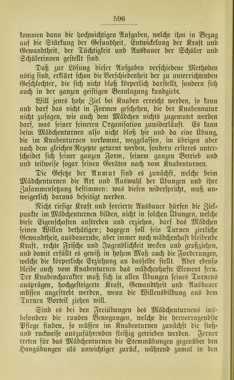 fommen bann bie IjodjlDic^tigen ^lufgaben, tuelc^e i^m in 53e5ug auf bie ©tärfung bcr ®efunb()eit, SnttoicfeUing ber ^raft imb ®eU)anbtI)eit, ber Xüi^tigfeit unb 5tu§bauer ber ©(^üler unb 0cJ)üIerinnen geftedt finb. 5ur Süfiing biefer ‘Aufgaben uerfdjiebene DJ^et^oben nötig finb, erftärt fd)on bie ^43erf(^iebent)eit ber §u unterrid^tenben (^efdjtec^ter, bie fid) nid)t blofe !örperli(^ barftellt, fonbern fid} aiu^ in ber gangen geiftigen ^Beanlagung fnnbgiebt. 3Sid jeneg l)o^e 3^^^ Knaben erreicht U)erben, fo fann nnb barf ha§> nid)t in gormen gefd)el}en, bie ber ^nabennatur ni^t gnfagen, tt)ie au(^ bem 9J?äbc^en nichts gugemntet U)erben barf, n)a§ feiner feineren Drganifation guraiberläuft. fann beim 9J?äbc^enturnen alfo ni^t blofe l^ie nnb ba eine Übung, bie im ^nabenturnen norfommt, meggelaffen, im übrigen aber nac^ bem gleid^en O^egepte geturnt merben, fonbern erftere^ unter- fi^eibet fid^ feiner gangen gorm, feinem gangen ^Betrieb unb unb teilmeife fogar feinen (Geräten nac^ oom ^nabenturnen. ^ie ®efe|e ber 5lnmut finb gnnäd^ft, meld^e beim SJ^äbdjenturnen bie 5lrt unb 5lu§mal)l ber Übungen unb iljre 3ufammenfe^ung beftimmen: ma§ biefen miberfpri^t, mn^ un- meigerlic^ barauö befeitigt merben. D^id^t riefige ^raft nnb forcierte ^Ingbouer bürfen bie QkU pnnfte im 3J?äb(|entnrnen bilben, nic^t in foldjen Übungen, melc^e biefe (Sigenfd^aften anftreben nnb ergiel)en, barf ba§ 9J?äbd^en feinen 3ßillen betl}ätigen; bagegen fod fein Xnrnen gierlidje ©emanbtljeit, au^bauernbe, aber immer nodf) mäbdjenpaft bleibenbe ^raft, redete grifd^e unb Sugenblid^feit meefen nnb grofegieljcn, nnb bamit erfüllt e§ gemife in poljem IRafe auc^ bie gorberungen, meld^e bie förperlid^e (Srgieljung an bagfelbe ftedt. ^Iber ebenfo bleibe audj Oom ^nabenturnen ba§ mäbd^enljafte Element fern. ®er 5tnabendf)arafter mnfe fid^ in allen Übungen feinef^ Xnrncin3 au^prägen, boc^gefteigerte ^raft, ©emanbtpeit unb ^liuobancr müffen angeftrebt merben, menn bie SSillengbilbnng an§ bem turnen QBorteil gieljen mill. ©inb e§' bei ben Freiübungen be^5 3}iäbdjcnturnein5 iiu3- befonbere bie rnnben ^emegnngen, meldje bie peroorragenbfte pflege finben, fo müffen im ^nabentnrnen gunäd)ft bie ftofe^ nnb ruefmeife anSgnfüljrcnben flcifeig getrieben merben. F^'rner treten für ba§ SDiäbdjentnrnen bie ©temmübnngen gegenüber ben ,s5angübnngen al§ nnmidjtigcr gnrücf, mäl)renb gnmal in ben