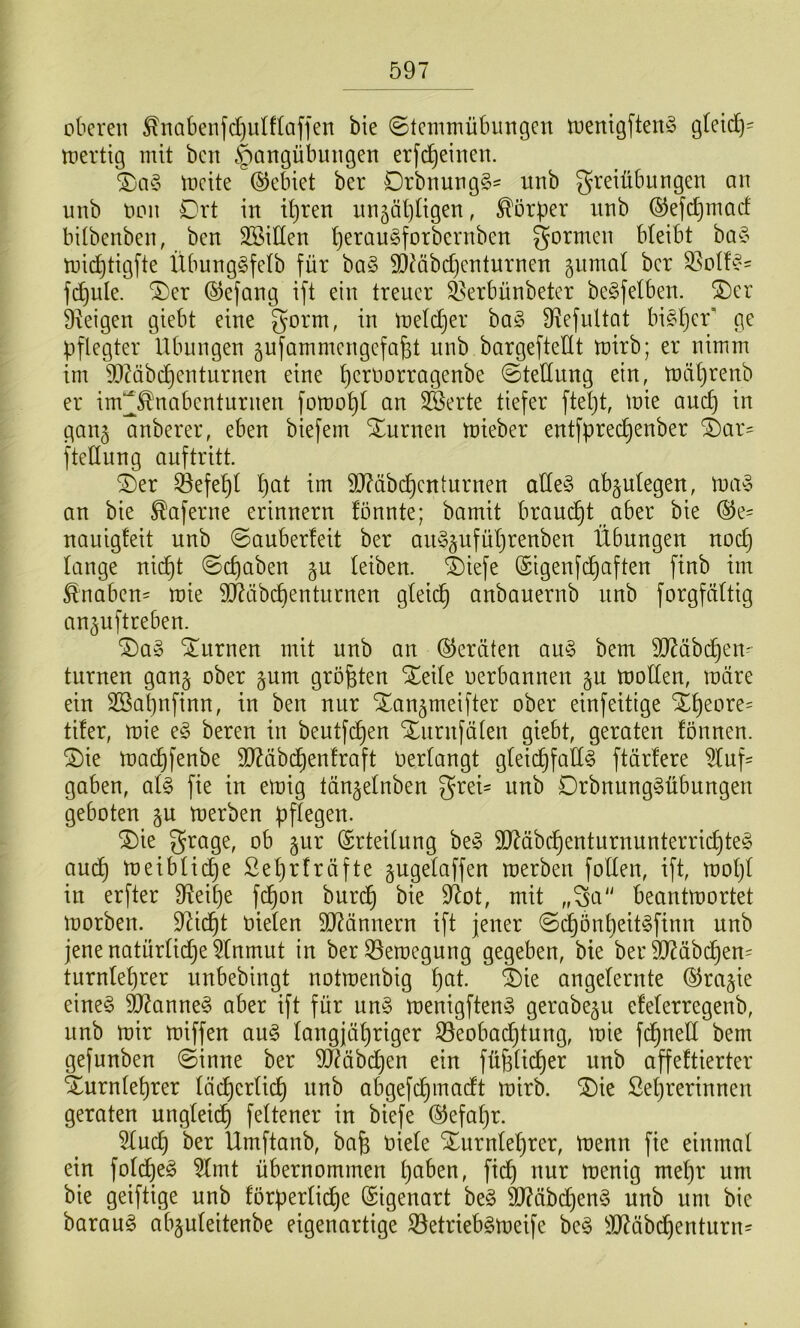 oberen ^nabenfct)ulflaffen bie ©tenimübungen toenigften§ g(ei(l)= tuertig mit ben Hangübungen erfc^einen. tneite ©ebiet ber DrbnungS^ itnb greiübungen an unb non Drt in iljren nn5Öl)ügen, Körper iinb ©efe^maef bitbenben, ben SBiüen ^eraugforbernben formen bteibt ba§ tuic^tigfte Übunggfetb für ba§ SDMbdjenturnen gumal ber S5otf^'' fcf)ule. ®er (^efang ift ein treuer ^erbünbeter be^felben. ®er ä^eigen giebt eine gorm, in ineldjer ba§ 9^efultat bi^^er' ge pflegter Übungen äufammengefa^t unb bargefteüt tnirb; er nimm im 9JMbc^enturnen eine t)eroorragenbe ©tedung ein, toät)renb er im^^nabenturnen fomo^l an 3Serte tiefer ftel)t, toie auc^ in ganj anberer, eben biefem Xurnen toieber entfprec^enber i)ax' fteüung auf tritt. ®er ^efe^l l)at im 9J?äbc^enturnen aüe§ ab^ulegen, tua^ an bie ^aferne erinnern fönnte; bamit braucht aber bie ©e- nauigfeit unb ©auberfeit ber au^^ufül^renben Übungen noc^ lange nic^t ©c^aben gu leiben. 4)iefe (Sigenf(^aften finb im Knaben- mie TOibcl)enturnen gleid^ anbauernb unb forgfältig an^uftreben. ®a§ turnen mit unb an ©ernten au§ bem äJ^äbc^en^ turnen gan§ ober gum größten oerbannen gn U)ollen, märe ein Sßapnfinn, in ben nur S^an^meifter ober einfeitige X^eore^ tifer, mie e§ bereu in beutfi^en Xurnfälen giebt, geraten fönnen. 2)ie mac^fenbe 5DZäbd^en!raft Oerlangt gleichfalls ftärlere 5luf= gaben, als fie in emig tän^elnben greü unb DrbnungSübungen geboten gu merben pflegen. ®ie grage, ob §ur (Srteilung beS 9J?äbchenturnunterricl)teS aud) meibliche ßeljrfräfte gugelaffen merben follen, ift, moljl in erfter 3^eil)e f^on burd^ bie 9^ot, mit ,,^a beantmortet morben. 9^icht oielen 5lRännern ift jener ©d^önl)eitSfinn nnb jene natürliche 5lnmut in ber33emegung gegeben, bie ber d)?äbchen= turnlehrer unbebingt notmenbig h^^l- angelernte ©ragie eines Cannes aber ift für unS menigftenS gerabegn elelerregenb, unb mir miffen auS langjähriger ^Beobachtung, mie fchned bem gefunben ©inne ber 9[Räbd)en ein fühlidher unb affeftierter Xurnlehrer lächerlich nnb abgefchmadt mirb. ^ie Sehrerinnen geraten ungleich feltener in biefe ©efahr. 5lud) ber Umftanb, bafe Oiele Xurnlehrer, menn fie einmal ein foldheS 5lmt übernommen i^aWn, fich nur menig mel)r um bie geiftige unb förperliche Eigenart beS 9J?äbd)enS nnb um bie barauS abguleitenbe eigenartige ^etriebsmeife beS 3J^äbdhcnturn=