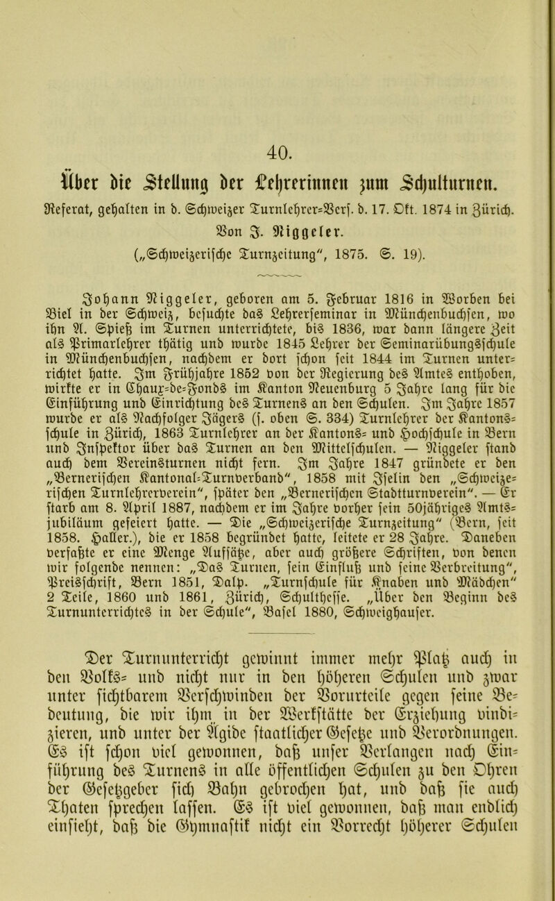 40. Kbtr Me Stellung ber £el)rfrinnfn jum 5d)ulturncit. 9?e[erat, ge'^alten in b. ©djlueijer XurnIc^rcr=SScrf. b. 17. Oft. 1874 in Bürid). 55on S- 9Mooctev. (,,©d^tt)ci§erifc^c ^^urn^citung, 1875. ©. 19). Sol^ann 9(?iggeler, geboren am 5. Februar 1816 in 2Borben bei SSiel in ber ©ebtneij^, bcjudjte ba§ Sebrerfeminar in SRüncbenbucbien, h)o ibn ©pieb int Sturnen unterrichtete, bi§ 1836, tt)ar bann längere B^it al§ ^ritnartebrer tbätig unb tt)urbe 1845 Sebrer ber ©eminarübung§fdhute in 3i?üncbenbu(bien, naebbent er bort j(bon feit 1844 im ^^urnen unter= richtet bcitie. grubjabre 1852 üon ber Ü^egicrung be§ ?lmte§ enthoben, mirfte er in ©böi^f=^^=&onb§ im Ponton 3f?euenburg 5 ^abre lang für bie (Sinfübrung unb (Sinrii^tung be§ Xurnen§ an ben ©^ulen. ^m ^abre 1857 mürbe er al§ 5^acbfoIger Säger§ (j. oben ©. 334) Xurnlcbrer ber ^anton§= fcbule in Bün<^f 1863 Xurnicbrer an ber ^anton§= unb ^odbfcbule in 58ern unb Snfbeftor über ba§ Stürmen an ben 9JUtteIfcbuIen. — 9iiggeler ftanb aud) bem SSerein§turnen nidbt fern, ^m ^abre 1847 grünbete er ben „i8ernerifd)en ^antonal^Sturnöerbanb, 1858 mit Sfelin ben „©cbmeije^ rifeben SturnlebrcrOcrein'', fpäter ben „$8ernerifdben ©tabtturnöerein. — 6r ftarb am 8. Slpril 1887, na^bem er im ^abre üorber fein 50jäbrige§ 5lmt§= jubiläum gefeiert boti^- — „©cbmeigerifi^e Surnjjeitung (®ern, feit 1858. |)alier.), bie er 1858 begrünbet b^ttc, leitete er 28 ^abre. daneben oerfabte er eine SÜJenge 51uffäbc, aber aud) gröbere ©dbrifteu, Oon benen mir folgenbe nennen: „S5)a§ Sturmen, fein (linflub unb feineSSerbreitung, ^rei§fd)rift, S3ern 1851, ©alp. „Sturnfd)ule für naben unb 31?äbd)en 2 Xeile, 1860 unb 1861, Büricb, ©d)ultbeffe. „Über ben 33eginn be§ Sturnuntcrri(^te§ in ber ©cbule, Safe! 1880, ©d)meigbaufer. S[)er Xurnimterridjt getoinnt immer mel)r aud^ in beii unb nicljt nur in ben Ijö^eren ©c^ulen nnb gmar unter fid^tbarem ^erfdjtninben ber Vorurteile gegen feine 33e= bentung, bie mir it)m, in ber 3iöertftätte ber (Sr§iet)ung oinbi= gieren, unb unter ber %ibe ftaatüd)er ©efet^e nnb ^^erorbnungen. (Sio ift fd^on oict gemonnen, ba§ nufer 33crtangen nad) din= fü^rnng be§ ^urnenö in aÜe öffenttidjen ©deuten 511 ben Dt)ren ber ©efet^geber fid) S3al)u gebrod)en l)at, nnb bafe fie and) Xt)Qten fpred^en taffen. ift oiet gemonnen, bafi man enbtid) einfietjt, bafi bie ©tjmnafti! nidjt ein ^.^orredjt l)bl)erer 0d)iden