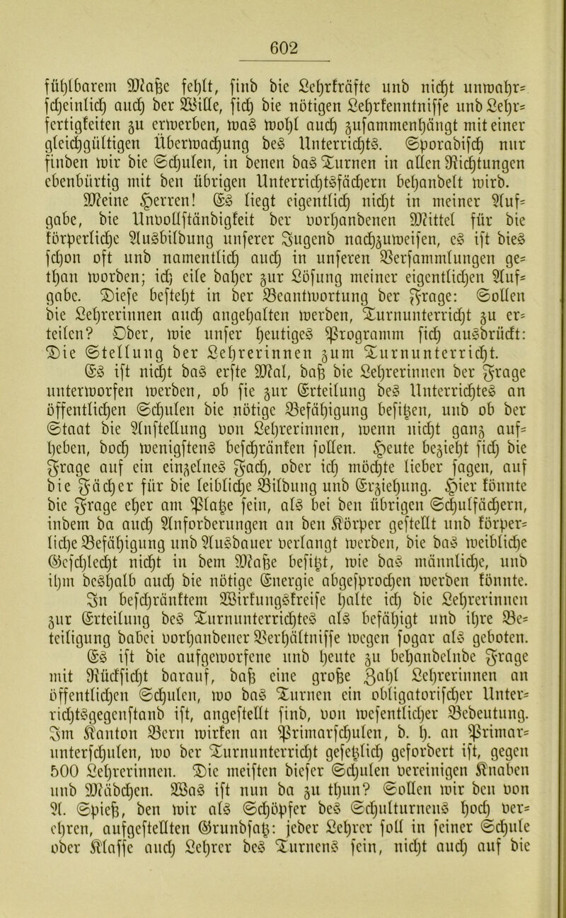 fü()(6arem fiiib bie Sc^rfräfte unb nid^t untt)nt)r^ fdjeinli^ and) ber bie nötigen £e^r!enntniffe nnbße^r= fertigfeiten 5U ertnerben, M§> n)oI)t aiic^ §ufamment)ängt mit einer gfeii^güttigen Überlnadiung be<§ Unterrid}t§. ©porabifd) nur finben mir bie @djufen, in benen ba§ Xnrnen in alten 9li(^tungcn ebenbürtig mit ben übrigen Unterrid)t§fäd)ern betjanbett mirb. Sl^eine §erren! (S§ Hegt eigenttii^ nid}t in meiner 5(uf' gäbe, bie 'Unöültftänbigfeit ber imrtjanbenen 93?ittel für bie fürpertic^e ^lu^bitbung nnferer ^ugenb nad)§umeifen, e§ ift bie§ fd)on oft nnb narnenttic^ and^ in unferen 33erfammlungen ge= tl)an morben; id) eile bal)er gur Söfung meiner eigentlidjen 5luf^ gäbe, ^iefe befteljt in ber S5eantmortung ber J^rage: 0olten bie ßeljrerinnen and^ anget^alten merben, Xurnunterri^t er= teilen? Ober, mie nnfer l)eiitige§ Programm fidf) au^5brüdt: ^ie Stellung ber Sel)rerinnen gum SLurnnnterricl)t. ift ni^t ba§ erfte 3Jdal, bafe bie Seljrerimien ber grage nntermorfen merben, ob fie §ur (Erteilung be§ Unterrid^teö an öffentlichen @d)iilen bie nötige Befähigung befi^en, unb ob ber ©taat bie ^InfteEung oon Lehrerinnen, menn nidht gan^ auf- heben, hoch menigftenö befdhränfen foden. ^eute bezieht fidj bie grage auf ein einzelnes gadh, ober idi möchte lieber fagen, auf bie 5’äeher für bie leibli^e Bilbmig unb (Srgiehnng. §ier fönnte bie Qrage eher am ^la|e fein, al^ bei ben übrigen ©^utfächern, inbem ba and) 5lnforbernngen an ben Körper gefteltt nnb förper- lid)e Befähigung nnb 5lu§baiier oerlangt merben, bie bad^ meiblidje (^efdjledjt nidht in bem Bdafee befii^t, mie ba^5 männlid)e, nnb il)m bc^Sljalb and) bie nötige (Energie abgefprodjen merben fönnte. Sn befdjränftem äöirfungSfreife hi^lt<^ ^ä) bie Lehrerinnen jur (Srteitung be§ Xurnnnterrichteg al^ befätjigt unb it)re Be^ teilignng babei Oorljanbener Berhältniffe megen fogar at^5 geboten. ift bie aufgemorfene nnb h^ote ju bel)anbelnbe grage mit Büdfidjt barauf, bafe eine grofee Qalji Lehrerinnen an öffentlidjcn 0dhulcn, mo ba§ Xnrnen ein obtigatorifd)er Unter- rid)t§gegcnftanb ift, angefteKt finb, oon mefentlidjer Bebeutung. Sm Slanton Bern mirfen an h- ^rimar- nnterfdhnlen, mo ber Xnrnnnterrid)t gefe^lid) geforbert ift, gegen 500 Lehrerinnen. ®ie meiften biefer ©djulen oereinigen Knaben nnb 9}?äbdhen. 2Ba§ ift nun ba gu thnn? 0otten mir ben oon 5t. ©piefe, ben mir al§> ©dhöpfer be§ ©chntturnenö hc'ch Oer- opren, aufgefteltten ©rnnbfat^; jeber Lehrer fott in feiner ©dhnte ober klaffe and) Let)rcr be§ STurnem^ fein, nidjt and) auf bie