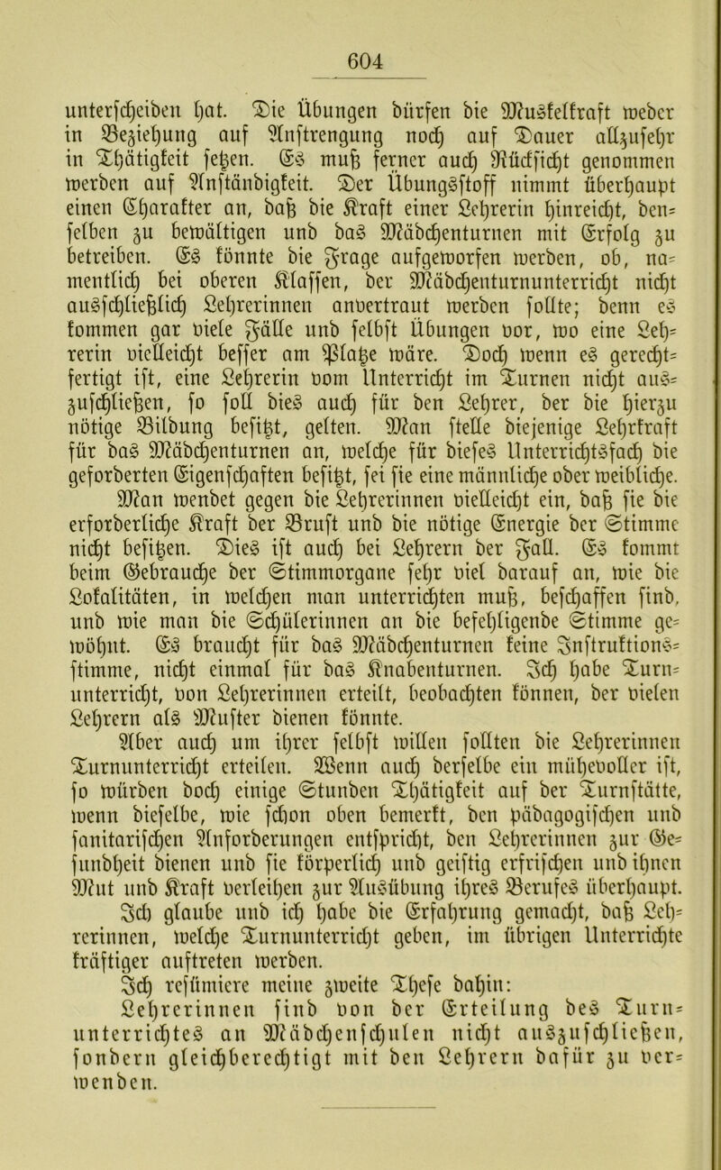 unterfc^eiben l}at. ®ie Übungen bürfen bie 9J?u§feÜraft tneber in 55eäte^ung auf ^(nftrengnng no(^ auf 5)auer aü^ufetjr in Xijätigfeit fe^en. mufe ferner and) 9?üdfi(^t genommen merben auf 5(nftänbig!eit. 2)er Übunggftoff nimmt übert)aupt einen St)arafter an, bafe bie ^raft einer Se^rerin ^inreic^t, ben= fetben gu benjättigen unb ha§> TObc^enturnen mit ©rfotg §u betreiben. tonnte bie 3^age aufgemorfen merben, ob, na^ mentlid^ bei oberen SHaffen, ber äl^äbc^enturnunterric^t nid)t augfcbüe^ic^ Setjrerinnen anOertraut merben foüte; benn e^ fommen gar oiete gälte unb felbft Übungen oor, mo eine 2el)= rerin oieüeid)t beffer am ^la^e märe. ®oc^ menn e§ gerecht' fertigt ift, eine Se^rerin oom Unterricht im Xurnen ni(^t au§= gufchliefeen, fo foll bieg auch ben Sehrer, ber bie hm^'ä^ nötige S3ilbung befi^t, gelten. 5)?an fteÜe biejenige Sehrfraft für bag 90^äbd) ent Urnen an, melche für biefeg llnterrichtgfach bie geforberten ©igenfchaften befi^t, fei fie eine männlii^e ober meibli(^e. 9J?an menbet gegen bie Lehrerinnen oielteidjt ein, bafe fie bie erforberliche ^raft ber S3ruft unb bie nötige (Energie ber Stimme nicht befi^en. i)ieg ift auch Lehrern ber gaÜ. @g fommt beim (SJebraud^e ber ©timmorgane fehr oiel barauf an, mie bie Lofalitäten, in mel(^en man unterrii^ten muß, befd)affen finb, unb mie man bie (Schülerinnen an bie befet)ligenbe Stimme ge= möhnt. ®g braucht für bag SO^äbchenturnen feine gnftruftiong^ ftimme, nicht einmal für bag 5lnabenturnen. geh ijaht Xurn= unterricht, oon Lehrerinnen erteilt, beobachten fönnen, ber oielen Lehrern alg ^J^ufter bienen fönnte. 5lber auch ü)rer felbft milleu foKten bie Lehrerinnen SEurnunterricht erteilen. SBenn and) berfelbe ein müheOoKer ift, fo mürben bod) einige Stunben Xt)ätigfeit auf ber Xurnftätte, menn biefelbe, mie fdmn oben bemerft, ben ücibagogifchen unb fanitarifchen ^Inforberungen entfpridü, ben Lehrerinnen §ur (^e= fnnbheit bienen unb fie förperlich unb geiftig erfrifchen unb ilinen 0O(?ut unb ^raft oerleihen §ur ^liigübung il)reg Serufeg überhaupt. gdi glaube unb ich Erfahrung gemadjt, bafe Leh= rerinnen, meldje Xurnunterridjt geben, im übrigen llnterridhte träftiger auftreten merben. gd) refümiere meine jmeite Xhefe bahin: Lehrerinnen finb oon ber (Erteilung beg STurn' ’ unterridhteg an ^IJäbdjenfdjnten nid)t ang§ufchlief3en, fonbern gteidhberedjtigt mit ben Lehrern bafür 511 oer= menben.