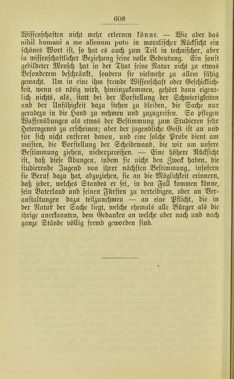 3Biffenfd)tiftcn nic^t meljr erlernen fön ne. — SBie aber nihil humani a me alienum puto in morafifc^cr S^ücffic^t ein fc^one^ SBort ift, fo f)at e§ auc^ gnm Xeil in tedjnifc^er, aber in tüiffenfc^aftfid^er Segieljiing feine node 33ebeutnng. (Sin fonft gebdbeter fD?enfc^ f)at in ber Xljat feine D^atiir nidjt 511 ettt)a§ Sefonberem befdjränft, fonbern fie niefme^r gu adern fä^ig gemad}t. Um in eine if)m frembe 2öiffenfd)aft ober (SJefd^idfid^* feit, menn e§ nötig toirb, ^ineingufommen, gef}ört bann eigent- fid} nic^t^, afg, ftatt bet ber Sorftediing ber ©cJ^mierigfeiten nnb ber Ünfä^igfeit bagu fteljen gii bleiben, bie ©ad^e nur gerabegii in bie §anb gu neljtnen nnb gugugreifen. 0o pflegen iföaffenÜbungen al§ etma^ ber 33eftimmung gnm ©tubieren fepr §eterogene§ gu erfdjeinen; aber ber jugenblicpe ®eift ift an nnb für fi(^ nid)t entfernt baoon, nnb eine fold^e ^robe bient am meiften, bie ^orftedung ber ©epeibemanb, bie mir um nufere Q3eftimmnng giepen, niebergureipen. — Sine pöpere fRüdfiept ift, ba^ biefe Übungen, inbem fie nid^t ben ßmed ^aben, bie ftubierenbe Sugenb oon djrer nöd^ften Seftimmung, infofern fie S3eruf bagu l)at, abgugiel)en, fie au bie dRöglid^feit erinnern, bafe jeber, melc^e^ 0tanbe§ er fei, in ben gad fommen fönne, fein ^aterlanb unb feinen dürften gu Oerteibigen, ober an ^er- anftaltungen bagu teilguneljmeu — au eine ^^^flid^t, bie in ber D^atur ber ©ac^e liegt, meldlje el}emal§ ade 33ürger ai§> bie iprige anerfannten, bem ©ebanfen an meld^e aber nad^ unb nad^ gange (Stäube üöllig fremb gemorben finb.