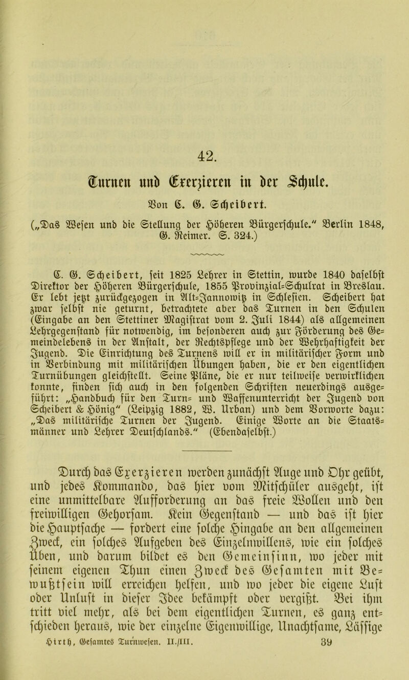 ®unicit uiiJi ÖEjerjtercn tu öcr 5d)ulc. 58on 6. 0tf)ciDcrt. („®a§ ^efen unb bie «Stellung ber dotieren SSürgcrjc^uIe.' S3ccün 1848, ®. Reimer. S. 324.) ©. ®. Sd)etbert, feit 1825 iJe:^rer in Stettin, lüurbe 1840 bafelbft ®ireftor ber ^ö^cren S3ürgerf(^ule, 1855 ^rot)in5iaI=S(l)uIrat in S3re§Iou. @r lebt je^t §urüc£ge§ogen in 9Ht=^annoiDi^ in Scbleficn. Sdjeibert bat 5tt)ar felbft nie geturnt, betrachtete aber ba§ STurnen in ben Schulen (Eingabe an ben Stettiner 3JJagiftrat bont 2. ^uli 1844) al§> allgemeinen ^ehrgegenftanb für notroenbig, im befonberen and) jur ^orberung be§ ®e= meinbelebenS in ber ^2lnftalt, ber 91echt§bftc9s ttnb ber ^ehrhaftigfeit ber ^ugenb. ®ie (Einrichtung be§ 2:nrnen§ mill er in militärif(her ^orm unb in ^erbinbung mit militärifdjen Übungen haben, bie er ben eigentli^en Turnübungen gleichfteHt. Seine kleine, bie er nur teilmeife berinirflichen fonnte, finben fidb auch in ben folgenben Schriften neuerbingS au§ge= führt: „^anbbu^ für ben Turn= unb SSaffenunterricht ber ^ugenb üon Scheibert & |)önig (Seibjig 1882, SB. Urban) unb bem SSormorte baju: „Ta§ militörifdhe Turnen ber ^ugenb. ©inige SBorte an bie Staates münner unb Sehrer T)eutf(^tanb§. (Sbenbafelbft.) ®ur(^ bag ©i’ergieren toerben gunäc^ft 5luge unb Dl)r geübt, unb jebe§ ^ommanbo, ba§ t)ier Dom TOtfe^üter au§get)t, ift eine unmittetbare ^ufforberung an bag freie SBoüen unb ben freitüiüigen (^e^orfam. ,^ein ©egenftanb — unb bas ift tjier bie§auptfac^e — forbert eine fotd)e Eingabe an ben allgemeinen 3tned, ein fo(d)e§ 5lufgeben be§ (Sin^elnmiÜen^, mie ein fold)e§ Üben, nnb bar um bilbet e§ ben ©emeinfinn, mo jeber mit feinem eigenen Xl)un einen Qxiozd bes (^efamten mit ^e- mufetfein mill erreid)en pelfen, unb mo feber bie eigene ßnft ober Ünlnft in biefer ^bee bcMmpft ober oergi^t. 35ei il)m tritt oiel mel)r, alö bei bem eigentlid)en Xurnen, eö gan§ ent= fc^ieben Ijerans, mie ber einzelne (Eigenmillige, Unod)tfame, Süffige ®efamte§ Surmoeien. II./III. 39