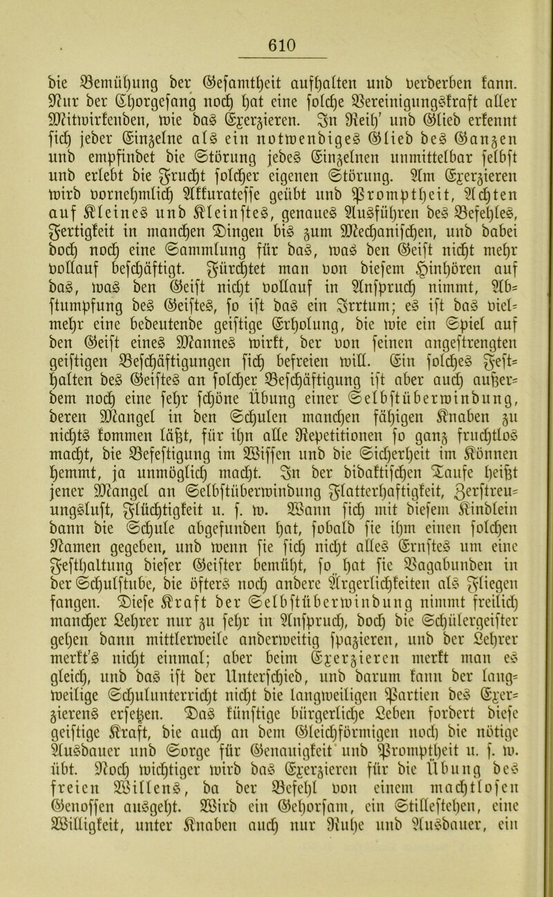 bte ^emü()ung ber ©efamt^eit aufseiten unb Derberben fann. 9^iir ber S()orgefang no(^ l)at eine folc^e 3}ereinignng§fraft aüer 50?ittuirfenben, tnie ha§> (S^^ergieren. Sn Üteil)' unb ®üeb erfennt fic^ jeber ©tn^elne al§> ein nottnenbigeg ©lieb beg ©angen nnb empfinbet bie ©torung jebe§ ©in^ehien unmitteibar fetbft unb erlebt bie gruc^t folc^er eigenen ©törnng. 5lm ©i’ergieren tnirb Dornet)mIic§ ^Iffurateffe geübt nnb ^rompttjeit, 5(c^ten auf ^leineg unb ^leinfte^, genaues 5luSfüt)ren beS S3efel)(eS, gertigleit in mand^en Gingen bis gnm SO^eepanifdpen, unb babei boep nod^ eine ©ammlung für baS, inaS ben ©eift nid^t mepr Dollanf befd}äftigt. gür(|tet man Don biefem §int)ören auf baS, maS ben ©eift nid)t Dodauf in ^nfprud^ nimmt, ftumpfnng beS ©eifteS, fo ift baS ein Srrtum; eS ift baS Diet= mepr eine bebeutenbe geiftige ©rpotung, bie tnie ein ©piel auf ben ©eift eines SJ^anneS tnirft, ber Don feinen angeftrengten geiftigen ^efd^äftigungen fid^ befreien miH. ©in fo(d)eS geft^ palten beS ©eifteS an folcper 35ef(päftigung ift aber and) auper^ bem nod^ eine fepr fd^öne Übung einer ©elbftüberroinbung, bereu SÄangel in ben ©cpulcn mandjen fäpigen i^naben 511 nieptS fommen läpt, für ipn ade ^Repetitionen fo gang frucptloS maept, bie 53efeftigung im SBiffen unb bie ©idjerpeit im können pemmt, ja nnmöglicp madjt. Sn ber bibaftifdf)en Xaufe peifet jener SORangel an ©etbftüberminbnng glatterpaftigleit, nngSluft, gtücptigfeit n. f. \v. 3Bann fidp mit biefem ^inbtein bann bie ©cpide abgefnnben pat, fobatb fie ipm einen folcpen 9Ramen gegeben, unb D^enn fie fiep nidjt adeS ©rnfteS um eine geftpaltnng biefer ©eifter bemüpt, fo _ pat fie 33agabnnben in ber ©dputftnbe, bie öfters noep anbere ärgerdepfeiten atS S^^egen fangen, ^iefe ^raft ber©elbftübernnnbung nimmt freiUd) maneper Seprer nur gn fepr in 5(nfprucp, bod) bie ©cpütergeifter gepen bann mittlertnede anbermeitig fpagieren, nnb ber ßeprer merlfS nidjt einmal; aber beim ©j;ergieren merft man eS gleicp, unb baS ift ber llnterfcpieb, nnb barum fann ber ding= meifige ©cpuliinterridjt nidjt bie langtoeiligen Partien beS ©^xr' gierenS erfepen. ^aS fünftige bürgerfidje Seben forbert biefe geiftige £raft, bie aiicp an bem ©tcidjförmigen noep bie nötige §luSbaiter unb ©orge für ©enanigfeit* nnb ^romptpeit n. f. tu. übt. DRoep toieptiger tuirb baS ©i’ergieren für bie tlbiing beS freien SßiflenS, ba ber ^cfepl Don einem madjtfofen ©enoffen anSgept. Sßirb ein ©eporfam, ein ©tideftepen, eine Söidigfeit, unter Knaben audj nur Dtupe uub ‘i^tuSbauer, ein