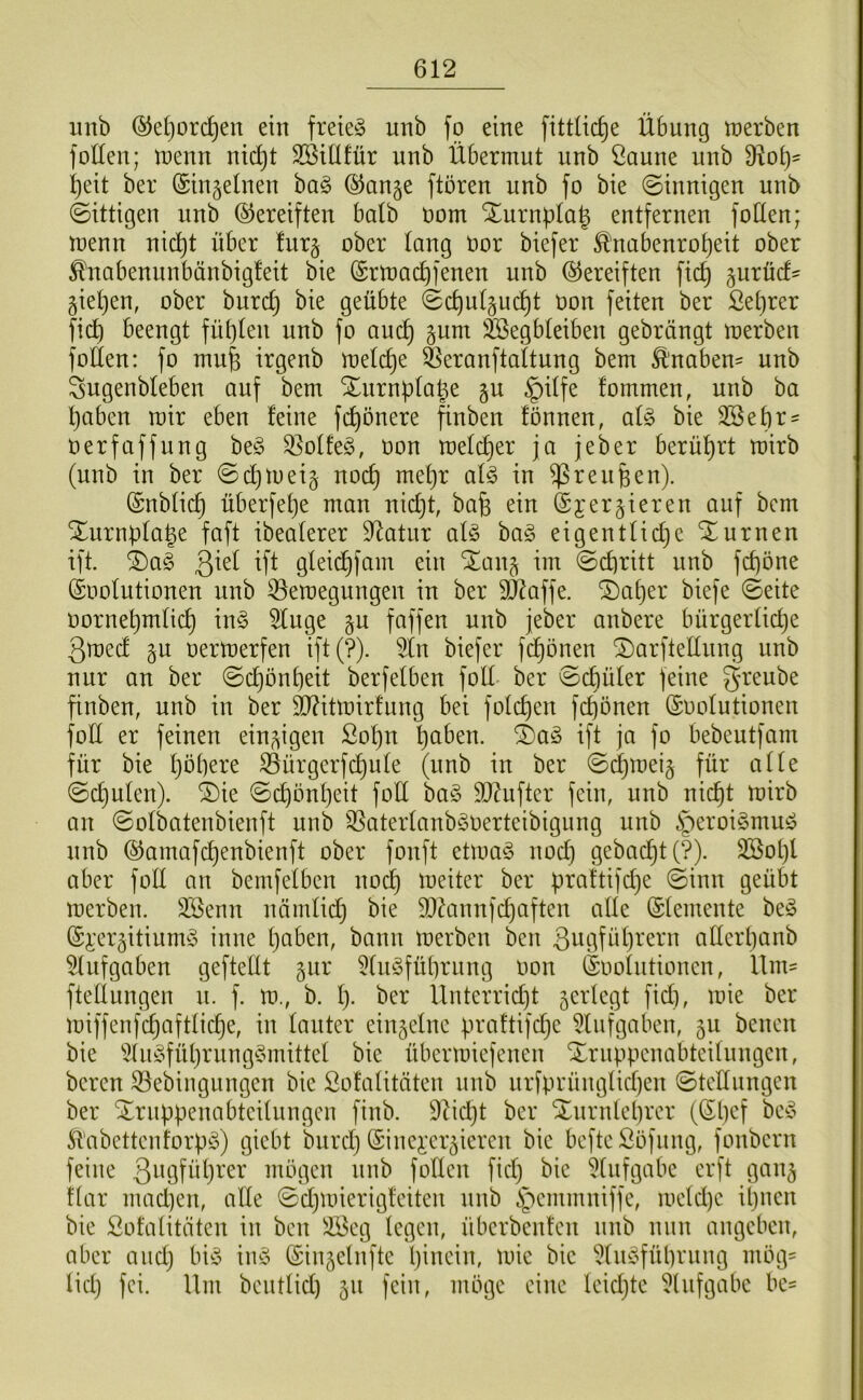 iinb ®e()ord}en ein freie^S unb fo eine fittlic^e Übung tnerben foüen; inenn nidjt SBUIfür unb Übermut unb ßaune unb 9^ot)^ ^eit ber (Sinjelnen bag (^ange ftören unb fo bie (Sinnigen unb (Sittigen unb (Gereiften halb oom Xurnpla^ entfernen foden; menn nid^t über !ur§ ober taug öor biefer ^nabenro^eit ober ^nabenunbänbigleit bie (Srmadifenen unb (Gereiften fic^ gurüd' §ie()en, ober burd) bie geübte (Sc^utgui^t oon feiten ber ßetjrer fi(4 beengt füt)(en unb fo auc^ §um äSegbteiben gebrängt merben follen: fo mufe irgenb melc^e Öeranftaltung bem £'naben= unb Sugenbleben auf bem Xurnpta^e §u §ilfe fommen, unb ba t)aben mir eben feine fc^önere finben fönnen, al§> bie 3Sebr' oerfaffung be§ S5offe§, oon mefd^er ja jeber berührt mirb (unb in ber ©c^meij noc^ mef}r al§> in ^reiifeen). (Snb(id) überfet)e man nid}t, bafe ein @jer§ieren auf bem Xurnpfa^e faft ibeaferer D^atnr al§> ba§ eigentfidje Xurnen ift. ^a§ 3^^^ Üt gfeic^fam ein %a\\^ im Sd)ritt unb fd)one ©oofutionen unb ^emegungen in ber 90^affe. S)a[}er biefe (Seite oornet)m(ic^ in§ 5fuge §n faffen unb jeber anbere bürgerliche ßmed §u oermerfen ift(?). 5ln biefer fd^önen ^arftednng unb nur an ber Schönheit berfefben foll ber Schüler feine greube finben, unb in ber TOtmirfung bei folchen fchönen ©oofutionen fod er feinen ein^ügen Sohn P fo bebeutfam für bie Öürgcrfdhufe (unb in ber Schmeiß für affe Schufen). SDie Schönheit fofi ba^5 Sldufter fein, unb nicht mirb an Sofbatenbienft unb OSaterfanb^oerteibigung unb §c^'oi3muö unb ©amafchenbienft ober fonft etma§ nod) gebadhtf?). SSotjf aber foff an bemfefben nodh meiter ber pra!tifd}e (Sinn geübt merben. Söenn nämfid) bie 5Düinnfchaften affe ©femente be§ (Si'ergitiumS inne haben, bann merben ben Sogführern atferf}anb 5fufgaben geftefft gur 5fuöführnng oon (Soofntioncn, Um' fteffungen n. f. m., b. f). ber Unterricht ^erfegt fid), mie ber miffenfchaftfiche, in fanter ein^cfnc praftifdje ^lufgaben, 511 bencn bie 5fiii§führung§mittef bie übermiefenen Xrnppcnabteifnngen, bereu 33ebingungen bie Sofafitäten unb nrfprüngticf)en Stefinngen ber Xrnppenabteifungcn finb. 9Ud)t ber Xnrnfehrer (Shef be*? St'abcttenforpS) giebt bnrd) (Sinei'cr^iercn bie beftcSöfnng, fonbern feine 3ogfüt)rer mögen unb foffen fid) bie 5fufgabe crft gan^ Uar mad)en, affe Sdfmierigfeiten unb §cmmniffe, mefdfc ihnen bie Sofafitäten in ben !föcg fegen, überbenten unb nun angeben, aber and) bi^3 inö (Sinjefufte höicin, mie bie ^fud^fübrnng mög' fid) fei. Um beutfid) 51t fein, möge eine feidjte ^fnfgabe be'