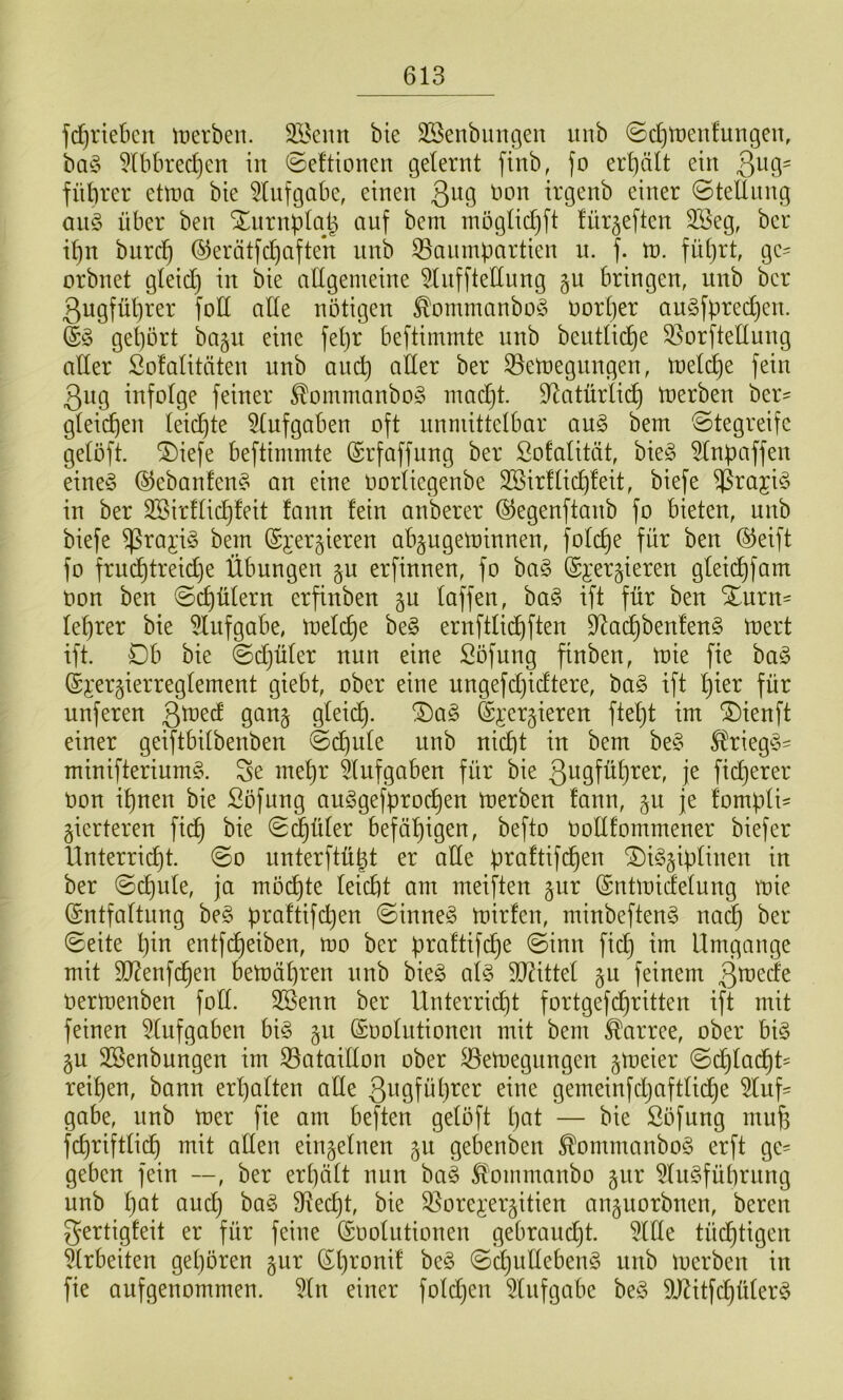 fd)rtebcu tüerben. äBcnn bie 3Senbmigen unb ©d)tt)enfungen, ba§ 51bbred)cn in ©eftionen gelernt finb, Jo erf)ält ein 3^9' fütirer etma bie 5lnfgabe, einen 3^9 irgenb einer ©telliing aii§> über ben Xnrnplalj auf bem möglid}ft lür^eften 2öeg, ber i^n biirc^ (^erätfdjaften nnb 35anmpartien u. f. Vo. fnljrt, gc= orbnet gleid) in bie allgemeine ^nfftettung bringen, unb ber 3ugfübrer Jod alle nötigen ^ommanbo§ oort)er an§fpred)en. gel)ört bagn eine fel)r beftimmte nnb beiitlii^e 33orftellung aller Solalitäten unb auc^ aller ber 33emegnngen, meli^e fein 3ng infolge feiner ^ommanbo^ madjt. D^atürlii^ U)erben ber^ gleichen leidjte 5lnfgaben oft unmittelbar an§ bem ©tegreifc gelöft. ^iefe beftimmte Srfaffung ber Sofalität, bie§ ^Inpaffen eine§ @ebanfen§ an eine oorliegenbe 2Bir!lic^!eit, biefe 5^i^aji§ in ber Söirflid^feit fann fein anberer ©egenftanb fo bieten, unb biefe ^raji§ bem (Sjergieren abgugeminnen, folc^e für ben ®eift fo frud)treid)e Übungen jn erfinnen, fo ba§ ©jergieren gleic^fam oon ben ©d)ülern erfinben gu loffen, ha§> ift für ben Xnrn= leerer bie 5Infgabe, meld)e be§ ernftli(^ften 9^ac^ben!en§ inert ift. Db bie ©djüler nun eine Söfung finben, inie fie ha§> (Si'ergierreglement giebt, ober eine ungefdjidtere, ba§ ift '^ier für nuferen Qwd gan§ gleic^. !Dag ©i’ergieren ftel)t im ^ienft einer geiftbilbenben ©d^ule unb nid)t in bem be§ l^rieg§- minifteriumg. Se mel)r Aufgaben für bie 3u9fül}rer, je fidjerer non il)nen bie Söfung auSgefproc^en merben fann, ^n je fompli^ gierteren fic^ bie ©(^üler befäl)igen, befto nollfommener biefer Unterrid)t. ©o unterftü^t er alle üraftifc^en Disziplinen in ber ©d)ule, ja mo(^te leid)t am meiften zur (Sntmidelung mie ©ntfaltiing beS praftifcpen ©inneS inirfen, minbeftenS na^ ber ©eite pin entfc^eiben, mo ber praftifc^e ©inn fid} im Umgänge mit 9D?enfc^en betnäpren nnb bieS als 9[)?ittel feinem 3^ede Oerinenben foll. SSenn ber Unterricht fortgefd^ritten ift mit feinen 5lufgaben bis Snolutionen mit bem Karree, ober bis zu SSenbungen im 33ataillon ober ^emegnngen zioeier ©d}lacht= reipen, bann erpalten alle 3ngfül)rer eine gemeinfdjaftlid)e 5luf^ gäbe, nnb mer fie am beften gelöft pat — bie Söfung mup fcpriftli(^ mit allen einzelnen zu gebenben ^ommanboS erft ge^ geben fein —, ber erpält nun baS 5lommanbo ^iix 5lnSfüprnng unb pat ancp baS SRecpt, bie 35orej:erzitien anznorbnen, bereu gertigfeit er für feine (Soolutionen gebraudjt. 5Ule tücptigen ^Irbeiten gepören zur (Spronit beS ©l^ullebenS nnb merben in fie auf genommen. 5ln einer foldjen 5lnfgabe beS 9JZitfcpülerS