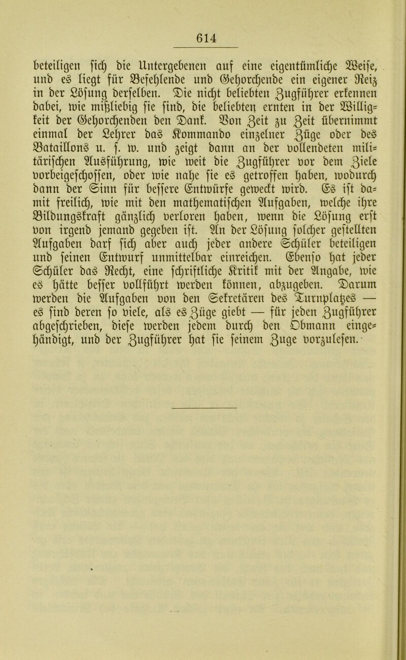 beteiügen ftd) bte Untergebenen auf eine eigentümli(^e 2öeife, iinb t§> liegt für ^efeljlenbe nnb ®et)orcl^enbe ein eigener fRei^ in ber Söfung berfelben. ®ie nic^t beliebten ßugfü^rer erfennen babei, tnie mißliebig fie finb, bie beliebten ernten in ber SBillig- leit ber ©e^ord^enben ben ©auf. 35on Qtxt §u übernimmt einmal ber Seljrer ha§> ^ommanbo einzelner 3^9^ ober be§ S3ataiUon§ u. f. tn. nnb geigt bann an ber noHenbeten mili= tärifd^en 5tu§fü^rung, tnie meit bie 3ugfül)rer nor bem ^kk norbeigefd^offen, ober mie nalje fie eg getroffen l)aben, mobnrc^ bann ber ©inn für beffere (Sntmürfe getoedt mirb. ift ba- mit freilid^, mie mit ben matl)ematifd^en 5Infgaben, meldlie it)re S3ilbungg!raft gänglid^ Oerloren l)aben, menn bie ßöfung erft Oon irgenb jemanb gegeben ift. ber ßöfung folcf)er gefteUten Slufgaben barf fidj aber and} jeber anbere ©d}üler beteiligen unb feinen (Sntmurf unmittelbar einreii^en. (Sbenfo l)at jeber ©d)üler bag 9^e(^t, eine fd}riftlicl)e ^ritif mit ber Eingabe, mie eg l}ätte beffer OoEfüljrt merben fönnen, abgugeben. ®arum merben bie Aufgaben oon ben ©efretären beg Stnrnf)la^eg — eg finb bereu fo oiele, alg egßüge giebt — für jeben 3ogfül)rer abgefd}rieben, biefe merben jebem burd} ben Dbmann einge^ l)änbigt, unb ber 3u9fö^)^^T^ ^)ot fie feinem oorgulefen.