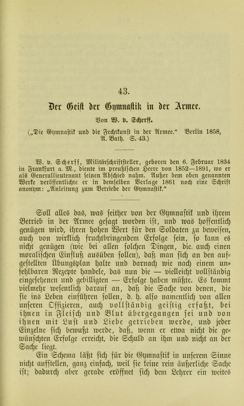 43. Der (Seift ber (Sijraitttftik in ber 3trmce. SSon 2Ö. t). 0rf)crtf. („®ic ®i)mnaftif unb bie ^e^tfunft in ber Strmee/' SSerlin 1858, 51. SBat^. @.43.) SB. t). @rf)erff, 5D?iUtärfd^xiftfteIIer, geboren ben 6. Februar 1834 in granffurt a. M., biente int |)eere üon 1852—1891, too er at§ ©eneraUieutenant jeinen Slbfd)ieb na^tn. Stuwer bem oben genannten SBerfe beröffentlici^te er in bemfelben Slerlage 1861 nod) eine S^rift anonym: „Einleitung juni 33etriebe ber ©tj^^naftif. @oU olk§> ba§, tbag feit^er öon ber unb il)rem betrieb in ber ^rmee gejagt trorben ift, unb toa§> ^offentlid^ genügen trirb, i^ren Ijo^en 3Sert für ben 0otbaten §n betretfen, auc^ Don U)ir!(t(^ fruc^tbringenbem ©rfolge fein, fo fann eg nii^t genügen (tnie bei aüen fotogen Gingen, bie. anc^ einen moralifi^en (Sinflnfe augüben folten), ba^ man fi(^ an ben auf- gefteltten Übnnggüian ^alte nnb barna^ mie nad^ einem un® fe^lbaren Ütegepte ^anbele, bag nun bie — nieHeic^t noEftänbig eingefel)enen nnb gebiEigten — Erfolge t)aben mü^te. ®g !ommt nielme^r tt)efenEi(| barauf an, bafe bie ©adje non benen, bie fie ing Seben einfü^ren foEen, b. l). atfo namentUd^ oon aEen unferen Offizieren, auc^ noUftänbig geiftig erfaßt, bei i^nen in gteifc^ nnb S3tnt übergegangen fei nnb üon i^nen mit ßuft nnb Siebe getrieben merbe, nnb jeber ©inzetne fid^ bemüht merbe, bafe, menn er etma nid^t bie ge^ münfc^ten ©rfotge erreii^t, bie ©dCjutb an E}m unb nic^t an ber ©ac^e üegt. @in ©d)ema tüfet fid^ für bie ©Ijmnaftif in nnferem ©inne nic^t auffteEen, ganz einfach, meit fie feine rein aii6erlid)e ©ad)e ift; babnrd^ aber gerabe eröffnet fid^ bem ßet)rer ein meiteg