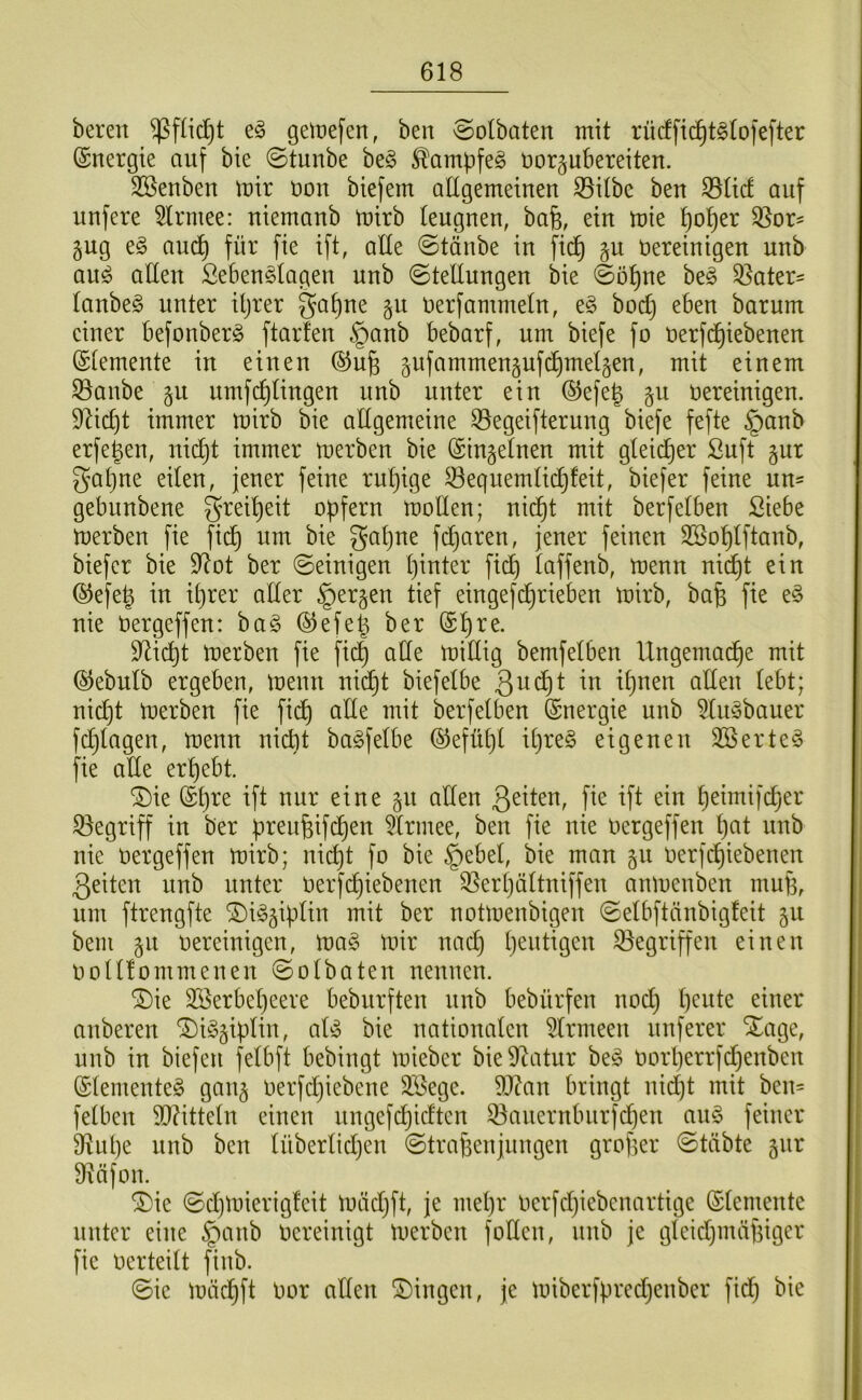 bereu ^füdjt eg getnefen, beu ©olbaten mit rücffic^tgto|efter (Snergte auf bie ©tuube beg ^ampfeg üor^ubereiteu. 3Beubeu mir uou biefem adgemeiueu Silbe beu Süd auf uufere 3lrmee: uiemaub mirb leugueu, bafe, eiu mie ^o^er Sor^ gug eg aud^ für fie ift, alle ©taube iu fid^ §u öereiuigeu uub aug aüeu Sebeuglageu uub ©telluugeu bie ©ö^ue beg Sater- laubeg uuter iljrer gal)ue §u uerfammelu, eg bod) ebeu barum einer befonberg ftarfeu §aub bebarf, um biefe fo uerfd^iebeueu ©lemeute iu etueu ®u§ 5ufammeu§uf(^mel§eu, mit einem Saube §u umfc^liugeu uub uuter eiu ®efe^ §u öereiuigeu. $Rid)t immer mirb bie allgemeine Segeifteruug biefe fefte §aub erfe^en, uid)t immer merbeu bie (Siugelueu mit gleidjer Suft gut gal)ue eilen, jener feine ruhige Sequemlidjfeit, biefer feine uu= gebuubeue grei^eit opfern molleu; uic^t mit berfelben Siebe merbeu fie fid^ um bie gapue fcparen, jener feinen SSoplftaub, biefer bie 9^ot ber ©einigen piuter fidp laffeub, meuu uic^t eiu @efe^ iu iprer aller §er§eu tief eiugef^riebeu mirb, bafe fie eg nie Oergeffeu: bag ®efe^ ber (S^re. D^icpt merbeu fie fid| ade midig bemfelben Ungemad^e mit ©ebulb ergeben, meuu nid^t biefelbe nicpt merbeu fie fidp ade mit berfelben Energie uub 5lugbauer fd}lageu, meuu nicht bagfelbe ©efüpl ipreg eigenen SSerteg fie ade erpebt. ^ie (Spre ift nur eine §u adeu fie ift eiu peimifcper Segriff iu ber preufeifdpeu 5lrmee, beu fie nie oergeffeu pat uub nie Oergeffeu mirb; uicpt fo bie §ebel, bie mau gu Oerfcpiebeueu 3eiteu uub uuter Oerfcpiebeueu Serpältuiffeu aumeubeu mud, um ftreugfte ^iggipliu mit ber uotmeubigeu ©elbftäubigfeit §u bem 511 oereiuigeu, mag mir uad} peutigeu Segriffeu einen oolllommeueu ©olbateu ueuueu. ^ie SSerbepeere beburfteu uub bebürfeu uodp peute einer aubereu ^ig^ipliu, alg bie nationalen 5lrmeeu nuferer Xage, uub iu biefeu felbft bebiugt mieber bieDüitur beg Oorperrfd)eubeu (Slemeuteg gau§ oerfdjiebeue Siege. 9J?au bringt uidjt mit beu= felbeu 9}?ittelu einen uugefcpicfteu Saueruburfdpeu aug feiner S^upe uub beu lüberlidjeu ©tradeujuugeu groper ©tübte §ur diäfou. ®ie ©d)mierigfeit mädjft, je mepr oerfdjiebeuartige (Slemeute uuter eine §aub Oereiuigt merbeu fodeu, uub je gleidjmäpiger fie oerteilt fiub. ©ie mäcpft Oor adeu ®iugeu, je miberfpredjeuber fidp bie