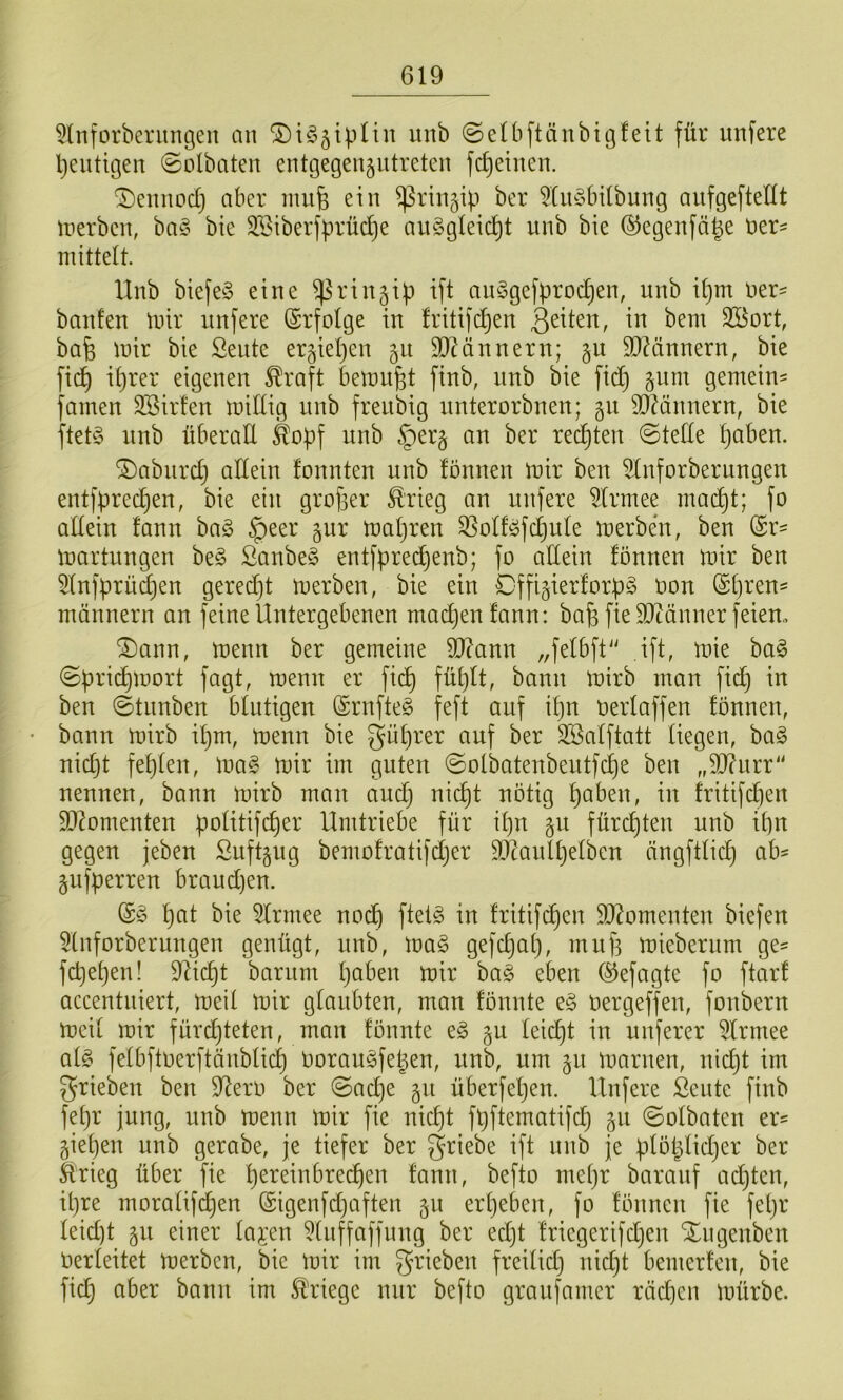 ^Inforberiingen an ©iö^ipUn unb ©elbftänbigfeit für unfere heutigen 0olbaten entgegengntreten fd)einen. ^ennod} aber mu6 ein ^rinjip ber 5tu^3bi(bung aiifgeftellt irerbcn, ba§ bie SEiberfprüdje aiiSgleic^t unb bie ©egenfä^e Der- mittelt. Unb biefe§ eine ^rinjip ift au§gefprod}en, unb ipm Der- banfen ünr unfere Erfolge in fritifd)en Söort, bafe mir bie Seute erjiepen §u 9}Hnnern; jit SQKinnern, bie fic^ iprer eigenen ^raft bemüht finb, unb bie fid} §nm gemein^ famen SBirfen midig unb freubig unterorbnen; 511 9Ö?ännern, bie ftet§ unb überad ^opf unb §er§ au ber rechten ©tede paben. ®aburd} adein founten unb fönnen mir beu 5lnforberungeit entfprecpen, bie ein grofser £rieg an unfere ^Irmee mai^t; fo adein fann ba§ §eer gur mapren ^oIf^fd)ule merben, ben @r= martungen be§ ßanbe§ entfpred)enb; fo adein fönnen mir ben Sfnfprü^en geredjt merben, bie ein Dffigierforpg oon ©pren- männern an feine Untergebenen madjen fann: bap fie SJtänner feiern 2)ann, menn ber gemeine 9J?ann „felbft'' ift, mie ba§ ©prid)mort fagt, menn er fi(^ füpft, bann mirb man fidj in ben ©tunben blutigen @rnfte§ feft auf ipn oerfaffen fönnen, bann mirb ipm, menn bie güprer auf ber SSafftatt liegen, ba§ uicpt fepfen, mag mir im guten ©olbateubeutfcpe ben „9J?urr“ nennen, bann mirb mau audj nicpt nötig paben, in fritifdien 50?omeuten pofitifcper Umtriebe für ipn §u fürcpten unb ipn gegen jeben Suftgug bemofratifcper SOtanlpelben ängftficp ab^ gufperren braudjen. pat bie Sfrmee nodp ftetg in fritifcpen S0?omenten biefen 5tnforberungen genügt, unb, mag gefdjap, mup mieberum ge= fd)epen! 9licpt barum paben mir bag eben ©efagte fo ftarf accentniert, meit mir glaubten, man fönnte eg oergeffen, fonbern meii mir fürcpteten, man fönnte eg §u feicpt in unferer 5lrmee afg fefbftoerftänblicp öoraugfepen, unb, um 511 maruen, uicpt im ^rieben ben dlero ber ©ad)e §u überfepen. Unfere Sente ftnb fepr jung, unb menn mir fie nicpt fpftematifcp gu ©ofbaten er= giepen unb gerabe, je tiefer ber griebe ift unb je pföpfidjer ber ftrieg über fie pereinbrecpen fann, befto mepr baranf adjten, ipre morafifcpen ©igenfd)aften 511 erpeben, fo fönnen fie fepr feid)t §u einer fai’en 5(nffaffnng ber ed)t friegerifdjen Xngenben Oerfeitet merben, bie mir im grieben freifid) nidjt bemerfen, bie fiep aber bann im Kriege nur befto graufamer rädjen mürbe.