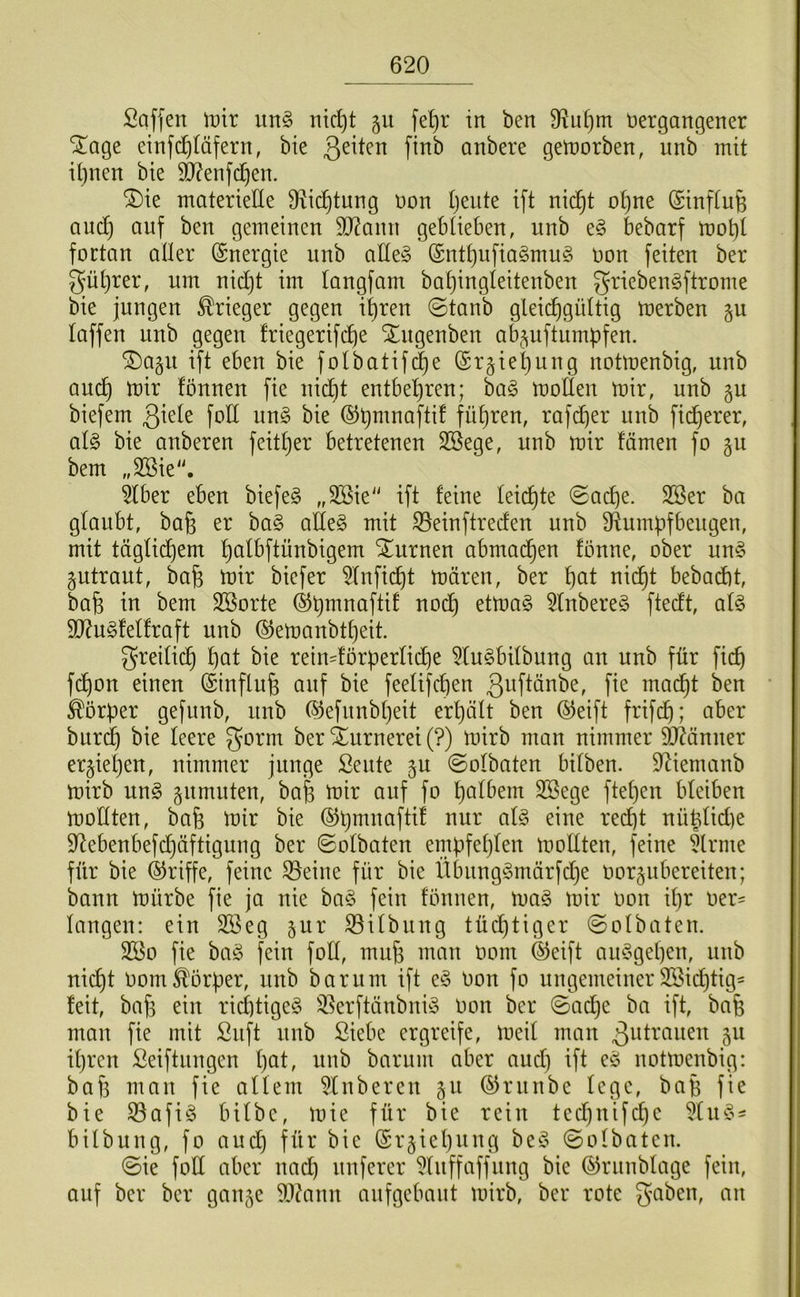 Saffen un§ nid)t §u fet)r in ben 9^u^m nergangener STage einfdjläfern, bie anbere getnorben, unb mit iljuen bie 5Ö?enfc^en. ®ie materielle S^ic^tung non Ijente ift nic^t o^ne (£infiu§ auc^ auf ben gemeinen 50?ann geblieben, unb e§ bebarf mot)t fortan aller (Energie unb aEe§ ®ntt)ufia§mug oon feiten ber gü[}rer, um nid)t im tangfam bat)ingleitenben grieben^ftrome bie jungen Krieger gegen i^ren ©tanb gleichgültig merben §u taffen unb gegen friegerifd)e STugenben ab^^uftumpfen. ^a§u ift eben bie folbatif(|e (Sr§iel)ung notmenbig, unb auch ü)ir fönnen fie nicht entbehren; ia§> moflen mir, unb gu biefem ßiele fod im§> bie ©hmnaftif führen, rafdjer unb ficherer, ül§> bie anberen feittjer betretenen SBege, unb mir fämen fo gu bem „SBie'. 5Iber eben biefe§ „3Bie“ ift feine leichte 0ache. 2Ser ba glaubt, baß er ba§ atle§ mit ^einftreden unb Si^umüfbeugen, mit täglichem hcilbftünbigem “ilurnen abmadhen fönne, ober un§ gutraut, bafe mir biefer ^luficht mären, ber h^il bebadit, bafe in bem SBorte 51nbere§ ftedt, al§ 9J?u§felfraft unb ©emanbtheit. freilich höt bie rein^förperlii^e 51u§bilbung an unb für fich fchon einen (Sinflufe auf bie feelifchen ß^-iflönbe, fie madht ben Korber gefunb, unb ®efunbheit erhält ben ®eift frifdh; aber burdh bie leere gorm ber iurnerei (?) mirb man nimmer 9J?änner ergiehen, nimmer junge Sente gu ©olbaten bilben. 9^iemanb mirb m\§> gnmuten, bab mir auf fo halt’em SBege ftehen bleiben mollten, bafe mir bie ©hmnaftif nur al§> eine recht nü^ltdie S^ebenbefdjäftigung ber ©olbaten embfehlen mollten, feine 5lrme für bie ©riffe, feine 33eine für bie Übung^märfche oorgubereiten; bann mürbe fie ja nie ba§ fein fönnen, mag mir oon il}r oer= langen: ein SBeg gur SSilbung tüd)tiger ©olbaten. 2[öo fie bcig fein foll, mu§ man oom ®eift auggehen, unb nicht oom Korber, unb barum ift eg oon fo ungemeiner SBichtig^ feit, bab ein richtigeg 35erftänbnig oon ber ©ache ba ift, bafe man fie mit Snft unb ßiebe ergreife, meil man ^idrauen gu ihren Seiftungen l)ci^ wnb barum aber aud) ift eg uotmeubig: baf3 mau fie allem 51ubereu gu ©runbe lege, bafe fie bie 33afig bilbe, mie für bie rein technifchc ^liig^ bilbung, fo and) für bie @rgiel)iing beg ©olbaten. ©ie fott aber nach unferer ?luffaffung bie ©rnnblage fein, auf ber ber gange 9J?ann anfgebaut mirb, ber rote 3'‘^ben, an