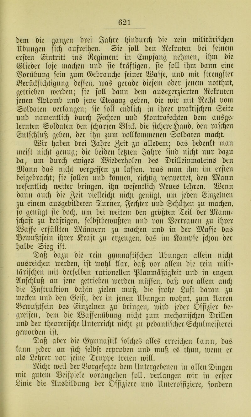 beni bie ganzen bret Saläre ^iuburd^ bte rein mUitärifdjen Übungen fic^ anfreU)en. ©ie foü ben 9^efrnten bei feinem erften (Eintritt in§ O^egiment in (Smpfang nehmen, U)m bie ©lieber lofe niad}en nnb fie Iräftigen, fie foll il)m bann eine 3^orübnng fein gum ©ebrandje feiner ^affe, nnb mit ftrengfter S3erüdfid^tignng beffen, ma§ gerabe biefem ober jenem nott^ut, getrieben merben; fie foll bann bem angei'ergierten S^efruten jenen ^Iplomb nnb jene ©legang geben, bie mir mit 9^ec^t oom ©olbaten oerlangen; fie foll enbiidj in il)rer praftifc^en ©eite nnb namentlich bnreb ^'echten nnb ^ontrafedjten bem au^ge- lernten ©olbaten ben fc^arfen 33lid, bie fiebere §anb, ben rafchen ©ntfchlufe geben, ber ihn gnm oollfommenen ©olbaten macht. feir hoben brei Sahre adebem; ba§ bebenlt man meift nich^ g^oug; bie beiben lebten Sahre finb nicht nur bagu ba, nm burdh emigeg Söieberholen ©rideinmalein^ ben S)?ann ba^3 nicht oergeffen §u laffen, mag man ihm im erften beigebracht; fie foden nnb tonnen, richtig oermertet, ben SO^ann mefentlich meiter bringen, ihn mefentlii^ d^eueg lehren. Sßenn bann auch oiedeicht nicht genügt, um jeben ©ingelnen §u einem auggebilbeten Turner, Rechter nnb ©d)ügen 511 machen, fo genügt fie hoch, um bei meitem ben größten Xeil ber 9J^ann= f^aft gu fräftigen, felbftbemn^ten nnb oon Vertrauen §u ihrer SBaffe erfüdten dl^önnern §u machen nnb in ber 3J?affe bag Semu^tfein ihrer Straft §u erzeugen, bag im Kampfe fchon ber halbe ©ieg ift. S)afe ba§u bie rein gpmnaftifdjen Übungen adein nidht augreidjen merben, ift mohl tlar, bafe oor adern bie rein mili- tärifchen mit berfelben rationeden ^lanmä^igfeit nnb in engem 5lnfchlu6 an jene getrieben merben müffen, bajj oor adern auch bie Snftruftion bapin gielen mn§, bie frope Snft baran 511 meden nnb ben ©eift, ber in jenen Übungen mopnt, ^nm tlaren 33emufetfein beg ©ingelnen §n bringen, mirb jeber Offizier be- greifen, bem bie Sßaffenübnng niept gum medhanifepen 2)riden nnb ber tpeoretifepe Unterridjt nidjt 511 pebantifdjer ©cpnlmeifterei gemorben ift. ^a^ aber bie ©hmnaftif foldjeg adeg erreichen tcinn, bag fann jeber an fi^ felbft erproben nnb mnfe eg tpnn, menn er alg ßeprer oor feine Xrnppe treten mid. D^iept meil ber ^orgefe^te bem Untergebenen in allen Gingen mit_ gutem ^eifpiele oorangepen fod, oerlangen mir in erfter ßinie bie ^ugbilbung ber Offiziere nnb Unteroffiziere, fonbern