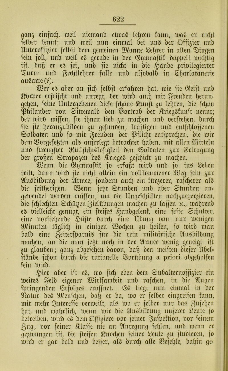 gan§ einfach, rueil ntemanb ettt)ag (etjren fann, wa§> er nic^t felber fennt; unb 'mdi mm einmal bei un§ ber Dffigier imb Unteroffizier felbft bem gemeinen SJ^anne Se^rer in allen SDingen fein foH, nnb meil e§ gerabe in ber ©tjmnaftif hoppelt micptig ift, ba|3 er eg fei, unb fie ni(^t in bie §änbe prioilegierter iurn= nnb g^ei^tleprer falte unb alfobalb in (Stjarlatanerie angarte (?). 3Ber eg aber an fiep felbft erfahren pat, mie fie (^eift unb Körper erfrifept nnb anregt, ber mirb auep mit greuben peran- gepen, feine Untergebenen biefe fepöne ^unft zu lepren, bie fepon ^pilanber Oon ©itteroalb ben ^ortrab ber ^rieggfunft nennt; ber mirb miffen, fie ipnen lieb zu maepen unb Oerftepen, burep fie fie peranzubilben zu gefunben, fräftigen nnb entfc^loffenen (Solbaten unb fo mit greuben ber ^flicpt entfpreepen, bie mir bem ^orgefepten alg auferlegt betraeptet paben, mit allen ^JUtteln unb ftrengfter 9lüclficptglofig!eit ben 0olbaten zur (Srtragnng ber gropen Strapazen beg ^riegeg gefcpiclt zu mad)en. 3Senn bie ©pmnafti! fo erfapt mirb unb fo ing Seben tritt, bann mirb fie niept allein ein oollfommener SBeg fein zur ^ngbilbung ber Hrmee, fonbern auep ein fürzerer, rafeperer alg bie feitperigen. 3Benn jept ©tunben unb aber ©tunben an^ gemenbet merben müffen, um bie Ungefcpiclten nacpzuei*erzieren, bie fcplecpten ©cpüpen Q^^^übungen maepen zu laffen 2C., mäprenb eg oielleicpt genügt, ein fteifeg §anbgelenf, eine fefte ©cpnlter, eine Oorftepenbe §üfte burep eine Übung oon nur menigen TOnuten tägliep in einigen SBoepen zu peilen, fo mirb man halb eine 3^üerfparnig für bie rein militärifepe 5lugbilbiing maepen, an bie man jept noep in ber 5lrmee menig geneigt ift ZU glauben; ganz ubgefepen baOon, bap ben meiften biefer Übet- ftänbe fepon burd} bie rationelle S3orübnng a priori abgepotfen fein mirb. §ier aber ift eg, mo fid) eben bem ©ubalternoffizier ein meiteg gelb eigener SBirffamfeit nnb rafepen, in bie klugen fpringenben (Srfolgeg eröffnet. (£g liegt mm einmal in ber Statur beg SD^enfepen, bafs er ba, mo er felber eingreifen fann, mit mepr gntereffe oermcilt, alg mo er felber mir bag ßufepen pat, nnb maprliep, menn mir bie ^liigbilbnng nuferer Sente fo betreiben, mirb eg bem Offiziere oor feiner gnfpeftion, oor feinem 3ug, oor feiner 5Haffe nie an 5lnregimg feplen, unb menn er gezmnngen ift, bie fteifen ^^nod^en feiner ßente zu ftubieren, fo mirb er gar halb unb beffer, alg bnrd) alle iöcfeple, bapin gc^