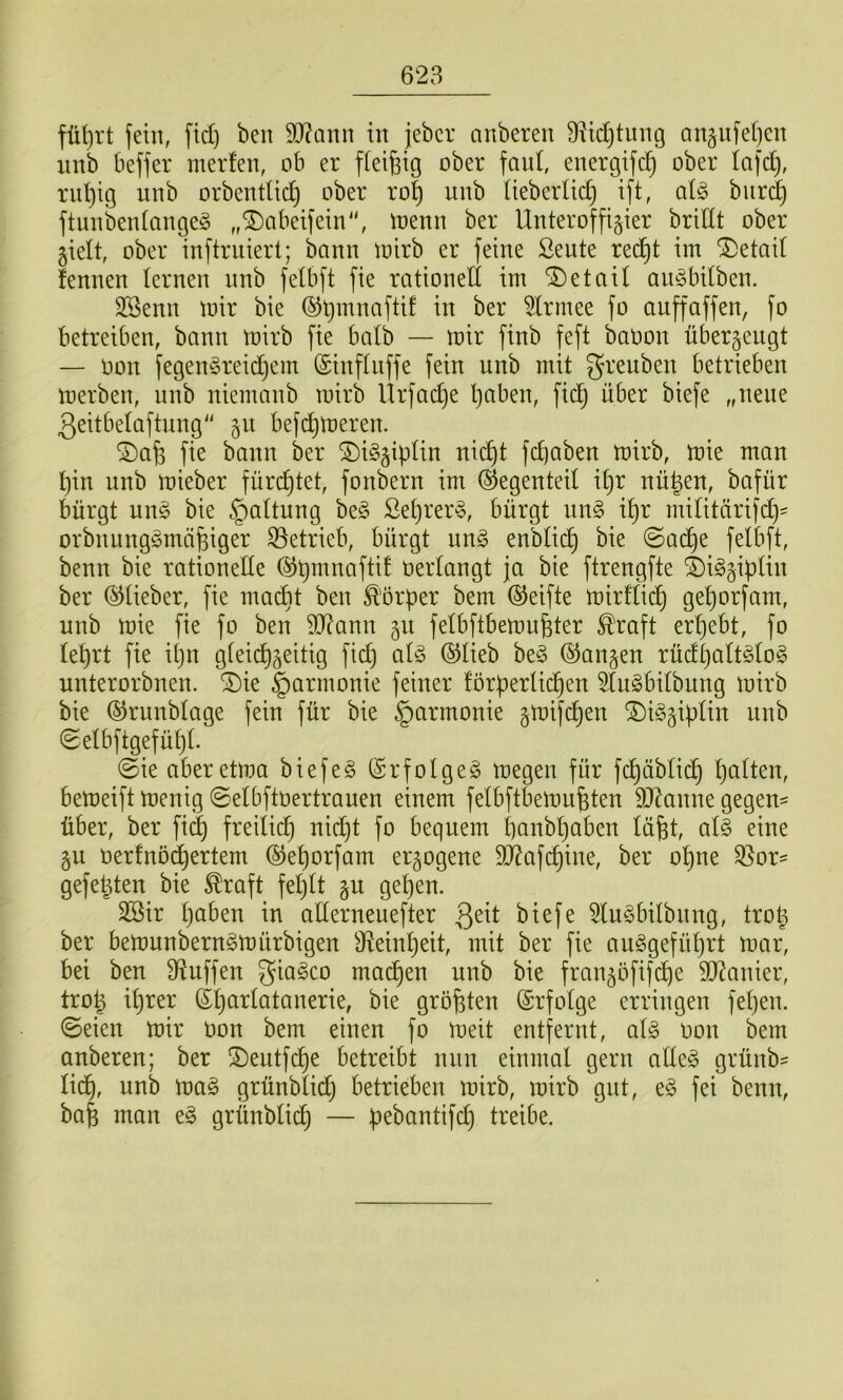 fein, fiel) ben 9J?ann in jeber anberen B^idjtung Qn§iifel)cn nnb beffer merfen, ob er fleißig ober faul, energifcß ober lafd), rußig uub orbeutlid) ober roß uub Ueberlid) ift, bur^ ftuubeuiaugeg „®abeifein“, loeuu ber Unteroffizier bridt ober zielt, ober iuftruiert; bann loirb er feine ßeute reeßt im Detail fennen lernen nnb fetbft fie rationed im iDetaU aufSbdben. 3Senn mir bie ©ßmnaftif in ber ^Irrnee fo anffaffen, [o betreiben, bann mirb fie batb — mir finb feft baoon überzeugt — oon fegenSreidjem (Sinflnffe fein nnb mit grenben betrieben merben, nnb niemanb mirb Ürfad)e ßaben, fidj über biefe „neue ßeitbetaftung z^^ befeßmeren. ®aß fie bann ber ®i§zipHn nießt feßaben mirb, mie man ßin nnb mieber füreßtet, fonbern im Gegenteil ißr nüßen, bafür bürgt un§ bie Gattung be§ Seßrer§, bürgt im§> ißr mititärifd)= orbnungSmäßiger betrieb, bürgt im§> enbtieß bie ©a(^e fetbft, benn bie rationede ©ßmnaftit oertangt ja bie ftrengfte i)igz^ptin ber (^lieber, fie ma^t ben Ä'örper bem ©eifte mirftieß geßorfam, nnb mie fie fo ben dJ?ann fetbftbemußter ^raft erßebt, fo leßrt fie ißn gtei(^z^^tig fieß ad5 ®tieb be§ (Ganzen rüdßatt§to§ unterorbnen. ^ie Harmonie feiner förpertießen 5tu§bitbnng mirb bie ©runbtage fein für bie §armonie ztnif(^en ®i§ziptin unb (Setbftgefüßt. ©ie aberetma biefe§ (Srfolget megen für fd)äbti^ ßatten, bemeift menig ©etbftoertrauen einem fetbftbemnßten dRanne gegen^ über, ber fi^ freitieß nid^t fo bequem ßanbßaben läßt, al§> eine zu oerfnö(ßertem (Geßorfam erzogene d^afeßine, ber oßne ^or= gefeßten bie ^raft feßtt zu geßen. döir ßaben in aderneuefter Qdt biefe d(m3bitbnng, troß ber bemunbern^mürbigen Ü^einßeit, mit ber fie au^gefüßrt mar, bei ben diuffen giageo maeßen unb bie franzöfifeße dt^anier, troß ißrer (Sßartatanerie, bie größten ©rfotge erringen feßen. ©eien mir oon bem einen fo meit entfernt, a\§> oon bem anberen; ber !Deutfcße betreibt nun einmal gern ade§ grünb^ tid^, unb mag grünblidj betrieben mirb, mirb gut, eg fei benn, baß man eg grünbtii^ — pebantifcß treibe.