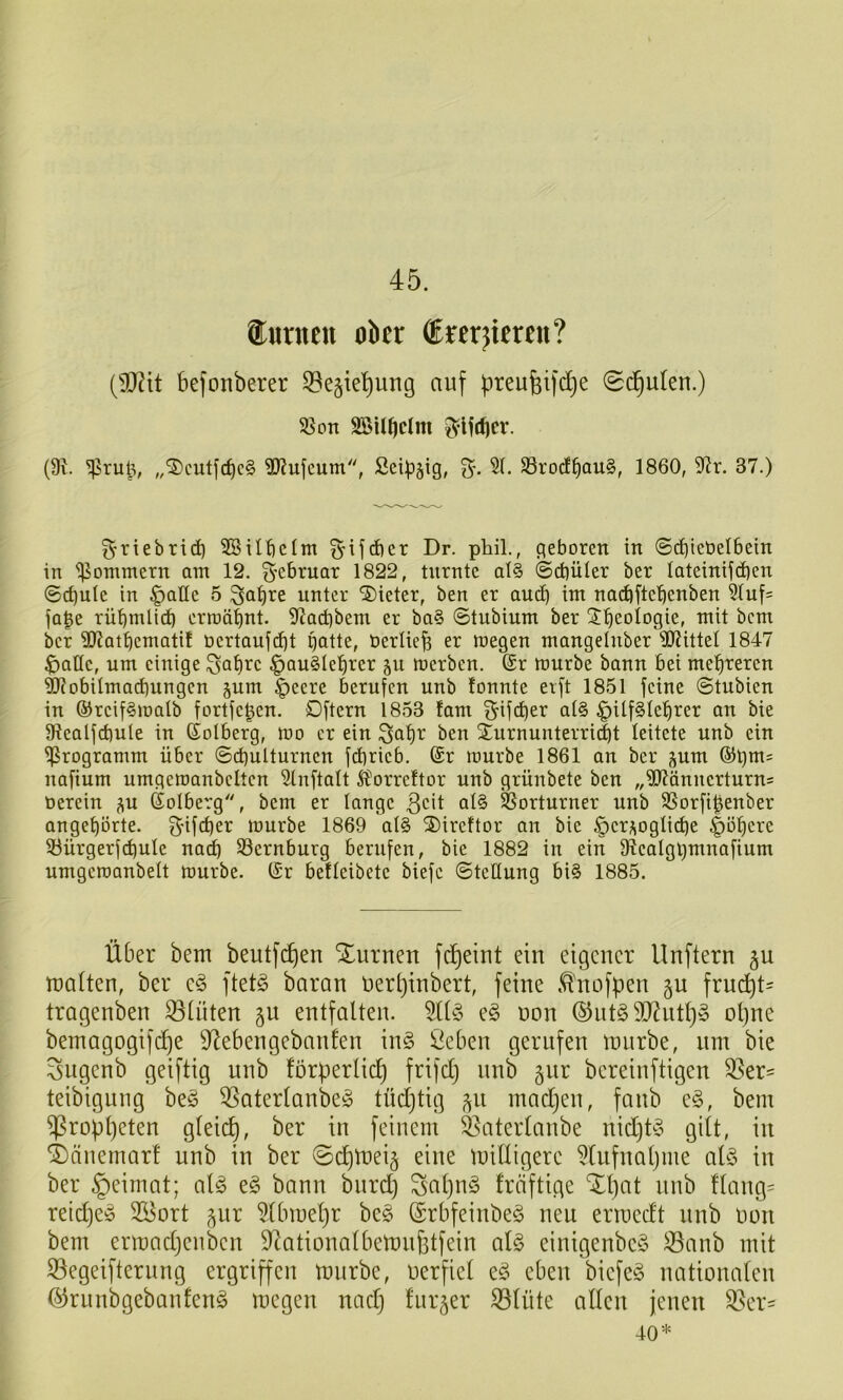 45. iurneu ober ®rer}teren? (9}2tt befonberer 53e§ie’^ung auf preufeifdje 0d^u(en.) 35on SBitbclm (9J. ^rul% „®cutfc^c§ 2)?ufcum, Sei:p§ig, 5(. S3rod§au§, 1860, 3^r. 37.) g-riebrid) SöUlielm ^ifcber Dr. phil., geboren in @(^iebeI6ein in Sommern am 12. g’ebruar 1822, turnte al§ @d)üler ber Iateinijd)en @d)ule in ^atte 5 unter Bieter, ben er au(^ im nad)ftebcnben 51uf= fa^e rü^mltdb ermähnt. 9(?Qd)bem er ba§ ©tubiurn ber ^b^ologie, mit bcm ber SUat^emati! ücrtaufd^t gatte, berUefe er megen mangelnber 3JJitteI 1847 $)anc, um einige ^a^rc §au§Ie!^rer ^u toerben. (£r mürbe bann bei mehreren ?!JiDbUmarf)ungcn ^um ^eere berufen unb lonnte erft 1851 feine ©tubien in ©reifSmalb fortfeben. Dftcrn 1853 !am S'ifeber al§ f)Uf§le^rer an bie 9?ealfd)ule in ©olberg, mo er ein ^a^r ben 2urnunterri(|t leitete unb ein Programm über ©d)ulturnen fd)rieb. @r mürbe 1861 an ber pm ®gm= nafium umgemanbcltcn 5lnftalt Äorreltor unb grünbete ben „TOnncrturn= oerein j^u ßolberg, bem er lange 3cit al§ 58orturner unb SSorfibenber anget)örte. g-ifeber mürbe 1869 al§ ®ireftor an bie ^er^^oglicbe |)öbcre SBürgerfcbuIe nai^ S3ernburg berufen, bie 1882 in ein fRealggmnafium umgemanbelt mürbe. (£r beüeibete biefe ©teHung bi§ 1885. Über bem beutfcf)en Xurneu fd^eint ein eigener llnftern §u malten, ber ftet§ baran ner()inbert, feine ,*^'nofpen gu fruept- tragenben Stuten gn entfalten. 5(l§ e§ non ©nt§9J^ntl}» ot)ne bemagogifi^e S^ebengebanfen in§ Öeben gerufen mnrbe, um bie Sugenb geiftig unb förperlicf) frifclj unb gnr bereinftigen S3er^ teibigung be§ 53aterlanbc!o tüdjtig ^n madjen, fanb e§, bem ^roppeten gleicp, ber in feinem ^aterlanbe nid)t§ gilt, in 4)änernart unb in ber @d)mei§ eine milligerc ^lufnapme al§ in ber §eimat; alg e§ bann bnrd) Sapnö fräftige Xpat unb Hang= reid)e^ 2Bort ^nr ^Ibmepr be§ (SrbfeinbeS neu erroedt unb non bem ermadjenben D^ationalbemnfetfein al§ einigenbeö ^anb mit S3egeifternng ergriffen mnrbe, oerficl ed^ eben biefe§ nationalen (^rnnbgebanfen^ megen nad) l'nr^er ^lüte allen jenen Q^cr- 40*