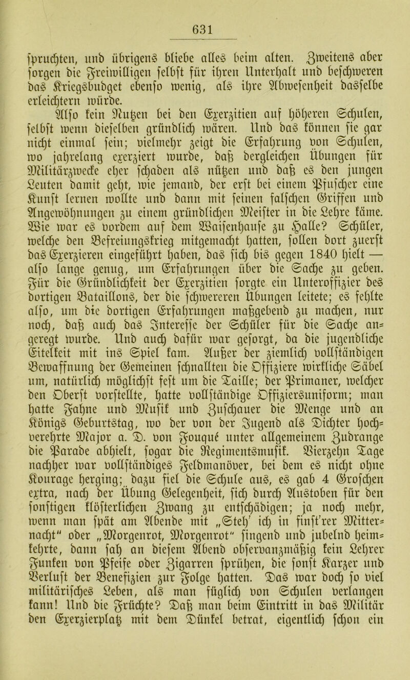 fpruc^ten, uiib übrigen^ büebe alle^5 beim alten. forgen bie greimiHigen felbft für it)ren Unterl^att unb bef(^meren ba§ ^rieg^bubget ebenfo menig, al§ Ü)re 5lbmefen^eit baöfelbe erleidüern mürbe. ^Üfo fein 9^u|en bei ben ©i'ergitien auf Ijöfjeren ©(^ufen, felbft menn biefefben grünblid) mären. Unb ba§ fönnen fie gar nic^t einmal fein; t)iefmel)r jeigt bie ©rfafjrung öon ©cf)ulen, mo ]al)relang ejergiert mürbe, bafe bergleic^en Übungen für 9DUfitär§mecfe el)er fdjaben al§ nügen unb bafe e§ ben jungen Seuten bamit gef)t, mie jemanb, ber erft bei einem ^fiifd)er eine ^unft fernen rooffte unb bann mit feinen falfc^en ©riffen unb 5lngemöf}nungen §u einem grünbfic^en llO^eifter in bie Sef)re fäme. 3Sie mar Derbem auf bem 3Saifenf)aufe §u §affe? ©c^üfer, meld^e ben 53efreinng§frieg mitgemac^t f)atten, foffen bort guerft ha§> ©jergieren eingefüt)rt |aben, bag fic^^ bi§ gegen 1840 f}ieft — affo fange genug, um (£rfaf)rungen über bie ©ac^e gu geben, gür bie (^rünbfid)feit ber (Sj:er§itien forgte ein Unteroffizier be§ bortigen 33ataiffon§, ber bie fc^mereren Übungen feitete; e§ fef)fte affo, um bte bortigen (£rfaf)rungen ma^gebenb gu mad)en, nur noc^, bafe au(^ ba§ ^ntereffe ber ©d)üfer für bie ©a(^e an- geregt mürbe. Unb am^ bafür mar geforgt, ba bie jugenbfic^e Siteffeit mit in§ ©pief fam. Sfu^er ber ziemfieJ^ Doffftänbigen 0eraaffnung ber Gemeinen fd)nafften bie Offiziere mirffid^e ©übel um, natürficb mögfid)ft feft um bie ^aiffe; ber Primaner, mefd^er ben Dberft Dorfteffte, f)atte Doffftänbige Offizierguniform; man f)atte gaf)ne unb Sl^ufif unb 3^^f<i}ouer bie 9Jünge unb an ^önigg ®eburt§tag, mo ber Don ber ^ugenb af§ ^id^ter f}od^- Deref)rte SD^ajor a. 0). Don gougud unter attgemeinem 3ubrange bie ^arabe ab^ieft, fogar bie 9^egiment§mufif. ^ierzefju Xage nac^^er mar Doffftänbigeg gefbmanöoer, bei bem e§ nid^t of)ue Courage ^erging; bazu fief bie ©c^ufe au§, t§> gab 4 ®rofdf)en e^dra, na^ ber Übung ®efegenf)eit, fid^ burc^ 5fu§toben für ben fonftigen tfofterfid^en 3^^^i9 entfd)äbigen; ja nod^ mef)r, menn man fpät am 5fbenbe mit ,,©tef)' ic^ in finft'rer SJ^itter- nac^t ober „9J^orgenrot, 9}Zorgenrot fingenb nnb jubefnb fjeim^ fe^rte, bann faf) an biefem ^benb obferoanzniäfeig fein £ef)rer gunfen Don pfeife ober 3^garren fprüt)en, bie fonft harzer nnb Serfuft ber iSenefizien z^r gofge Ratten. ®a§ mar bod^ fo Dief mifitärifd^e^ Seben, af^ man fügfid) Don ©d^iifen Derfangen fann! Ünb bie grüd^te? *i^a6 man beim (Sintritt in ba§ 9D?ifitär ben ^jerzierpfa^ mit bem ^ünfef betrat, eigentfidf) fdjon ein