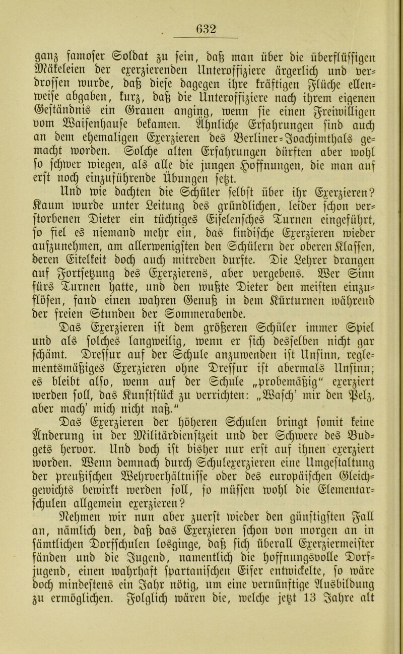 gan§ famofer (Sotbat §u fein, bafe man über bie überffüfftgcit 93?äfdeien ber ejerjierenben Unteroffiziere ärgerlich unb öer:= broffen tourbe, bafe biefe bagegen il)re fräftigen 5^ü(^e eHen= toeife abgaben, furz, Unteroffiziere nac^ i^rem eigenen ©eftänbniö ein ©rauen anging, ujenn fie einen ^reitoiüigen öom 2öaifenf)aufe befamen. Ä^nüc^e (Erfahrungen finb and) an bem ehemaligen ©jei'zieren be§ 33erliner^^oachimthalö ge- macht morben. Solche alten (Erfahrungen bürften aber mohl fo fchmer miegen, aU alle bie jungen Hoffnungen, bie man auf erft nod^ einzuführenbe Übungen fegt. Unb toie buchten bie @^üler felbft über ihr (Ej:erzieren ? ^aum mürbe unter ßeitung be§ grünblichen, leiber fchon ber^ ftorbenen Bieter ein tüdhtigeg ©ifelenfche§ turnen eingeführt, fo fiel e§ niemanb mehr ein, ba§ finbifche (Ei'erzieren mieber aufzunehmen, am attermenigften ben ©chülern ber oberen klaffen, bereu ©itelfeit bod^ au(^ mitreben burfte. 1)ie Seigrer brongen auf gortfe^ung be^ (Exerzierend, aber bergebend. 3Ser @inn fürd Xurnen h^^tte, unb ben mu^te 'S)ieter ben meiften einzu- flöfen, fanb einen mähren ©enu^ in bem Kürturnen mührenb ber freien @tunben ber ©ommerabenbe. ^ad ©jerzieren ift bem größeren ©d^üler immer @f)iel unb ald folched langmeilig, menn er fich bedfelben nicht gar fdhämt. i)reffur auf ber 0chule anzumenben ift Unfinn, regle- mentdmäfeiged ©jerzieren ohne '3)reffur ift abermald Unfinn; ed bleibt alfo, menn auf ber ©dbule „probernäfeig exerziert merben foü, bad ^unftftücf zu berridtjten: ,,3Safch' mir ben ^elz, aber mach' midh nicht nafe.'^ ^ad ©xerzieren ber hbh^^^^u ©(^uten bringt fomit feine änberung in ber 9JUlitärbienftzeit unb ber ©dimere bed ^ub^ getd h^^^öor. Unb bod^ ift bidl)er nur erft auf ihnen exerziert morben. 3ßenn bemnadh burdh ©dhulex’erzieren eine Umgeftaltnng ber ürcn^ifchen Söehroerhältniffe ober bed europäifchen ©leid)= gemichtd bemirft merben foll, fo müffen mohl bie ©lementar= fdhulen adgemein exerzieren? 9^ehmen mir nun aber zuerft mieber ben günftigften galt an, nämlich ben, bafe bad ©xerzieren fchon oon morgen an in fämtlichen i)orffd)ulen lodginge, bafe fid} überall ©xerziermeifter fänben unb bie Sugenb, namentlid) bie h'^ffuungdoolle ^orf- jugenb, einen mahrl)aft fpartanifd;en ©ifer entmidelte, fo märe bodh minbeftend ein Sal)r nötig, um eine oernünftige ?ludbilbung ZU ermöglichen, folglich mären bie, meldje jeht 13 Sal)re alt