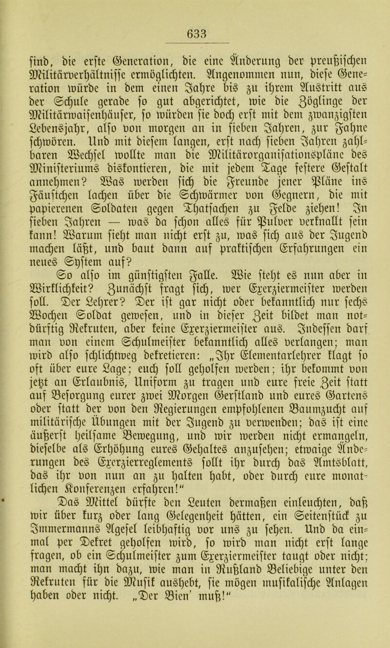 ftnb, bte erfte Generation, bte eine ?(nberung ber pren^ije^en DJ^ilitäroerljäÜniffe ermöglichten, eingenommen nun, biefe Gene= ration mürbe in bem einen Saljre bi§ §u il)rem eiuStritt a\x§> ber @dhnle gerabe fo gut abgericf)tet, mie bie 9JZilitärmai[enl)äufer, fo mürben fte hoch §man§igften Sebenöjal)r, alfo oon morgen an in fieben Saljren, jur gal)ne fd)moren. llnb mit biefem langen, erft nad) fieben ^apren ^aljl' baren SBechfel mollte man bie 9J?ilitärorganifation^pläne be§ 9J?inifterium§ bi^fontieren, bie mit jebem Xage feftere Geftalt annehmen? 3öa§ merben ftdh bie ^reunbe jener ^läne in§ gäiiftchen ladhen über bie ©chmärrner üon Gegnern, bie mit papierenen ©olbaten gegen Xpatfachen p gtehen! Sn fieben Satjren — ma§ ba fchon aHe§ für ^uloer oerfnadt fein fann! SSarum fieht man nicht erft gu, mag fich ang ber Sngenb madhen läfet, nnb baut bann auf praltifdhen Grfahrungen ein neueg ©pftem auf? ©0 alfo im günftigften gade. 3Sie ftel)t eg nun aber in Söirflidhleit? toer Gjergiermcifter merben fod. ®er ßehrer? ®er ift gar nicht ober befanntli^ nur fedl)g Sßoe^en ©olbat gemefen, nnb in biefer 3^^t bilbet man not= bürftig ^f^elrnten, aber feine Gjer^iermeifter aug. Snbeffen barf man oon einem ©chulmeifter befanntlii^ adeg oerlangen; man mirb alfo fd)lidhtmeg befreiteren: „Sh^^ Glementarlet)rer flagt fo oft über eure Sage; eu(^ fod geholfen merben; il)r befommt oon je^t an Grlaubnig, Uniform §u tragen iinb eure freie 3^^t ftatt auf Seforgung eurer §mei SD^orgen Gerftlanb nnb eureg Garteng ober ftatt ber oon ben ^Regierungen empfohlenen S3aum§ud)t ouf militärif^e Übungen mit ber Sngenb §u Oermenben; bag ift eine äufeerft h^dfume ^eroegnng, nnb mir merben nicht ermangeln, biefelbe alg Erhöhung eureg Gepalteg an§ufel}en; etmaige 5lnbc' rungen beg Gjergierreglementg fodt ihr burch 5lmtgblatt, bag ihr Oon nun an 511 hulten hai^t, ober burdh eure monat< liehen ^'onferengen erfahren!'' ®ag SJättel bürfte ben Seuten bermafeen einleudhten, baj^ mir über furg ober lang Gelegenheit hätten, ein ©eitenftüd Smmermanng i^lgefel leibhaftig oor ung §u fehen. Unb ba ein= mal per befrei geholfen mirb, fo mirb man nicht erft lange fragen, ob ein ©chulmeifter §um Gj:er5iermeifter taugt ober nicht; man macht ihn ba§n, mie man in SRufelanb S5eliebige unter ben DRefruten für bie 5d?ufif augljebt, fie mögen mufifalifche Anlagen haben ober nic^t. ,,‘i)er 33ien’ mu^!