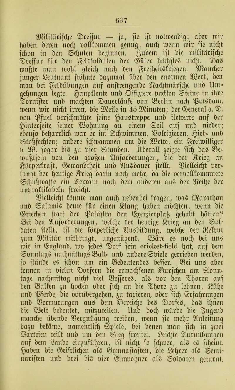 SO^ilitärifdie '3)reffur — ja, fie i[t iiotiDeiibig; aber tuir babeit bereu noc^ üollfommeu genug, and) trenn tnir |ie nid]t fc^on in ben 0d)u(en beginnen. militärische ^Dreffur für ben g’elbfotbaten ber ®üter t^tcht. ®a§ miiBte man moht gteid) nach greiheit§!riegen. 9)7ancher junger Seutnant ftöhnte ba^umat über ben enormen 3Bert, ben man bei gelbübnngen auf anftrengenbe D'^achtmärfi^e nnb Um' gehangen tegte. §auht(eute nnb Offiziere padten ©teine in ihre ^ornifter nnb machten ^auertäiife oon 33erün nad) ^otgbam, menn mir nicht irren, bie SD7eite in 45 90?inuten; ber (General a. oon ^fuet oerfchmähte feine §au§treppe iinb Uetterte auf ber ^interfeite feiner Sßohnitng an einem @ei( auf nnb nieber; ebenfo beharrlich mar er im ©chmimmen, 33o(tigieren, §ieb' unb ©tofefechten; anbere fchmarnrnen um bie Söette, ein greimidiger 0. SB. fogar bi§ 511 rier ©tunben. Überall geigte fich ba§ Öe= mufetfein t3on ben großen Slnforberungen, bie ber ^rieg an ^örperEraft, ©emanbtheit unb Stu^bauer ftedt. SSiedeicht oer' tangt ber heutige ^rieg barin noch mehr, ba bie oeroodfommnete ©djiifemaffe ein Xerrain nach bem anberen an§> ber S^eihe ber nnpraltüabetn ftreicht. S3iedei(^t tonnte man auch nebenbei fragen, mag 3)7arathon unb (Satamig h^nte für einen ^(ang h^ben möchten, menn bie ©riei^en ftatt ber ^aläftra ben (Sjergierptah gehabt hatten? S3ei ben Slnforberungen, mel(^e ber hantige ^rieg an ben ©od baten ftedt, ift bie förpertiche Stiigbdbung, medhe ber 9^e!riit gum dJ^ditär mitbringt, ungenügenb. SBäre eg noch bei ung mie in (Sngtanb, mo jebeg SDorf fein cricket-field hnt, auf bem ©onntagg nai^mittagg S3ad' unb anbere ©piete getrieben merben, fo ftänbe eg fdjon um ein S3ebeutenbeg beffer. ^ei ung aber tennen in nieten ‘S)örfern bie ermachfenen ^urfchen am ©onn= tage nachmittag ni(^t Oiet S3effereg, atg oor ben Xhoren auf ben iöatfen gn h^den ober fich bie Xhore gu lehnen, ^üt)e unb ^ferbe, bie oorübergehen, gu taj:ieren, ober fid^ (Srfahrnngen unb SSermutungen aug bem S3ereiche beg Xorfeg, bag ihnen bie SBett bebeutet, mitguteiten. Unb bod) mürbe bie Sugenb manche übenbe SSergnügnng treiben, menn fie mehr Slnteitung bagu betäme, namentlid) ©piete, bei benen man fidj in gmci Parteien teitt unb um ben ©ieg ftreitet. Scidjte Xurnübnngen auf bem Öanbc einguführen, ift nicht fo fchmer, atg eg fcheint. §aben bie ©eifttichen atg ©pmnafiaften, bie Sehrcr atg ©emi= nariften unb brei big oicr ©inmohner atg ©otbciten geturnt,