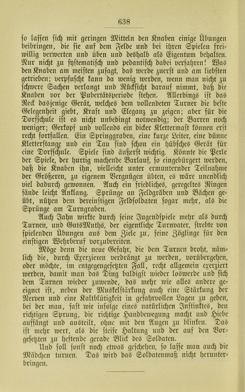 fo laffen fic^ mit geringen 9J?ittetn ben Knaben einige Übungen beibringen, bie fie auf bem gelbe unb bei ihren Spielen frei= miüig uertnerten unb üben unb be^ha^t’ (Eigentum bepalten. 9^ur nicht §u fpftematifch pebantifch babei uerfahren! ben Knaben am meiften gufagt, ba§ merbe guerft unb am liebften getrieben; uerpfufdjt fann ba menig merben, menn man nicht gu fchtr»ere ©achen Verlangt unb D^ücffidht barauf nimmt, bafe bie Knaben uor ber ^ubertät^periobe ftepen. 5lllerbing§ ift bae iRed baSjenige ®erät, meldheS bem uoHenbeten Xurner bie befte (Gelegenheit giebt, ^raft unb ©legang gu geigen; aber für bie ^orffchule ift e§ nidht unbebingt notroenbig; ber 33arren noch weniger; ©erfopf unb oolleubg ein bicfer ^'lettermaft fönnen erft recht fortfallen. (Sin ©pringgraben, eine lurge Seiler, eine bünne Metterftangp unb ein Xau finb fchon ein hübfche^ (Gerät für eine ®orff^ule. ©piele finb äuherft wichtig, konnte bie ^erle ber ©piele, ber hurtig machenbe SBarlauf, fo eingebürgert werben, ba§ bie Knaben il}n, oielleicht unter ermunternber Teilnahme ber ©roheren, gu eigenem 33ergnügen übten, wäre unenblid} oiel baburch gewonnen. 5luch ein friebliche§, geregete Dringen fänbe leicht Entlang, ©prünge an gelbgräben unb S3ä(^en ge= übt, nü^en bem bereinftigen gelbfolbaten fogar mepr, al§ bie ©prünge am ^urngraben. 5luch Sapn wirlte burd) feine gugenbfpiele mepr aü3 biircp Xurnen, unb ©ut^9)^uth§, ber eigentli^e Xurnoater, ftrebte oon fpielenben Übungen a\\§> bem 3^9^tnge für ben einftigen 3Sehrberuf Oorgubereiten. 9Röge benn bie neue ©efapr, bie bem Xuruen bropt, näm= lieh ^tird) (Si'crgieren oerbrängt gu werben, oorübergeljen, ober möd]te, im entgegengefepten gad, reept allgemein e^^ergiert werben, bamit man ha§> ®ing balbigft wieber lo§werbe unb fid) bem Xurnen wieber guwenbe, ba§ mepr wie alle^3 anbere ge= eignet ift, neben ber 93hu3felftärfung and} eine ©tärfung ber S^erOen unb eine Ä'altblütigfeit in ge'faproollen Sagen gu geben, bei ber man, faft wie infolge eine^3 imtürlid)en gnftinfteö, ben rid)tigen ©prung, bie rid)tige ^anbbewegung madjt unb §iebc auffängt unb au^teilt, opne mit ben klugen gu blinten. ®a-§ ift mepr wert, al§ bie fteife §altuug uub ber auf ben ^^^or- gefepten gu peftenbe gerabe 33lid beö ©olbateu. Hub fod foiift nod) etwas gefepepen, fo laffe man auep bie 9D?äbcpcn turnen. ®aS wirb baS ©olbatenmap nid)t herunter' bringen.