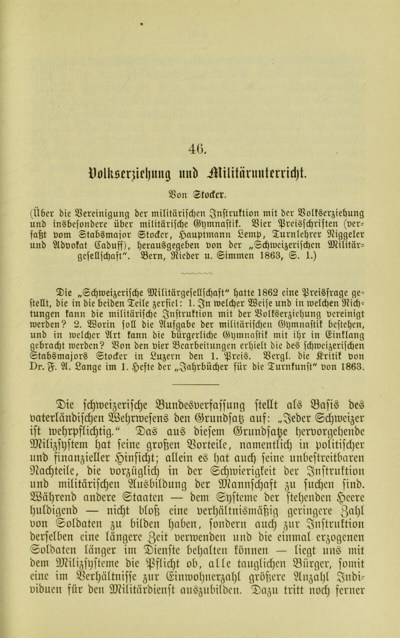 üolksenicl)nitg «nö illilitnvmiterrid)t. SSon Stücfcr. (Über bic ^Bereinigung ber miiitärif(iben ^nfiruftion mit bcr SSoIt§er§iet)ung unb in§befonbere über militärifcfje ®t)mnaftif. SSier i)5rei§fc^riften (üer? fafet bom ©tabgmajor ©toder, |>auptntann fiemp, Xurnleprer ^Jiggeler unb ^büofat föabuff), t)erau§gegeben bon ber „Scpmei^erifcpen SJJüitärs gefeüfcpaft. SSern, Dlieber u. Simmen 1863, ©. 1.) S)ie „@(^tbei§crijcpe ^Rilitärgefellfc^aft '^atte 1862 eine Preisfrage ge-^ ftellt, bie in bie beiben Xeile verfiel: 1. ^n melcper SSeije unb in meldben fRid)^ tungen fann bie militärifcpe ^nftruftion mit ber SSoItSerjic'^ung bereinigt merben? 2. SSorin foll bie Slufgabe ber militärifcpen ©pmnaftif beftef)en, unb in melcper 5lrt fann bie bürgcrlict)e öipmnaftit mit i'^r in (Sintlong gebrad)t merben? SSon ben hier ^Bearbeitungen erhielt bic beS fdbmcijerifdien ©tabSmajorS ©todcr in Sujcrn ben 1. Preis. SSergl. bic ^ritit bon Dr. 5(. Sange im 1. |)eftc ber „Sat)rbü(^er für bic 5Turnfunft bon 1863. ^ie f^tt)ei§erifc^e ^unbeSüerfaffung ftellt als Q3afiS beS öaterlänbift^en 3Bel)rtüefenS ben ©runbfat^ auf: „Seber ©d)U)eijer ift U)el)rpflic^tig.'' ®aS auS biefem ©rmibfa^e beruorgelienbe 3J?ili5f^ftem l)at feine großen 5Sorteile, namentlicl) in politifcljer nnb finanzieller ^infic^t; allein eS l)at aud^ feine unbeftreitbaren 9^ad)teile, bie norznglid) in ber (©c^tnierigleit ber Snftruftion unb militärifd)en SluSbilbung ber 9J?annf^aft gii fut^en finb. 3öäl)renb anbere ©taaten — bem ©t)ftcme ber fteljenben ^'ieere l)ulbigenb — nic^t bloü eine üerljältniSmäüig geringere non ©olbaten zu bilben l)aben, fonbern auc^ z^^^' ^nftrnttion berfelben eine längere ß^it nertoenben unb bie einmal erzogenen 0olbaten länger im ^ienfte beljalten tonnen — liegt unS mit bem 9J?ilizft}fteme bie ^flid)t ob, alle tauglid)cn Burger, fomit eine im ^er^ältniffe zin^ (Sinmoljnerzaljl größere 5lnzal)l Snbi- oibuen für ben 9J?ilitärbienft auSznbilbcn. 2)azu tritt nodj ferner