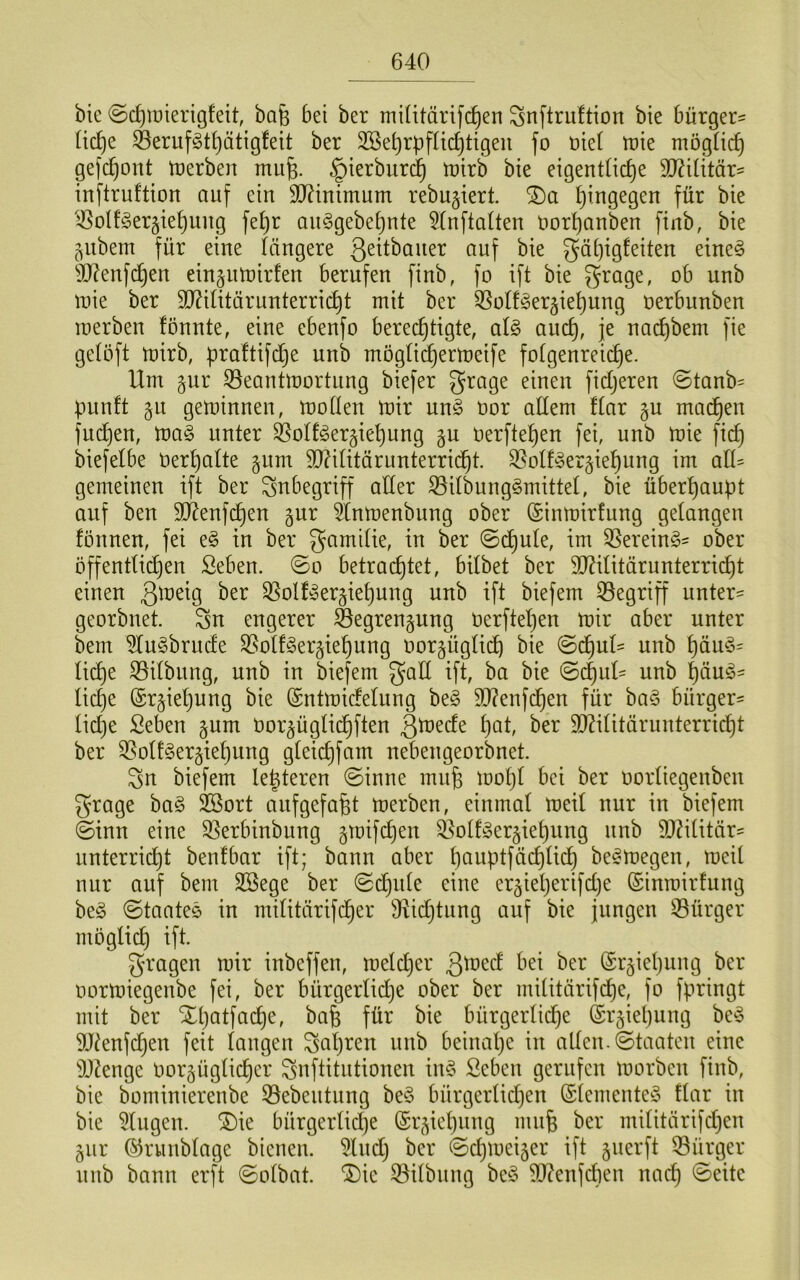 bic ©c^ioierigfeit, bafe bei ber miütänfc^en Snftrultion bie bürget^ tic^e ^eriifgt^ätigfeit ber SSe^rpfltd^tigeii fo üie( it)ie mögüc^ gefc^ont trerben mufe. §ierburd^ irirb bie eigenttic^e Wiiitäx- inftruftion auf ein 9J?inimum rebujiert. I}ingegen für bie ißoIfger§ie^uug fe^r aii§gebe[)nte 5(nftaUen uor{)anben ftnb, bie ^itbem für eine iängere gäi^igfeiten eineö 9J?enfc^en eingntnirfen berufen finb, fo ift bie grage, ob nnb tnie ber SD^intärunterric^t mit ber QSotf^er^ie^nng oerbunben merben fönnte, eine ebenfo berechtigte, at§ auch, F iiachbem fie getöft mirb, praltifdhe nnb mögtichermeife fotgenrei(^e. Um §nr S3eantmortnng biefer fictjeren @tanb= punft §n geminnen, motten mir un§ oor altem ftar §u machen füllen, ma§ unter S^otf^er^iehung §u üerftehen fei, nnb mie fidj biefelbe Oerhatte §nm 9D?ititärunterricht. 35otf^er§iehung im atU gemeinen ift ber Inbegriff atter S5itbung§mittet, bie überhaupt auf ben SÄenfchen gur 5^tnmenbnng ober (Sinmirfung getangen fönnen, fei e§ in ber gamitie, in ber ©dhute, im 55erein^5- ober öffenttidjen Seben. ©o betrachtet, bitbet ber 50?ititärunterricht einen 35ottyer§iehnng nnb ift biefem 33egriff unter' georbnet. Sn engerer Öegrengung oerftet)en mir aber unter bem 5tu§brude ^otf^ergiehnng oorgügtich bie ©dhnt' nnb häm3= ti(^e S5itbnng, nnb in biefem gatt ift, ba bie ©chuU nnb häu^' liehe (Sr^ietjung bie (Sntmidetung be§ 9J?enfchen für ba§ bürger- liehe Seben §um Oor^ügtichften ^toede höt ber 9[)Utitärunterricht ber ^ott§er§iehnng gteichfam nebengeorbnet. Sn biefem Unteren ©inne mn^ moht bei ber oortiegenben grage ha§> SBort anfgefa^t merben, einmal meit nur in biefem ©inn eine S5erbinbung gmifdhen ^otfger^iehnng nnb 9JUtitär' unterricht benfbar ift; bann aber hauptfächlich be^megen, meit nur auf bem 2Bege ber ©dhute eine er^ieljerifdje ©inmirfung beg ©taates in mititärifdher ^Richtung auf bie jungen 53ürger möglich ift. gmagen mir inbeffen, metdjer ©r^iehung ber oormiegenbe fei, ber bürgertidje ober ber mititärifdhe, fo fpringt mit ber Xhatfadhe, bafe für bie bürgerlid)e ©r^iepung be^ 9J^enfd)en feit langen Sapt^en nnb beinape in atten.©taaten eine SDZenge Oorgügtieper Snftitntionen in§ ßeben gerufen morben finb, bie bominierenbe 55ebeutung be§ bürgertidjen (Stementeg ftar in bie 5tugen. ®ie bürgertidje ©rjiepung mufe ber militcirifd3en gur ©runbtage bienen. ^Ind; ber ©djmei^er ift §uerft Bürger nnb bann erft ©otbat. ®ie Q^itbung be^3 S)?enfchen na(^ ©eite