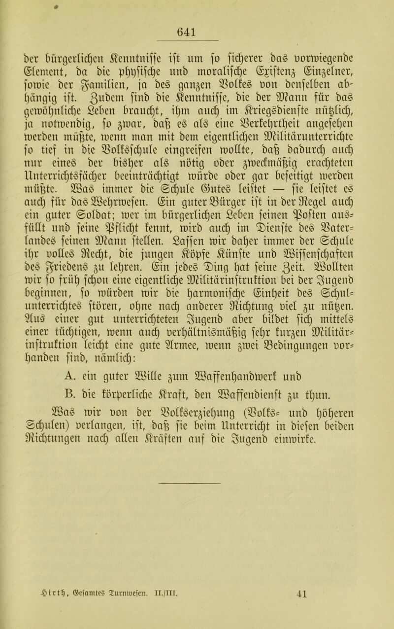 ber bürgerlichen ^enntnifje ift um fo feigerer ba§ normiegenbe (Element, ba bie phbfifche unb moralifd]e (Sjiften§ (Singelner, fotüie ber gamtlien, ja be^ gemjen 33olfe§ non benfelben alv hängig i[t. &nntniffe, bie ber 9D?ann für ba§ gemöl)nlicl)e Seben braucht, ihm auch im ^rieg^bienfte nü|lich, ja notmenbig, fo gmar, ba& e§ (il§> eine 35erfet)rtheit angefehen merben mü^te, menn man mit bem eigentlichen SJ^ilitärunterrichte fo tief in bie 53ol!§fchnle eingreifen mollte, ba§ baburd) and) nur eine§ ber bisher al§> nötig ober gtoedmähig erachteten llnterridht^fädjer beeinträchtigt mürbe ober gar befeitigt merben müfete. SBa§ immer bie (S(^ule ©ute§ leiftet — fie leiftet e§ and) für ba§ Sßehrmefen. ©in guter Bürger ift in ber Siegel auch ein guter @olbat; mer im bürgerlichen Seben feinen ^often au§' füllt unb feine Pflicht lennt, mirb audh im i)ienfte be§ ^ater- lanbe§ feinen Wann ftellen. ßaffen mir baher immer ber @d)ule ihr oolleö Specht, bie jungen ^öpfe fünfte unb Söiffenfchaften be§ griebenS §u lehren, ©in jebe§ ®ing hat feine 3^^t. Sollten mir fo früh f(^on eine eigentliche dl^ilitärinftruttion bei ber ^ugenb beginnen, fo mürben mir bie harmonifche ©inheit be§ @d)ul= unterrid)te§ ftoren, ohne nach anberer 9^ichtung niel §u nühen. 5lu§ einer gut unterrichteten ^ugenb aber bilbet fid) mittels einer tüchtigen, menn au^ Oerl)ältni§mähig fehr furzen dl^ilitär^ inftruftion leicht eine gute 5lrmee, menn §mei 35ebingnngen oor= hanben finb, nämlich: A. ein guter 3Sille §um Söaffenhanbmer! unb B. bie förherlidie .^raft, ben Söaffenbienft §u tl)un. 2Ba§ mir oon ber 53olf§er§iehnng (55olf§:= unb höheren Sj^ulen) oerlangen, ift, bafe fie beim Unterricht in biefen beiben Biid)tnngen nach allen Kräften auf bie ^ngenb einmirle. ®cfamte§ 2:urmucfen. Il./Tli, 41