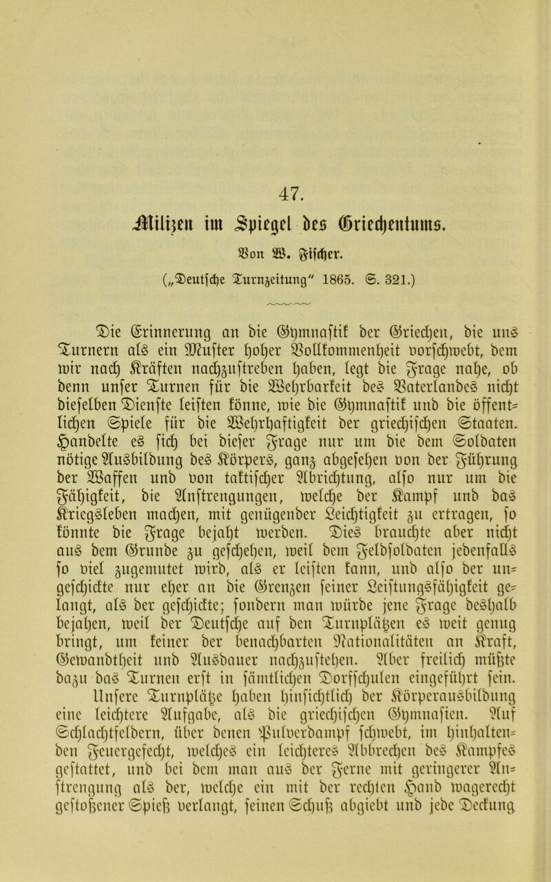 47. Jlilijcit im 5|)tc5cl ks ®ricd)eiit«ms. SSon 2Ö. (,,^5)eutjd)e SCuntseitung 1865. ©. 321.) ®ie (Srinnerung an bie ber ®rted)eu, bie un^ Turnern al§> ein 9J?ufter f)Dt)er ^olI!ommen!)eit norfc^tnebt, bem ‘wix nac^ Kräften nad^^uftreben ^aben, (egt bie grage na^e, ob benn unfer Xurnen für bie 3Se()rbar!eit be^^ S3ater(anbe§ nid^t biefelben ^ienfte (eiften fönne, roie bie (5Jt)mnaftif unb bie offent' lid^en äBe()r()aftigfeit ber griecf)i)d^en Staaten, ^anbelte e§ fid^ bei biefer grage nur um bie bem ©olbaten nötige 5(u§bi(bung be§ £'örüer§, gan^ abgefeljen üon ber gü()rung ber SBaffen unb Oon ta!tifcf)er 5(brid)tung, a(fo nur um bie gä()igfeit, bie ^nftrengungen, me(d)e ber ^ampf unb ba§ Srieg§(eben mad)en, mit genügenber ßeid^tigfeit 511 ertragen, fo fönnte bie ^rage beja()t merben. ^ie§ braud)te aber nid()t an§ bem ©runbe gu gefd)e()en, mei( bem gelbfolbaten jebenfall^ fo oie( giigemntet mirb, o(g er (eiften fann, unb a(fo ber nu' gefdjidte nur e()er an bie ©rennen [einer Seiftung§fäl)ig!eit ge- taugt, a(^ ber gefdjidte; fonbern man mürbe jene grage be§l)a(b bejatjen, mei( ber ^eutfd^e auf ben Xurnptäben meit genug bringt, um feiner ber benadjbarten 9^ationa(itäten an ^ftraft, ®cmanbt()eit unb 5(u§baner nnd)äufte()en. 5(ber freUi(^ müjite bagu ba§ Xiirnen erft in fämt(id)en ^orffdjiden eingefüljrt fein. llnferc Xnrnü(äl5c (jaben t)infid)t(id) ber ^orperauddntbnng eine (eic^tere 5(ufgabe, a(§ bie gried)ifd)en ©ü^nnaficn. 9(nf ©d)(ad)tfe(bcrn, über benen ^^idocrbampf fdimebt, im l)in(]a(ten= ben geuergefedjt, me(d}c^5 ein (eidjterc§ 5(bbred)en be§ 5!ampfed> geftattet, unb bei bem man an^3 ber gerne mit geringerer 5(n= ftrengiing a(ö ber, mctdje ein mit ber red)ien §anb mageredjt geftofeencr ©pieft oertangt, feinen ©d)uf^ abgiebt unb jebc ^ednmj