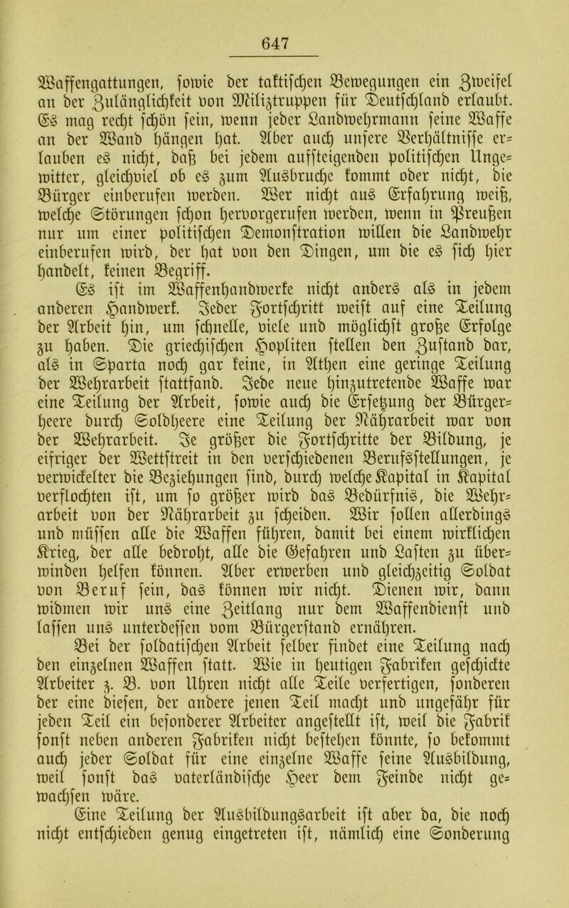 3öaffengattiingen, fomte ber taftifc^en iBetregungen ein an ber non Mijtrnppen für ®eutfd)Ianb erlaubt. mag red)t fd)ön fein, trenn jeber Sanbmel^rmann feine Sßaffe an ber SSanb Rängen l}at. 5tber and) unfere 35erl)ättniffe er- lanben nic^t, bafe bei jebem auffteigenben )3oUtifd)en Ünge^ mitter, glei(^t3ie( ob e§ §um 5tn^brud)e fommt ober nid)t, bie Bürger einberufen merben. 3ßer nidjt au§ (Srfat)rung meife, mel^e ©törnngen fd)on t)ernorgerufen merben, menn in ^reu^en nur um einer politifdjen ^emonftration mitten bie ßanbmet)r einbernfen mirb, ber bat imn ben Gingen, um bie t§> ficb I)ier banbeit, feinen begriff. (£§ ift im SSaffenbanbmerfe nicht anber§ al§> in jebem anberen §anbmerf. Seber gortfdjritt meift auf eine Steilung ber 5lrbeit b^n, um fcbnette, t3iele unb moglidbft grobe (Srfolge §u bct^’sn. ^ie griei^ifcben §opUten ftetten ben ßt^fiöub bar, al§ in ©parta noch gar feine, in ^Itpen eine geringe Xeilung ber SBebrarbeit ftattfanb. Sebe neue bin^utretenbe SSaffe mar eine Steilung ber 5lrbeit, fomie ancb bie ©rfebung ber Bürger- beere burcb ©olbljeere eine Teilung ber ttläbrarbeit mar oon ber SBebrarbeit. Se gröb^i^ ^ie ^oi^lfcb^^tte ber Q5ilbung, je eifriger ber Sßettftreit in ben oerfc^iebenen S3eruf§ftettungen, je oermidelter bie Segiebungen finb, bitrd) melcbe Kapital in ä'apital oerflücbten ift, um fo gröber mirb ha§> ^ebürfnig, bie Si^ebr- arbeit Oon ber 97äbrarbeit 511 fcbeiben. 3Bir fotten atterbingg unb müffen alle bie SBaffen führen, bamit bei einem mirfücben ^rieg, ber atte bebrobt, alle bie Gefahren unb Saften §u über- minben b^if^o fönnen. 5lber ermerben unb gleichzeitig ©olbat oon ^eruf fein, ha§> fönnen mir nidjt. dienen mir, bann mibmen mir un§ eine Qeitlang nur bem SBaffenbienft unb laffen ung unterbeffen 00m iöürgerftanb ernähren. ^ei ber folbatifd)en 5lrbeit felber finbet eine Teilung nach ben einzelnen Söaffen ftatt. 2öie in blutigen gabrifen gefcbidte 5lrbeiter z- 33. oon Uhren nicht alle Xeile Oerfertigen, fonberen ber eine biefen, ber anbere jenen Sleil macht unb ungefähr für jeben S^eil ein befonberer Arbeiter angeftettt ift, meil bie gabrif fonft neben anberen gabrifen nid)t beftel)en fönnte, fo befommt au^ jeber ©olbat für eine einzelne 3Saffe feine 5lu^bilbung, meil fonft bag oaterlänbifdje §eer bem geinbe nid^t ge= macbfen märe. (Sine Teilung ber 5lu§bilbung§arbeit ift aber ba, bie noch nicht entfchieben genug eingetreten ift, nämlid) eine ©onberung