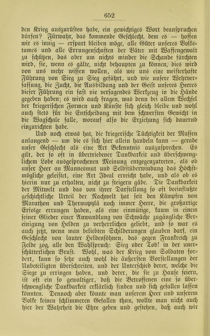 ben Ä\’ieg oib^äurüften ^abe, ein getnic^tigcö 2öort beanfpruc^en bnrfen? gümapr, ba^5 fommenbe ®efcf)[ec^t, bem eö — poffen roir eö innig — erfpart bieibcn möge, ade ^üter iinfereS ^olfy= tume§ unb alle (Srningeni'c^aften ber ^äter mit SBaffengemalt ^^n fdjüpen, ba^ aber um nic^t§ minber bie 0c^anbe fürchten mirb, fie, menn eö gatte, nic^t behaupten ^u fönnen, bie^ roirb non im§> mepr miffen motten, ai§> mie um5 eine meifterpafte güprung oon 0ieg gu (Sieg gefüprt, unb mie unfere Söeproers faffung, bie bie ^tii^bitbung unb ber ®ei)'t unfereö ^eere^S biefer güprung ein faft nie oerfagenbeg SSerf^eug in bie i^önbe gegeben paben; e§ mirb aucp fragen, ma§ benn bei attem 3Becpfet ber friegerifcpen formen unb Ä'ünfte fiep gteiep bteibe unb mopt aucp ftetg für bie (Sntfepeibung mit bem fepmerften QsJemiept in bie 3ßagfcpate fatte, morauf atfo bie (Sr^iepung fiep baiiernb eiuäuridjten pabe. Unb noep etmaö pat, bie triegerifepe ilücptigfeit ber 5D^affen antangenb — um bie e^5 fiep pier attein panbetn fann — gerabe unfer ©efcptedjt al§> eine ^trt ^efenntniö auSgufpreepen. gitt, ber fo oft in übertriebener ^antbarfeit unb überfepmeng^ tid)em £obe au^3gefprocpenen SD^einung entgegen^utreten, aU ob unfer §eer an 9Äanne§mut unb Setbftüberminbung ba^ §öcpft= mogtiepe geteiftet, eine 5trt Sbeat erreiept pabe, unb aü3 ob e^ pierin nur gu erpatten, nid}t gu fteigern gäbe, ©ie ©anfbarfeit ber TOtmett unb baö oon iprer ©arftettung fo oft beeinflupte gefepiepttiepe Urteit ber S^adjmett pat feit ben i^ämpfen oon ät^aratpon unb ^permopptä noep immer §eere, bie großartige (Srfotge errungen paben, atö eine einmütige, faum in einem feiner ©tieber einer ^tnmanbtung oon Sepmäepe ^ngängtiepe S3er= einigung Oon ^etben 50 oerperrtiepen getiebt, unb fo mar e^ auep jept, menn man betiebten Sepitberungen gtanben barf, ein ®efcpte(^t oon tauter §ctbenfopnen, ba§ gegen grantreiep 511 getbe 50g, atte ben SSaptfprud): Sieg ober 4ob! in ber iiner^ fepüttertiepen ^riift. 3Sopt, ma^3 ber ^rieg 00m Sotbaten for- bert, fann fo fepr aucp mopt bie änßerften ^orftettungen ber Unbeteitigten überfd}reiten, unb ber llnterfdjieb berer, metepe bie Siege 511 erringen paben, nnb berer, bie fie 511 i;^anfe feiern, ift oft ein fo gemattiger, baß bie ^etroß'enen eine fo über= fepmengtiepe i)anfbarfeit erftärtid) finben nnb fiep gefallen taffen fönnten. 2)ennocp aber fönnte man unferem .^eer nnb nuferem i^olfe feinen fd)timmeren ©efatten tpnn, mollte man nid)t and) pier ber Sßaprpeit bie ®pre geben nnb geftepen, baß and) mir