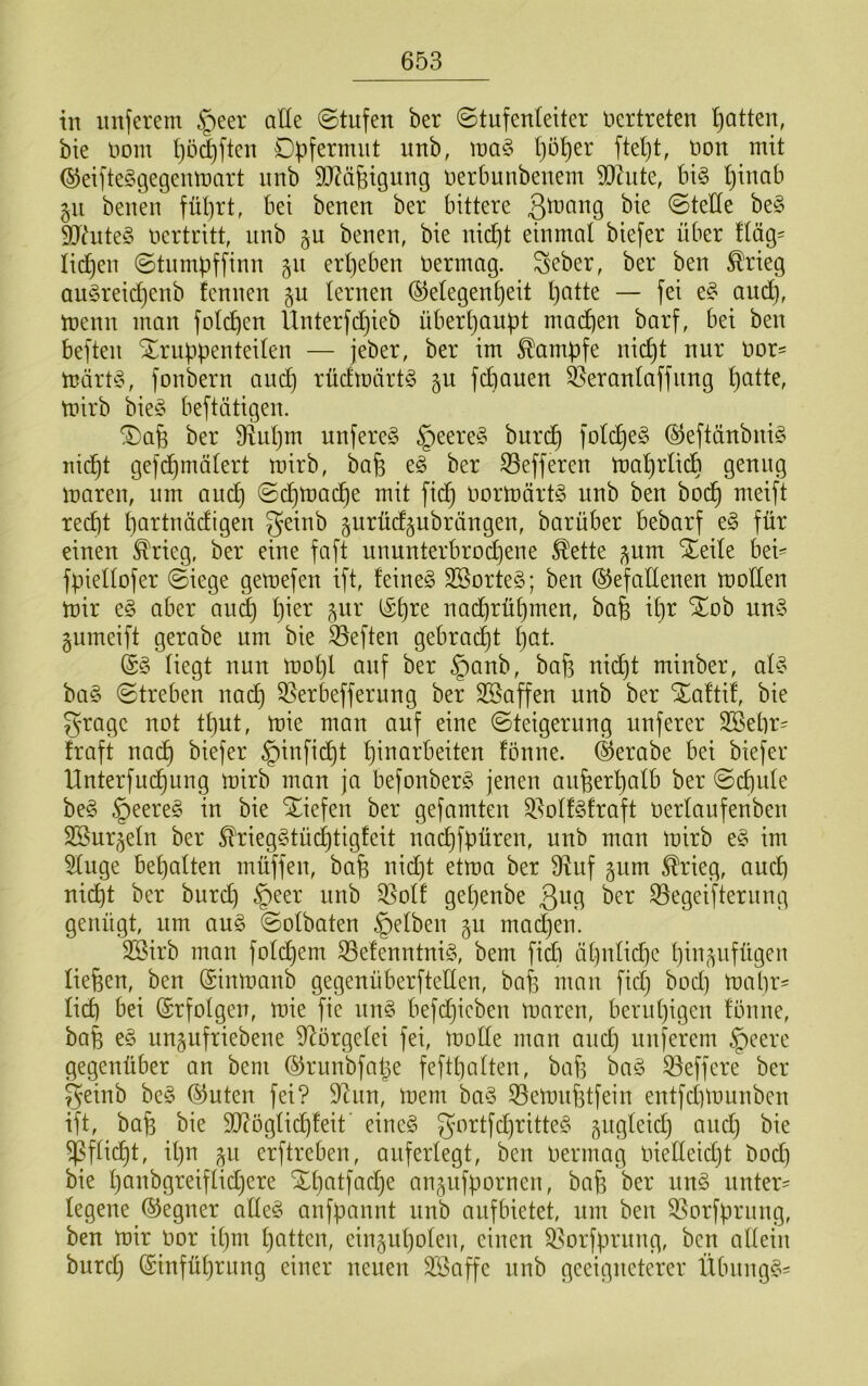 in nuferem §eer alle (Stufen ber Stufenleiter uertreten l)atten, bte imm l)öd)ften Dpfermnt unb, l)ü^er ftel)t, non mit ©eifte^gegenmart nnb 9J?ä6igung oerbunbenem Söhnte, bi§ Ijinab gn benen führt, bei benen ber bittere 3^r>ang bie Stelle be§ 9J^ute§ oertritt, nnb benen, bie nicht einmal biefer über lläg= lidhen Stnmüffinn 511 ergeben Oermag. ^eber, ber ben ^rieg an?^reid}enb fennen §u lernen (Gelegenheit h^H^ — f^i toenn man folchen llnterfchieb überhaupt machen barf, bei ben beften Truppenteilen — jeber, ber im Kampfe nicljt nur Oor= märOo, fonbern auch rücEtoärt^ §u fchauen ^eranlaffitng toirb bie§ beftätigen. Tafe ber fRuljm nufere?^ §eere§ burdh folchen @eftänbni§ nicht gefchmölert mirb, bafe c§ ber S3efferen toahrlicb genug maren, um and) Sdhtoache mit [ich oormärt^ nnb ben bodh meift recht l)((iT^tnädigen geinb gurüdgubrängen, barüber bebarf e§ für einen ^rieg, ber eine faft unnnterbrodjene ^ette ^um Teile bei- fpiellofer Siege gemefen ift, feines SßorteS; ben (Gefadenen moKen mir eS aber au^ h^^^ 5^^^’ nad)rühmen, bafe ihr Tob unS gumeift gerabe um bie heften gebraut h^ü (SS liegt nun mol)l auf ber §anb, bah oid)t minber, als baS Streben na(^ 33erbefferung ber Söaffen unb ber Taftif, bie grage not tl)ut, mie man auf eine Steigerung unferer SBehr^ fraft na^ biefer §infidht h^oarbeiten fönne. (Gerabe bei biefer llnterfuch^^9 befonberS jenen anperhalb ber Schule beS §eereS in bie Tiefen ber gefamten Q.’^olfSfraft Oerlaufenben Sßurjeln ber 5l'riegStüd)tigfeit nachfpüren, unb man mirb eS im Sluge behalten müffen, bah oid)t etma ber 9^uf §um ^rieg, auch nicht ber burd) §eer unb 33olf get)enbe ßug ber S5egeifterung genügt, um auS Solbaten gelben 5m mad)en. SSirb man folchem 33efenntniS, bem fid) ähnliche hin(^ufügeu liehen, ben ©inmanb gegenüberftellen, bah otan fid} bod) mapr^ lieh bei (Srfolgen, mie fie nnS befdjicben maren, beruhigen fönne, bah eS un^ufriebene d^örgelei fei, mode man and) unferem ^eere gegenüber an bem (Griiubfape fefthalten, bah baS iöeffere ber geinb beS (Guten fei? 9^un, mem baS 33emnhtfein entfd)munben ift, bah bie dftöglichfeit' eineS gortfd)ritteS gugleid) and} bie ^fücht, ilju ^u erftreben, auferlegt, ben oermag oiedeidjt bod] bie h^iobgreiffidjere Thatfad}e an^ufporneu, bah ber unS unter= legene (Gegner adeS anfpannt unb aufbietet, um beu 35orfpruug, ben mir Oor ihm hotten, einguholen, einen 35orfprnng, ben adeiu burclj (Sinführung einer neuen äöaffe nnb geeigneterer ÜbnngS-