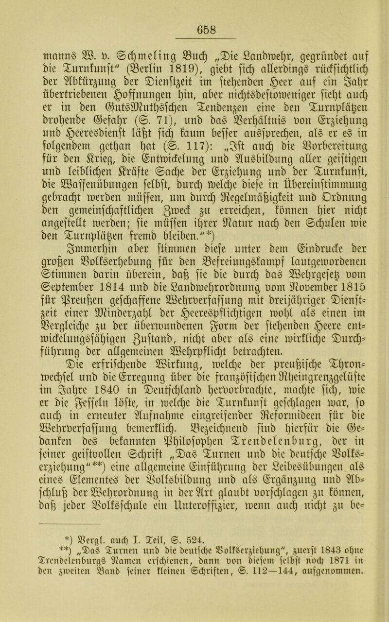 inann§ 3B. ö. ©d)meHng ,,^ie Sanbtt)et)r, gegrünbet auf bie Xuriifunft (Heidin 1819), giebt fic^ aHerbingg rücfftd)t(id^ ber ^Ibfür^ung ber ^ienftgeit im ftei}enben §eer auf ein ^a^r übertriebenen Hoffnungen ^in, aber nicf)töbeftort}eniger fiet)t and) er in ben ®nt§5D^ut^§fd)en Xenbengen eine ben Xurnptägen broljenbe ®efat)r (@. 71), unb ba§ ^ert)ättni§ öon (£r§iel)ung nnb Heere^bienft läfet fid) !aum beffer au§fpred)en, aU er e§ in folgenbem gett)an l)at (©. 117): „^ft and) bie ^Vorbereitung für ben £rieg, bie (SntmicfeUmg unb äu^bilbung alter geiftigen unb leiblidjen Kräfte ©ac^e ber (Sr^ieliung unb ber Xurnlunft, bie SöaffenÜbungen felbft, burd) ft)eld)e biefe in Übereinftimmung gebradjt merben müffen, um burd) D^egelmäfeigfeit unb Orbnung ben gemeinfcl^aftlic^en erreid)en, fönnen l)ier nid)t angeftettt merben; fie müffen il}rer 97atur nac^ ben ©c^ulen mie ben Xurnplä|en fremb bleiben.*) ^mimer^in aber ftimmen biefe unter bem (Sinbrude ber großen SVolfgerl}ebung für ben 33efreiung§fampf lautgemorbenen Stimmen barin überein, bafe fie bie burd^ ha§> 3Sel)rgefe| oom ©eptember 1814 nnb bie Sanbmeljrorbnung oom D^ooember 1815 für ^reußen gefd)affene 2öel)roerfaffung mit breijäl)riger Xienft- §eit einer TOnber^al)! ber Heere§pftid}tigen mol)l al§> einen im ^ergleid)e §u ber übermunbenen gorm ber fteljenben §eere ent= midelnng§fäl)igen ßoftanb, nic^t aber al§> eine mirltii^e Xurd^- fül)rnng ber adgemeinen SBel)rüflid)t betrad)ten. Xie erfrifc^enbe SSirlung, meld)e ber üreufeifc^e X^ron= mec^fel unb bie Erregung über bie frangöfifd^en 9^t)eingrenggelüfte im Sal)re 1840 in Xentfd)lanb l)erOorbrad)te, madjte fid}, mie er bie ^öfte, in melc^e bie Xurnlunft gefd}lagen mar, fo and} in erneuter 5liifnal}ine eiugreifeuber DVeformibeen für bie 3Sel)rOerfaffung bemerflid^. SVegeidjueub fiub l}ierfür bie banfen beg befanuten $l)ilofopl}eu Xrenbeleuburg, ber in feiner geiftooden ©d}rift „X)a§ Xurnen unb bie bentfd}e ^olfjo' ergiel}iing**) eine allgemeine (Sinfütjrung ber Leibesübungen alg eines Elementes ber ^otlSbitbung unb als (Srgän§ung unb ^Ib^ fd]lufe ber 3ßel)rorbnung in ber^lrt glaubt oorfdjlagen ju fönuen, baf} jeber 3VotlSfd}ule eilt Uuteroffiäier, meuu auc^ nidjt ju be^ *) SScrql. aud) I. STeil, 6. 524-. **) Xurncii unb bie bcutjd)c SSoIf^crdcbung, jucrft 1843 o^nc Xrcnbclenburg§ 9?amcn crfd)iencn, bann Don biejcm felbft nodi 1871 in ben äiueitcn iönnb feiner tieineu ©d)riften, 112—144, oufgennnimen.