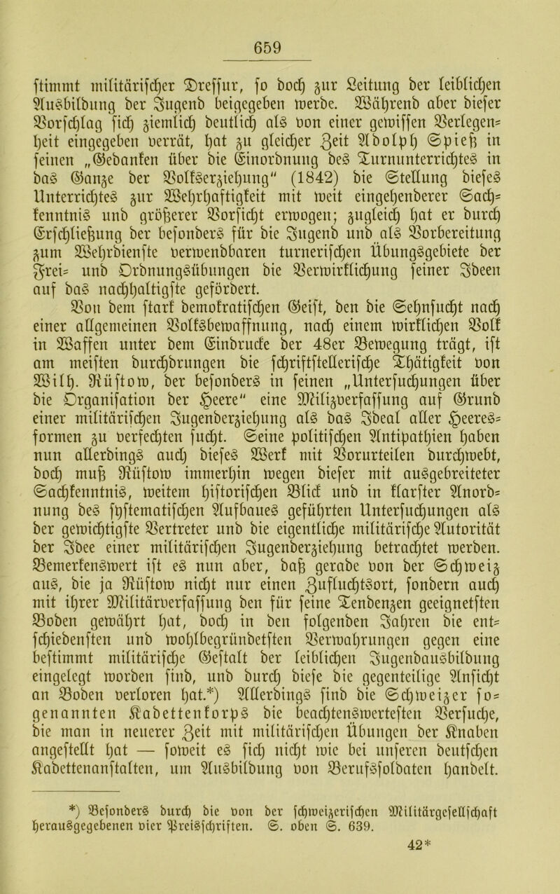 ftiinmt miUtärifc^er ©reffiir, fo boc^ giir ßeitimg ber teibüdjen 5lu?bUbiing ber Sugcnb beigegeben irerbe. 3Sät)renb aber biefer 33orfd)lag fid) giemlic^ bentii(| al§> t)on einer getniffen S5er(egen= I)eit etngegeben nerrät, bat §u gteidjer 5lbotpb in feinen „©ebanfen über bie ©inorbnnng be§ Xnrnnnterricbte§ in ba§ ©ange ber ^olfger^iebnng (1842) bie (Stellung biefe§ Unterrid)te§ gnr SBebrbaftigteit mit meit eingebenberer ©acb- fenntnig unb größerer SSorfid^t ermogen; §ngtei(^ b(^i ©rfcbliefeung ber befonberg für bie ^ngenb unb al§ ^Vorbereitung ^um Sßebrbienfte oermenbbaren turnerifdjen ÜbnngSgebiete ber grei= unb Drbnnng^übnngen bie ^ermirdid^ung feiner Sbeen auf ba§ nac^b^iiiöfi^ geförbert. S3on bem ftarf bemofratifd(en ©eift, ben bie 0ebnfud)t nad^ einer allgemeinen ^otf^bemaffnnng, nad) einem n)irfticben ^otf in SSaffen unter bem ©inbrude ber 48er S3emegung trägt, ift am meiften burcbbrungen bie fdt)riftfteHerifcbe Xb^tigdit Oon SBitb- S^üftom, ber befonberg in feinen „Unterfnd)ungen über bie Organifation ber §eere eine TOti^oerfaffung auf ©rnnb einer mititärifcben Sngenberäiebnng al§ ba§ Sbeal aüer §eere§= formen gu öerfedbten fndt)t. (Seine poUtifcben 5Intipatbien b^ben nun allerbingg audj biefe^3 SBerf mit ^Vorurteilen burdbtoebt, bodt) mufe fRüftom immerbin megen biefer mit au^gebreiteter Sacbfenntni^, meitern b^ftorifc^en SVlid unb in ftarfter 5lnorb^ nung be§ fbftematifd)en 5Iufbaneg geführten Unterfnd)nngen al§> ber gemicbtigfte Vertreter unb bie eigentticbe militärifcbe ^(utoritöt ber Sbee einer mi(itärifd)en ^ugenbergiebnug betrad^tet merben. SVemerfen^rnert ift e§ mm aber, bab gerabe Don ber (Sdbtnei§ an§, bie ja SVüftom nicht nur einen ßuflucbtyort, fonbern auch mit ihrer 9Ri(itärnerfaffung ben für feine Xenbengen geeignetften 53oben gemährt b^d, bocb in ben fotgenben fahren bie ent- fcbiebenften unb moblbegrünbetften ^Sermabrnngen gegen eine beftimmt miUtärifdje ©eftatt ber leibticb^^^ Sngenbangbübnng eingelegt morben finb, unb burd} biefe bie gegenteilige 5lnfid)t an SVoben oerloren b^t.*) 5lllerbing§ finb bie (Sd)meiner fo^ genannten ^abettenforpg bie beadjtenSraerteften ^erfudje, bie man in neuerer mit müitärifdjen Übungen ber Knaben angeftellt Ijöl — fomeit e§ fid) nicht mie bei nuferen bentfdjen ^abettenanftalten, um ^n^bilbimg oon 33ernföfolbaten b^^^belt. *) 33cjonber§ burc^ bie öon ber fd^raei?jerifc^cn 9Jtiütärgejeüid)aft ^erau§gegebenen Dier i|irei§id)riften. oben ©. 639. 42*