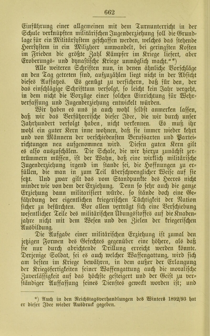 @infü()riing einer allgemeinen mit bem Turnunterricht in ber ©chule nerfnü^ften militärifchen ^ugenberjiehung fott bie@runb= läge für ein SQälitürfüftem gef^affen merben, metd)e§ ba§ ftet)enbe ^eerfhftem in ein TOti§t)eer ummanbelt, bei geringften Soften im grieben bie größte Slämpfer im Kriege liefert, aber @roberung§- unb b^naftifche Ä^riege unmogtief) mach^-''*) weiteren Schriften nun, in benen ähnliche 35orfchlüge an ben Tag getreten finb, auf^ugählen liegt nid)t in ber ^bficht biefe§ ^luffa^eg. genügt ^u öerfichern, bafe für ben, ber ba§ einfchlügige Schrifttum üerfolgt, fo leicht lein Sahr üergeht, in bem ni^t bie 35or§üge einer folchen (Einrichtung für Söehr' uerfaffung unb ^ngenbergiehung entmicfelt mürben. 2Bir hetzen e§ un§ ja auch mohl felbft anmerlen laffen, bafe mir ha§> ^erführerifche biefer Sbee, bie mir burch unfer Sahrljunbert Uerfolgt h<^^^en, nidl)t öerlennen. (Es mufe ih^^ mohl ein guter ^ern inne mohnen, bafe fie immer mieber lehrt unb Oon 9J?ännern ber oerfchiebenften S3erufSarten unb ^artei^ ridhtungen neu aufgenommen mirb. Tiefen guten ^ern gilt eS alfo auggufd^älen. Tie Schale, bie mir hierzu ^unächft §er:= trümmern müffen, ift ber SBahn, bafe eine mirllich militärifche Sugenber^iehung irgenb im ftanbe fei, bie Hoffnungen §u er- füllen, bie man in gum Teil überfchmengli^er 3Beife anf fie feht. Unb gmar gilt baS oom Stanb^nnlte beS Heeren ni^t minberrnie oon bem ber (Erziehung. Tenn fo fehr au^ bie ganje ©rgiehung bann militarifiert mürbe, fo ftänbe hoch eine fährbung ber eigentlichen Iriegerifchen Tüct)tigleit ber Station ficher gu befürchten. SSor adern oerträgt fich eine 5^erfChiebnng mefentlii^er Teile be§ militärifchen Übnng§ftoffe^3 auf bie^naben= jal)re nicht mit bem Söefen unb ben 3^^^^^ Iriegerifchen 5luSbilbung. Tie Aufgabe einer militärifchen ©r^iehung ift äiimal ben jehigen gormcu beg (S^efe^teS gegenüber eine höhere, als bafe fie nur burCh abriChtenbe Tridung erreicht merben lönnte. Terjenige Solbat, fei eS auCt) melcher Söaffengattung, mirb fich am beften im Kriege bemät)ren, in bem aufeer ber (Erlangung ber ^riegSfertigleiten feiner SBaffengattnng and) bie moralifdje 3uoerläffigleit anf baS l)b(^fte gefteigert unb ber (^cift ju oer- ftänbiger ^Inffaffung feines TienfteS gemedt morben ift; nnb *) 9(uct) in ben 9kid)§tagSDert)anbIungcn bcS SöinterS 1892/93 er biejer S^^ce luieber ^luSbrud gegeben.