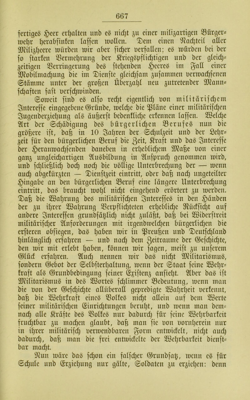 fertiget §eer erl)aUen unb nidjt 511 einer milijartigen 53ürger= met)r berabfinfen Iciffen tnoden. Dem einen ^J7ac^tcU aücr 9Mi§i)eere mürben mir aber fieser nerfaHen; e^ mürben bei ber fo ftarfen ^erme^rung ber ^riegSpfüc^tigen unb ber g(eid)' fettigen ^Verringerung be§ ftel)enben §eere^ im gad einer SJ^obUmad^ung bie im Dienfte gleid)fam gufammen nermac^fenen (Stämme unter ber großen Über^atjt neu gutretenber 5d?ann= fc^aften faft uerfc^minben. Someit finb e§ aifo red^t eigendic^ non mUitärifdjent gntereffe eingegebene ©rünbe, metd^e bie ^täne einer miütärifd}cn Sugenber^ietiung al§> äufeerft bebenfüc^e erfennen taffen. 3Seld)e ^rt ber Sd)äbigitng be^3 bürgertic^en S3erufe§ nun bie größere ift, ba§ in 10 ^atjren ber (Sd^utgeit unb ber Se^r^ geit für ben bürgerlichen 33eruf bie ^raft unb ba§ ^ntereffe ber §eranmacf)fenben baneben in erpebtichem 907a6e non einer gan§ ungteiepartigen 5lu^bitbung in 5tnfpru(^ genommen mirb, unb fcptiefeli(^ boep noep bie nbltige Unterbrechung ber — menn auep abgefür^ten — Dienftgeit eintritt, ober bafe nadp ungeteitter Eingabe an ben bürgerlichen ^eruf eine tangere Unterbrechung eintritt, bad^ brauept mopt niept etngepenb erörtert §u merben. Dafe bie 3Baprung bed mititärifepen ^ntereffed in ben §änben ber §u iprer Sßaprung 3Verpfticpteten erpebtidpe 9flüdfid)t auf anbere Sntereffen grunbfäpticp niept ba| bei SSiberftreit mititärifeper ^tnforberungen mit irgenbmelcpen bürgerlichen bie erfteren obfiegen, ba§ paben mir in ^reufeen unb Deutfdplanb pintängtiep erfapren — unb nadp bem ©efdpicpte, ben mir mit erlebt paben, fönnen mir fagen, meift 511 unferem ®tücf erfapren. 5lucp nennen mir bad nidpt 50?ilitaridmud, fonbern (^ebot ber Selbfterpaltung, menn ber Staat feine SSepr- iraft ald ©runbbebingung feiner @i’iften§ anfiept. 5lber bad ift 2J?ilitaridmud in beg SBorted fdplimmer ^ebeutung, menn man bie üon ber (^efepiepte allüberall geprebigte Söaprpeit oerlennt, bafe bie SBeprfraft eineg ^otfeg m<i)t allein auf bem SSerte feiner mititärifepen (Sinrieptungen berupt, unb menn man bem= naep alle Kräfte beg 5Volfeg nur baburd) für feine SSeprbarleit frudptbar ju maepen glaubt, bafe man fie oon oornperein nur in iprer militärif(^ oermenbbaren gorm entmidelt, nidjt and) baburep, ba^ man bie frei entmidelte ber SSeprbarfeit bienft- bar maept. 97un märe bag fepon ein falfcper ©runbfap, menn eg für Scpule unb ©rgiepung nur gälte, Solbatcn 511 er§iepen: benn