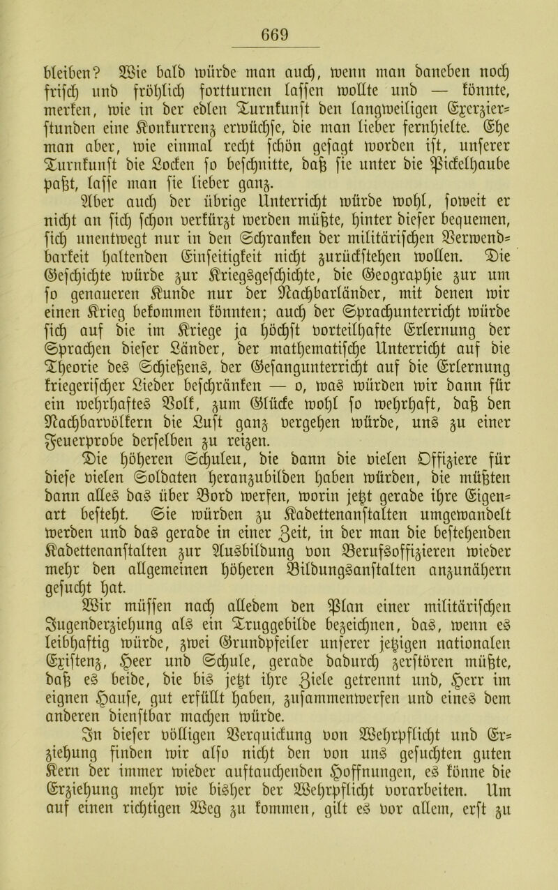 Meiben? 3Bie balb tüürbe matt auc^, memt man baneben noc§ frifd) nnb frötjlid) fortturnen laffen moUte unb — fönnte, merfen, mie in ber eblen Xurnfunft ben langmeitigen ©jergter' ftunben eine ^onfnrreng ermücl^fe, bie man lieber fernl)ielte. (Sl)e man aber, mie einmal red)t fcbön gefagt morben ift, nuferer ^iirnfunft bie ßocfen fo befcl)nitte, bafe fie unter bie ^icfelljaube pafet, laffe man fie lieber gan^. 5lber and) ber übrige lXnterrid)t mürbe mol)l, fomeit er nid)t an fid) fd)on oerlürjt merben müfete, l)inter biefer bequemen, fid} nnentmegt nur in ben @(^ranfen ber militärifd)en ^erroenb- barfeit l)altenben (Sinfeitigfeit nid)t §urüdftel)en moden. “^^ie ©efc^icl)te mürbe §ur ^rieg§gefd)ic|te, bie ®eograbl)ie gur um fo genaueren ^unbe nur ber ^ad)barlänber, mit benen mir einen ^rieg befommen fönnten; and) ber ©qrai^unterrid^t mürbe fi(^ auf bie im Kriege ja ^öc^ft t)orteill)afte (Erlernung ber ©prad)en biefer ßänber, ber matl)ematifd^e Unterricht auf bie “ilheorie be§ @dhießen§, ber ®efangnnterrid)t auf bie (Erlernung friegertfcher ßieber befd^ränfen — o, ma§ mürben mir bann für ein mel)rl)afte§ 3Solf, §um ©lüde mol)l fo mel)rl)aft, bafe ben dXad)baroölfern bie Snft ganj oergel)en mürbe, un§ gu einer Feuerprobe berfelben §u reifen. i)ie @(|uleu, bie bann bie oielen Offiziere für biefe oielen ©olbaten h^i^oogubilben mürben, bie müßten bann alle§ ba§ über S3orb merfen, morin je|t gerabe ihre ©igen= art befteht. ©ie mürben gu ^abettenanftalten urngemanbelt merben unb ha§> gerabe in einer io man bie beftehenben ^abettenanftalten §ur 5lu§bilbung Oon ^erufgoffi^ieren mieber mehr ben allgemeinen höh^^^^o Silbung^anftalten angunähern gefüllt hot. SBir müffen nach odebem ben ^lan einer militärifchen Fugenber§iel)ung al§ ein Xruggebilbe bezeichnen, ba^, menn e§ leibhaftig mürbe, gmei ©runbpfeiler unferer jetzigen nationalen ©jiftenz, §eer unb ©dhule, gerabe baburch gerftören müfete, bafe e§ beibe, bie bi§ je|t il)re Qxdt getrennt unb, §err im eignen §aufe, gut erfüdt hoben, zufammenrnerfen unb eine§ bem anberen bienftbar ma(^en mürbe. Fn biefer oödigen 35erquidung oon 2öel)rpflid)t unb ©r^ Ziehung finben mir alfo nid}t ben Oon m\§> gefuchten guten ^ern ber immer mieber auftaud)enben Hoffnungen, e§ fönne bie Erziehung mehr mie bisher ber SSehrpflicht Oorarbeiten. Um auf einen rid}tigen 3ßeg zu fommen, gilt eö Oor allem, erft zo