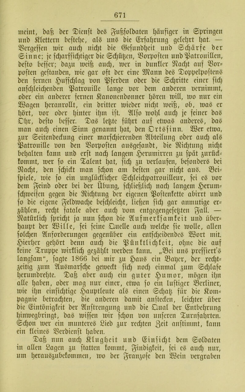 meint, bcif; ber ^ieiift be§ giifefolbaten l)äufiger in ©^ringen nnb iittettern bcftel)c, al§ un§ bie (Srfa'brung gelel)rt l)Qt. — 9.^ergeffen mir auc^ nid)t bie ©efnnbl}eit nnb ©d)ärfe ber ©inne; je fdjarffid^tiger bie ©d^ü^en, ^^orpoften nnb ^^atrouiden, befto bejfer; bagu meife and), mer in bnntler 97ad^t auf OSor^ poften geftanben, mie gar oft ber eine 507ann be§ ^oppetpoftenS ben fernen §nffcptag non ^ferben ober bie ©d)ritte einer fid) anfd)(eid)enben ^atroniHe lange oor bem anberen oernimmt, ober ein anberer fernen ^anonenbonner t)ören miCf, mo nnr ein 2Sagen peranrodt, ein britter mieber nid)t toeifs, ob, ma§ er dort, oor ober pinter il)m ift. 5llfo mot)l ond) je feiner ba§ Cbr, befto beffer. ®a§ lepte fnprt auf etma§ onbere§, ba§ man and) einen ©inn genannt l)at, ben Ortgfinn. 2öer etma, gnr ©eitenberfnng einer ntarfd)ierenben 5Ibtednng ober ancd alö ^atronide oon ben 95orpoften anggefanbt, bie fdid)tnng liiert bepatten fann nnb erft na^ tangem ^ernmirren gn fpät §nrüd^ fommt, mer fo ein Xalent l)at, fiep gn oerlanfen, befonberg bei 97acdt, ben fc^idt man fd)on am beften gar nid^t ang. ^ei^ fpiele, mie fo ein nngtüdti(der ©d)Ieid)patronidenr, fei t§> oor bem geinb ober bei ber Übung, fcdliej^tid) naed langem §ernm' fepmeifen gegen bie d^id^tnng ber eigenen $often!ette abirrt nnb fo bie eigene gelbmad)e bef^leicdt, liefen fied gar anmntige er= gäl)len, re(^t fatale aber aned ^om entgegengefepten gall. — 9?atürlidd fpridt)t ja nnn fd)on bie 5lnfmerffamfeit nnb über= danpt ber SSille, fei feine Qnede aned mel^e fie mode, aden foldden 5lnforbernngen gegenüber ein entfd)eibenbe§ 3Sort mit. §ierl)er geljört benn aned bie ^ünftliddfeit, opne bie anf feine Xrnppe mirflied Ö^ä^dlt merben fann. „S3ei nn§ preffiert’g langfam, fagte 1866 bei mir 51t ^an§ ein ^aper, ber reept- zeitig §nm ^In^marfcpe gemeeft fiep nod) einmal §nm ©cplafe pernmbrepte. ®ap aber and) ein guter §nmor, mögen ipn ade paben, ober mag nnr einer, etma fo ein Inftiger S3erliner, mie ipn einfid)tige §anptlente al§ einen ©d)ap für bie ^om== pagnie betradpten, bie onberen bamit anfteden, leiepter über bie (Sintonigfeit ber 5lnftrengnng nnb bie Qnal ber (Sntbeprnng pinmegbringt, ba§ miffen mir fepon oon nnferen Stnrnfaprten. ©epon mer ein munteret Sieb gnr red)ten anftimmt, fann ein fleineg 33erbienft paben. ^ap nnn and) ä'lngpeit nnb (Sinfid)t bem ©olbaten in aden Sagen §n ftatten fommt, ginbigfeit, fei eg and) nnr, nm perangjnbefommen, mo ber granjofe ben SSein oergraben