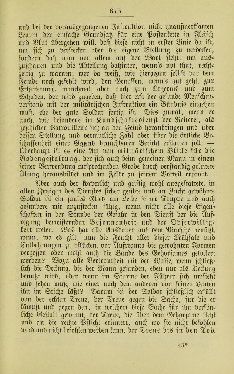 imb bei ber norau^gegangenen ^nftriiftion nid)t unaufmerffamen Sollten ber einfad^e (^nmbfa^ für eine ''^oftenfette in gteifcC} nnb 33tnt übergeljen tniÜ, bafe biefe nid^t in erfter Sinie ba ift, nm fief) ^n nerfteefen ober bie eigene ©todnng §n oerbeefen, fonbern bafe man oor allem auf ber 3Sart ftel)t, nm an§= gnfdjanen nnb bie 5lbteilnng baljinter, loenn'ö not tl)iit, rec^t^ zeitig 511 toarnen; toer ba meife, loie l)iergegen felbft oor bem geinbe nod^ gefel)lt loirb, ben ©enoffen, menn’ö gut get)t, gnr @rl)eiternng, mand}mal aber and^ §nm Srgerni^ nnb §nm ©Graben, ber toirb gngeben, bafe l)ier erft ber gefnnbe 2)7enf(äen' oerftanb mit ber militärifc^en ^nftrnftion ein 53nnbni§ einge^en mnfe, el)e ber gnte ©olbat fertig ift. ^k§> gnmal, wenn er and), loie befonber§ im ^nnbfc|aft§bienft ber 9^eiterei, al§ gefd^idter ^atronidenr fid^ an ben geinb l)eranbringen nnb über beffen ©telinng nnb üermntlid^e ober über bie örtlii^e S3e' fd)affent)eit einer ©egenb bran^baren S5eridbt erftatten foll. — Über^anpt ift e§ eine 5lrt oon müitärifcl)em ^lide für bie S5obengeftaltnng, ber fiel) anc^ beim gemeinen SÜ7ann in einem feiner ^ermenbnng entfpred^enben (^rabe bnrd§ oerftänbig geleitete Übnng ^eran§bilbet nnb im gelbe §n feinem Vorteil erprobt. 5lber and^ ber förperlic^ nnb geiftig n?ol)l on^geftattete, in allen ßto^ig^o be§ ®ienfte§ ficf)er geübte nnb an Qn^t gen)Dl)nte ©olbat ift ein fanle§ ©lieb am Seibe feiner ^rnppe nnb and^ gefnnbere mit angnfteden fät)ig, menn nid^t alte biefe (Sigen^ fi^aften in ber ©tnnbe ber ®efal)r in ben ®ienft ber bie änf= regnng bemeifternben 33efonnenl)eit nnb ber Dpfertoillig' leit treten. ^a§ l^at alle ^In^baner auf bem 507arfd^e genügt, menn, mo e§ gilt, nnn bie grm^t aller biefer 507üt)fale nnb ©ntbegrnngen gn pflüden, oor ^Xnfregnng bie gemognten gormen Oergeffen ober mogl ancg bie S5anbe be§ ®el)orfame§ gelodert merben? SSogn ade 55ertrantgeit mit ber 3Baffe, toenn fd)tie§- lidg bie '3)ednng, bie ber 937ann gefnnben, eben nnr al§ ®ednng benngt mirb, ober menn im ©tnrme ber gügrer fidg nmfiegt nnb fegen mng, toie einer naeg bem anberen oon feinen Senten ign im ©tidge lägt? ^arnm fei ber ©olbat fcglieglicg erfüCtt Oon ber eilten Xrene, ber “ilrene gegen bie ©ad)e, für bie er fämpft nnb gegen ben, in melcgein biefe ©aege für ign perföns liege ©eftalt geloinnt, ber Xrene, bie über bem ©egorfame ftegt nnb an bie reegte ^fliegt erinnert, and) mo fie nid)t befoglen mirb nnb nid)t befoglen merben !ann, berXrene bi§ in ben %oh. 43*