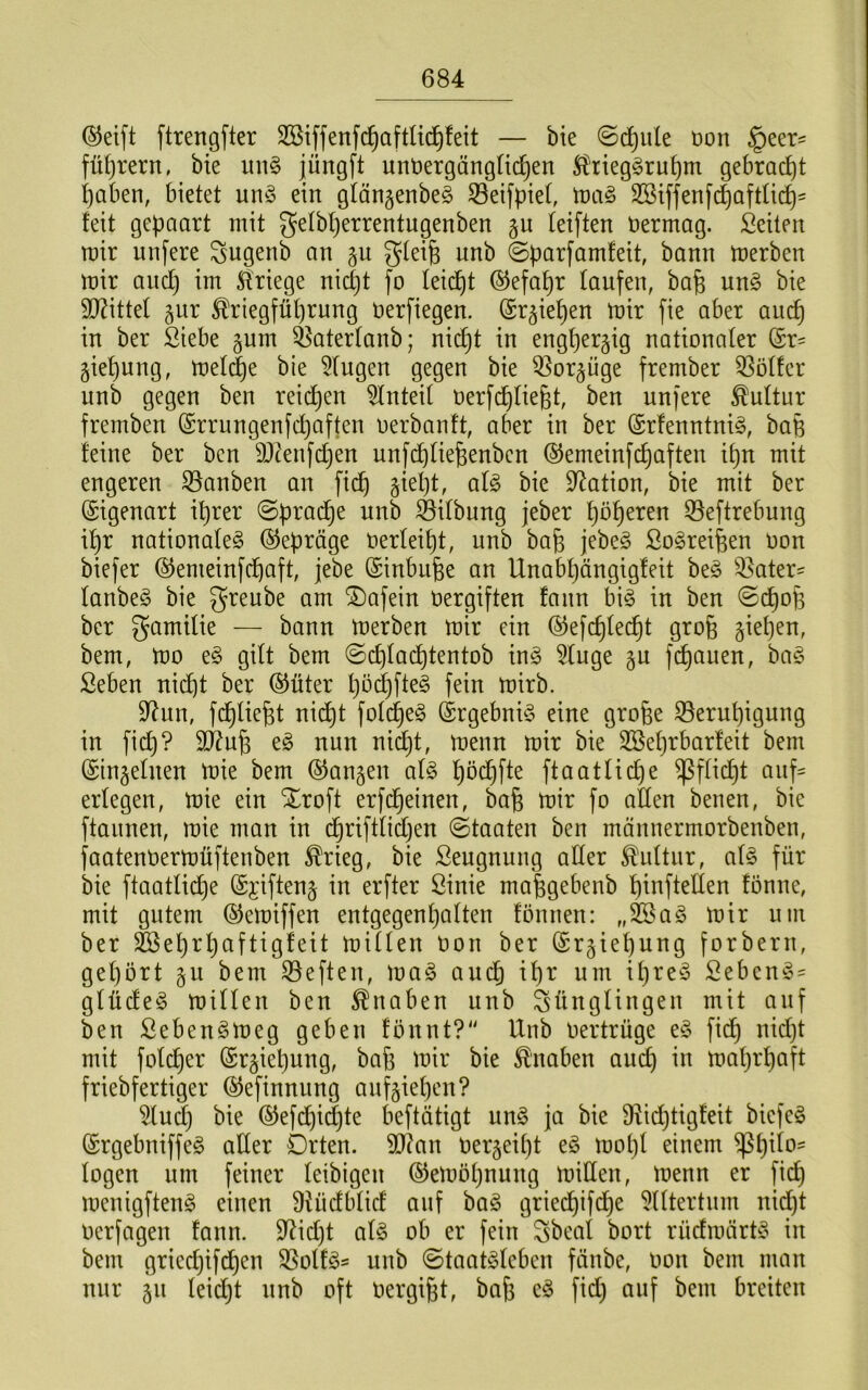 ©eift ftrengfter SBiffenfc^aftüd^feit — bie ©c^^ule öon §eer^ fütjrern, bie mi§ jüngft unt)ergängU(^en S^rieg§rui)m gebrad)t i)aben, bietet unö ein gtängenbeö Seifpiet, SSiffenf^aftlicp^ feit gepaart mit getbperrentugenben §u feiften öermag. Seiten mir unfere ^ugenb an §u gteife unb ©parfamfeit, bonn merben mir and) im ^Rriege nidjt fo leicht ©efapr laufen, bafe un§ bie 9J?ittel ^iir Kriegführung nerfiegen. (Sr^iepen mir fie aber aucp in ber Siebe gnm ^aterfanb; nicht in engherzig nationaler (Sr^ giehung, metd)e bie Gingen gegen bie ^or^üge frember 33ötfer unb gegen ben reii^en Anteil oerfchliegt, ben unfere Kultur fremben (Srrungenfdjaften oerbanft, aber in ber (£rfenntni§, bafe feine ber ben DJcenfchen unfchfiefeenbcn ©emeinfchaften ihn mit engeren S3anben an fi(^ §iel)t, al§> bie Station, bie mit ber Eigenart ihrer Sprache nnb ^ifbung jeber ^eftrebung ihr nationafe^ (SJepräge oerfeiht, unb bah j^be§ So^reifeen Oon biefer ©emeinfchaft, jebe (Sinbuhe an Unabhängigfeit ht§> Q^ater^ fanbeö bie greube am ®afein Oergiften fann bi§ in ben ©cpoB ber gamifie — bann merben mir ein (SJefchfechf bem, mo e§ gift bem @chfad^tentob in§ 5(uge gu fchauen, baö Seben nic^t ber ®üter hö(^fte§ fein mirb. 9^un, f(^lieht nicht fotcheg @rgebni§ eine grofee S5eruhignng in fich? 9Ü^uh eö nun nid}t, menn mir bie SBehrbarfeit bem (Singeinen mie bem (langen al§> höchfte ftaatliche Pflicht auf= erlegen, mie ein Xroft erfd^einen, bah toir fo allen benen, bie ftaunen, mie man in d§riftlid)en (Staaten ben mönnermorbenben, faatenoermüftenben Krieg, bie Seugnuug aller Kultur, alg für bie ftaatlid^e ©i’ifteng in erfter Sinie mahgebenb hinftellen fönne, mit gutem (^emiffen entgegenhalten fönnen: „feaS mir um ber &ehrhaftigfeit millen Oon ber ©rgiehnng forbern, gehört gu bem S3eften, ma§ and) ihr um iljre^o Seben^= glüde^ millen ben Knaben unb Jünglingen mit auf ben Seben^meg geben fönnt?'' Unb oertrüge eö fidh nidjt mit folcher (Srgiehung, bah toir bie Knaben auch toaljrhaft friebfertiger ^efinnung aufgiehen? ^u^ bie ©efdhidjte beftätigt un§ ja bie Ü^idjtigfeit biefeg (Srgebniffeg aller Drten. 9[I?an oergeiljt e§ motjl einem logen um feiner leibigen (Semöhnung miden, menn er fi(^ menigfteng einen Üiüdblid auf bag griei^ifd^e ^Iltertum nidjt oerfagen fann. S^idjt al§ ob er fein Jbeal bort rüdmärP®^ in bem griedjifdhcn S5olf^= unb (Staatgleben fönbe, oon bem man nur gn leicht nnb oft Oergiht, bah f^d) ^uf bem breiten