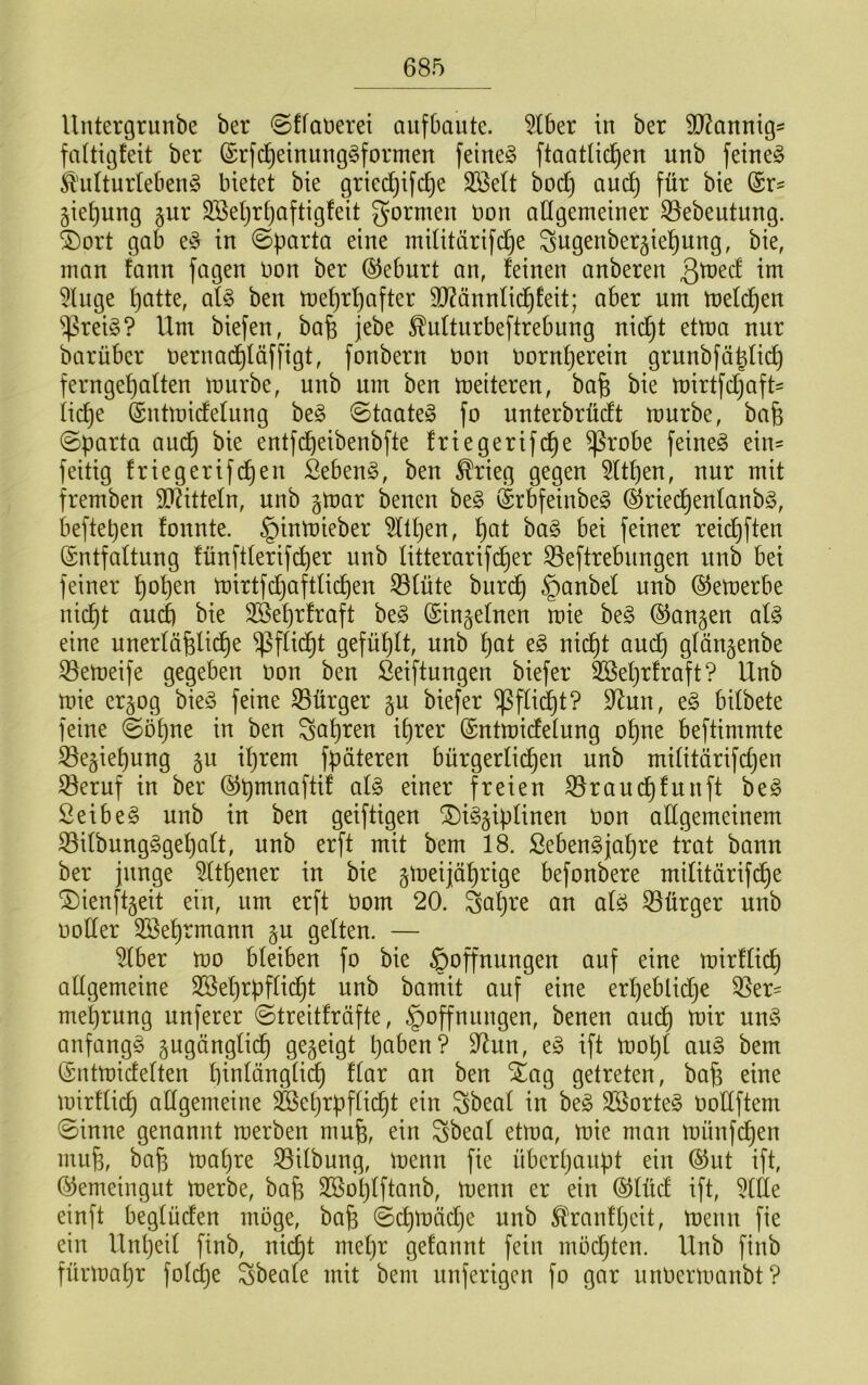 Untergrunbe ber ©ffaDerei aufbaute. 5lber in ber SJ^annigs faltigteit ber ©rfd^einung^formen feinet ftaatlic^en unb feinet ^'ulturlebeng bietet bie gried)ifc^e Sßett boc^ aud) für bie @r= gie^ung §ur SBet)rt)aftig!eit formen uon allgemeiuer ^ebeutung. ©ort gab e^3 in ©parta eine miütärifd^e ^ngenber^ie^ung, bie, man fann fagen Uon ber ©eburt an, feinen anberen 5lnge l)atte, afe ben n)ef)rf)after 9J?ännlic^feit; aber um tnefc^en ^rei§? Um biefen, ba^ jebe ^nftnrbeftrebung nic^t etU)a nur barüber Uernac^täffigt, fonbern üon norn^erein grnnbfäjfic^ ferngef)aften U)urbe, unb um ben U)eiteren, ba^ bie U)irtfdjaft= iic^e (Sntmidefung beg ©taate» fo unterbrüdt mürbe, bafe ©parta aud^ bie entfd^eibenbfte friegerifd^e ^robe feineg ein- feitig friegerifi^en Sebeng, ben ^rieg gegen 5ltf)en, nur mit fremben 9D^ittefn, unb §mar benen beg (Srbfeinbeg ©ried^enfanbg, beftepen fonnte. §inmieber ^tpen, pat bag bei feiner reid^ften (Entfaltung fünftferifc^er unb Htterarifd^er S5eftrebungen unb bei feiner ^open mirtfdjaftlicpen 33füte burd^ §anbel unb ^emerbe nid^t and) bie 3Seprfraft beg (Einzelnen mie beg ©angen afg eine unerlüfelid^e ^^ffid^t gefüllt, unb ^at eg nid^t aud^ gtän^enbe S5emeife gegeben non ben ßeiftungen biefer 3Bel)rfraft? Unb mie er§og bieg feine Bürger gu biefer ^ffi(^t? 9^un, eg bifbete feine ©öpne in ben Sapren iprer ©ntmidetung o^ne beftimmte ^e§iet)ung gu iprem fpäteren bürgerfid^en unb mititärifdjen 33eruf in ber (^pmnaftif afg einer freien 35rauc^funft beg Sei beg unb in ben geiftigen ^iggipfinen Uon allgemeinem S3ifbungggef)aft, unb erft mit bem 18. Sebengjapre trat bann ber junge ^ftpener in bie gmeijäprige befonbere mifitürifd^e ^ienftgeit ein, um erft Dom 20. Saf}re an afg S3ürger unb Doffer 2Beprmann §u geften. — 5fber mo bfeiben fo bie Hoffnungen auf eine mirffid) affgemeine SBeprpffid^t unb bamit auf eine erpeblidje 35er' meprung unferer ©treiffrüfte, Hoffnungen, benen audp mir ung anfangg gugängfid^ gezeigt paben? 9^un, eg ift mopf aug bem (Entmideften pinfängficp ffar an ben ^ag getreten, bafe eine mirtficp affgemeine ^eprpfficpt ein Sbeaf in beg 3ßorteg ooffftem ©inne genannt merben mufe, ein Sbeaf etma, mie man münfdpen mup, bap mapre 35ifbung, menn fie überpaupt ein (55ut ift, (Gemeingut merbe, bafe 3Bopfftanb, menn er ein (SJfüd ift, 3ffle einft begfüden möge, bafe ©cpmädje unb Ä^anfpeit, menn fie ein Unpeif finb, nicpt mepr gefannt fein mödjten. Unb finb fürmapr fofcpe Sbeafe mit bem unferigcn fo gar unDermanbt?