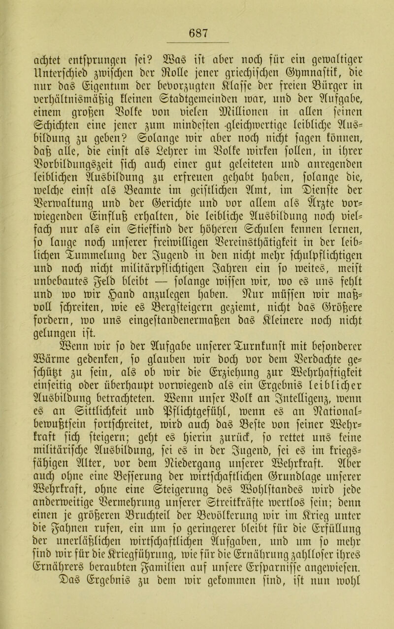 achtet entfprimflcn fei? ift aber nod) für ein getnaftic^er llnterfd)ieb 5nnfd)en bcr fRoHe jener gried)ifd)en ®t)^nafttf, bie nur ba§ ©igentnm ber benor^iigten klaffe ber freien ^Bürger in nerljtiUni^oniäfeig deinen ©tabtgenieinben loar, unb ber ^Iiifgabe, einem grof3en 33ü(fe non nieten TOttinnen in aden feinen 0d)id)ten eine jener pm minbeften -gteic^inertige leibüdje bUbung 5U geben? ©otange inir aber noc^ nii^t fagen tonnen, bafe alle, bie einft aU Seljrer im 33oIte mirfen follen, in il)rer ^orbiIbnng§§eit fic^ au(^ einer gut geleiteten unb anregenben leiblichen 5lu§bilbung §u erfreuen gehabt l)aben, folange bie, meld)e einft al§> S3eamte im geiftlid)en ?lmt, im 4)ienfte ber Q^ermaltung unb ber ^eridjte unb nor allem al§ fcgte nor= miegenben (Sinflufe erhalten, bie leibliche ?lu§bilbung noch fadh nur al§ ein (gtieftinb ber höheren Schulen tennen lernen, fo lauge nodh unferer frein)illigen 33erein§thätigfeit in ber leib^ liehen Xummelung ber ^ugenb in ben nicht mehr fdhulbflichtigen unb noch militärpflichtigen fahren ein fo meite^5, meift unbebaute^ gelb bleibt — folange U)iffen mir, mo e§ une fehlt unb mo mir §anb anjulegen hoben. 97ur müffen mir mafe^ üoll fchreiten, mie e§ Sergfteigern geziemt, nicht ba§ (SJröfeere forbern, mo un§ eingeftanbenermafeen ba§ kleinere noch nii^t gelungen ift. feenn mir fo ber Aufgabe unferer Xurntunft mit befonberer 3Särme gebenfen, fo glauben mir hoch tior bem 35erbachte ge- fchügt §u fein, al§> ob mir bie ©r^ieliung ^ur Söehrhaftigteit einfeitig ober überhaupt oormiegenb aU ein (£rgebni§ letbli^er 5lu§bilbung betrachteten. 2Senn unfer 35olf an gntelligen^, menn e§ an ©ittlichteit unb Pflichtgefühl, tDenn e§ an 97ational- bemufetfein fortfehreitet, mirb auch ^efte non feiner 2Behr= traft fich fteigern; geht e§ gurüd, fo rettet un§ teine militärifi^e 5lu§bilbung, fei e§ in ber gugenb, fei e§ im frieg§- fähigen Filter, uor bem ^iebergang unferer 2Sel)rtraft. 5lber anch ohne eine 33efferung ber mirtf(^aftlid)en (l^runbtage unferer 3Sehrtraft, ohne eine ©teigerung be§ 3Bohlftanbe§ mirb jebe anbermeitige Vermehrung unferer ©treitträfte mertlog fein; beim einen je größeren 35ruchteit ber 33ei)ölterung mir im ^rieg unter bie gähnen rufen, ein um fo geringerer bleibt für bie (Erfüllung ber unerläplichen mirtfchaftlichen Aufgaben, unb um fo meljr finb mir für bie Kriegführung, mie für bie (Srnälirung ,^al)llofer il)re§ (Srnährerg beraubten gamiiien auf unfere ©rfparniffe angemiefen. ^a§ @rgebni§ gu bem mir getommen finb, ift nun mol)l