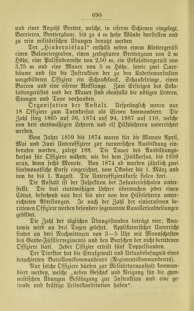 unb einer 33retter, tneic^e, in eiferne ©djienen eingeiegt, S5arrieren, S3retter5äunc, bi§> gn 4 ra ^ot)e Söänbe barfteften unb gn rein militärifdjen Übungen benu^t tnerben. ®er „§inberniöfaal'' ent’^ält neben einem ^(ettergerüft einen ^aianciergraben, einen geriegbaren ^^retterjaun non 2 m §öt)e, eine ^aliffabenrei^e oon 2,50 m, ein (S^Ealabiergerüft non 3,75 m unb eine 9J?auer non 5 m §öt)e, fomie jtnei Quer= bäume uub für bie Snftruftion ber gu beu ^abettenanftalten norgebdbeteu Offiziere ein ©c^auMred, ©i^aufeiringe, einen SBarren unb eine eiferne 9?edftange. 3^^ ©rfteigen be§ (S^fa= labiergerüfteg unb ber 9J?auer finb ebenfalls bie nötigen Seitern, ©taugen unb S^aue nort)anben. Drganifatiou ber 5Inftait. Urfprüngiic^ maren nur 18 Offiziere §um Xurnfurfiig ai§> (Sienen fommanbiert. ^ie 3af)I ftieg 1865 auf 36, 1874 auf 94, 1887 auf 110, meli^e non brei etatgmä^igen Seljrern unb elf ^ilfale'^rern unterrid)tet merbeu. 35om Sal}re 1859 hi§> 1874 tnaren für bie 937onate 5Ipril, 9}^ai uub Suui Unteroffiziere gur turnerifcf)en 5tu§bilbung ein= berufen morben, gulept 188. ^ie ®auer be§ 5lu§bilbung§' furfu§ für Offiziere mäl)rte, inie bei bem 3^öiUurfu§, bi§ 1859 neun, bann fec^§ 9]7onate. 55on 1874 ab mürben jäl)rlic^ z^^^ fünfmonatige ^urfe eingerid)tet, nom Dftober bi§ 1. ä)?ärz unb non ba bi^ 1. 5luguft. ^ie Unteroffizier^furfe fielen fort. ®ie 5lnftalt ift ber Snfpeltion ber ^nfanteriefc^ulen unter- ftellt. Oie brei etaü3mäfeigen £el)rer übermadjen jeber einen Sötu§, beftel)enb au§ brei big nier non ben §ilfglel)rern unter- rid)teten Abteilungen. Se nai^ ber 3^1)^ einbcrufenen be= rittenen Offiziere merben befonbere fogenannte ^^anaderieabteilungen gebilbet. Oie 3'-ü)i ber täglichen Übnnggftunben beträgt nier; 5lna- tomie mirb an brei Öagen gelel)rt. 5lpplifatorifc^er Unterricht finbet an brei 97adhmittagen non 3—5 Ul)r mit dRannfchaften beg ©arbe-güfilierregimentg unb ben 33urf(^en ber nicht berittenen Offiziere ftatt. ^eber Offizier erteilt fünf Ooppelftunben. Oer Oireftor l)eit bie ©trafgemalt nnb Urlaubgbefugnig eiueg betachierteu 33atailIong!ommanbenrg ($Regimentgfommanbenrg). 97ur fold)e Offiziere bürfen zur ^Ailitärtnrnanftalt fomman- biert merben, meld)c „neben ®efd}id unb 97eignng für bie gt)m= naftifd)en Übungen 33efähigung zur Snftrnftion nnb eine ge= funbe unb fräftige Seibegfonftitution buben.