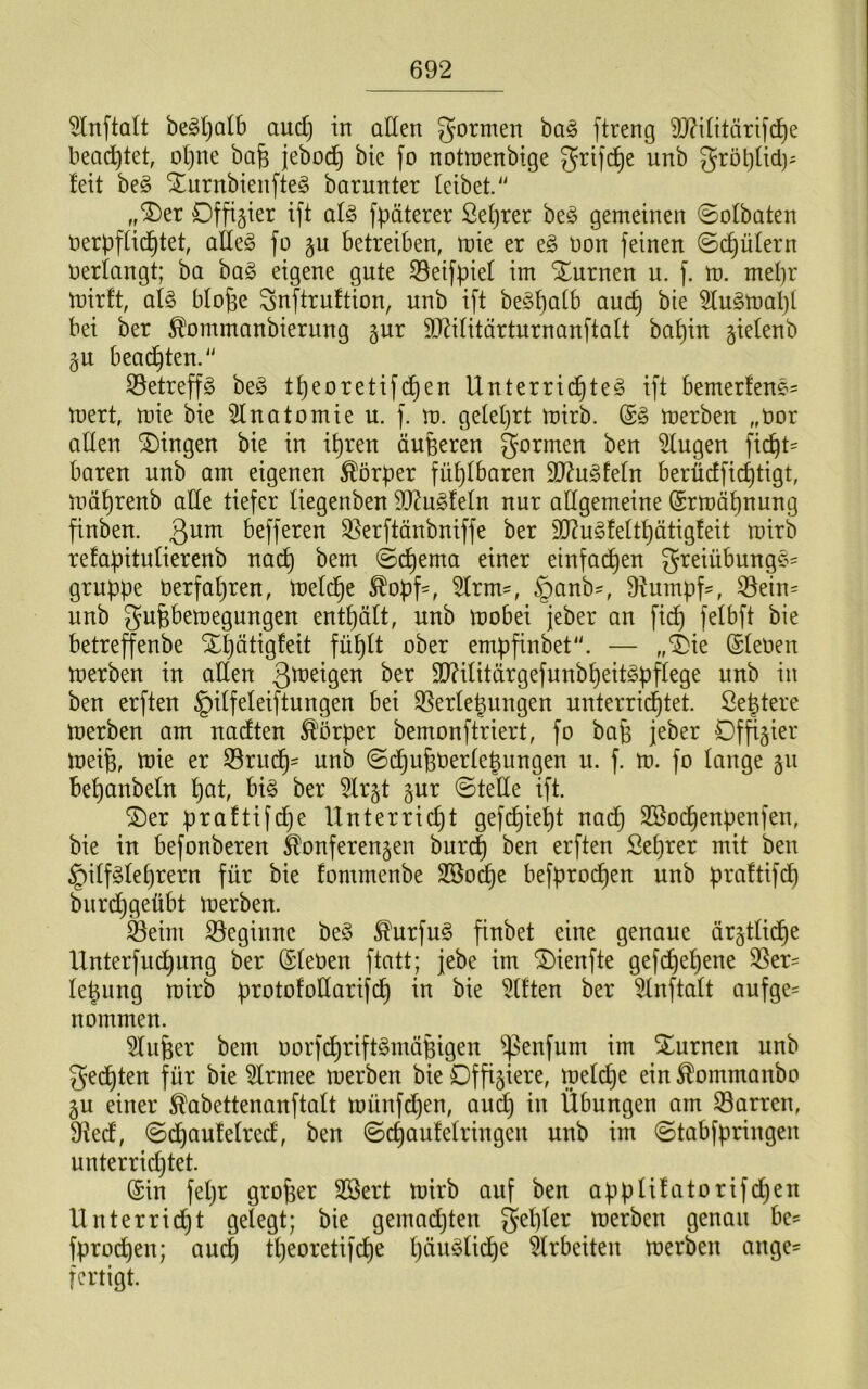 5lnftalt be^ljalb aud) in allen formen ba§ ftreng 9J?Uitäri)d)e bead)tet, ol}ne ba^ jeboc^ bic fo notraenbige grifd^e unb gröl)üd)^ feit be§ STurnbienfteg barunter feibet. ,,^tx Offizier ift afg fpäterer £ef)rer be§ gemeinen ©ofbaten nerpffid^tet, alle§ fo §u betreiben, mie er t§> non feinen ©c^üfern oerfangt; ba baö eigene gute S3eifpief im Xurnen u. f. m. mepr mirft, afe bfofee Snftruftion, unb ift be^pafb aucp bie ^lugmapf bei ber ^ommanbieriing gur SO^ifitärturnanftaft bapin §iefenb 5U beadpten.^' SSetreffg be^ tpeoretifdpen Unterridpte^ ift bemerfene- mert, mie bie 5fnatomie u. f. m. gefeprt mirb. (£§ merben „Oor affen gingen bie in ipren äußeren gormen ben ^ugen ficpt== baren unb am eigenen Körper füpfbaren Tln^tdn berüdficptigt, mäprenb affe tiefer fiegenben 90^u^fefn nur affgemeine ©rmäpnung finben. 3^^ befferen S^erftänbniffe ber 9]?ugfeftpätigfeit mirb refapitufierenb nadp bem ©dpema einer einfadpen greiübunge^ gruppe Oerfapren, mefdpe ^opf-, 5Irm', §anb=, 9tumpf==, ©ein= unb gufebemegungen entpäft, unb mobei jeber an fi(^ fefbft bie betreffenbe Xpätigfeit füpft ober empfinbet'. — „i)ie ©feoen merben in affen SD?ifitärgefunbpeit§pffege unb in ben erften §iffefeiftungen bei Verfemungen unterridptet. Semtere merben am nadten ^'brper bemonftriert, fo bap jeber Df^^ier meirn, mie er Vrudp' unb ©dpufeoerfemungen u. f. m. fo fange §u bepanbefn pat, bi§ ber 5lr§t ^nx ©tefle ift. ®er praftifdje IXnterricpt gefdpiept nadp 3Bodpenpenfen, bie in befonberen Konferenzen burcp ben erften Seprer mit ben §iff§feprern für bie fommenbe Sßodpe befprodpen unb praftifdp burdpgeübt merben. Veim Veginnc be§ ^urfu§ finbet eine genaue ärztfidpe Unterfucpung ber ©feöen ftatt; jebe im ^ienfte gefdpepene Ver= fepung mirb protofoffarifdp in bie äfften ber 5fnftaft aufge= nommen. 3fuper bem oorf(^rift§mäßigen ^enfum im Xurnen unb gedpten für bie 5frmee merben bie Offiziere, mef(^e ein ^ommonbo ZU einer ^abettenanftaft münfd)en, audp in Übungen am Varren, 9ted, ©dpaufefred, ben ©cpaufefringen unb im @tabfpringen unterridjtet. @in fepr groper Sßert mirb auf ben appfifatorifcpen Unterridpt gefegt; bie gemadjten gepfer merben genau bc? fprodpen; au(^ tpeoretifcpe päm^fidpe ^frbeiten merben ange= fertigt.