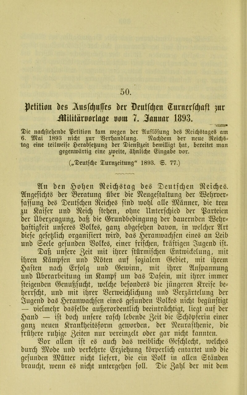 Pelitton bes 3tus|'d)u(|'tB ber Üeutfd)cn ®ttrnerCd)oft jur ilttlttärDorlO0C tiora 7. Januar 1893. S)ie nad)fl:e’öenbe Petition !am raegen ber 5luflöfung be§ 9?cic^§tage§ am 6. SOf^ai 1893 nid^t jur 58cr'^anblung. 92a^bem ber neue 91eirf)§= tag eine teümeije ^erabfe^ung ber 2)ienitjeit betrilligt ^at, bereitet man gegenmärtig eine jracitc, äi^ntid^e (Eingabe bor. („®ent[c^c Xurnjeitung 1893. ©. 77.) 5In ben §o^en 9^eid§gtag beö ^eutfc^en 5Ingefic^t§ ber Beratung über bie S^eugeftdtung ber 2Se^ruer= faffung be§ ®eutf(^en ^eid^e§ [inb tro^l alle 50^änner, bie treu gu ^Qtfer unb äfleid^ fielen, ohne Ünterfc^ieb ber Parteien ber Überzeugung, bafe bie ©runbbebingung ber bauernben 2öet)r' ^aftigfeit unfere^ S3otfe§, gang abgefe^en bation, in metdCjer 5Irt biefe gefe^Uc^ organifiert mirb, ba§ ^eramnac^fen eine^ an Seib unb ©eele gefunben 35otfe^, einer frifi^en, fräftigen ^ugenb ift. ®afe unfere mit it)rer ftürmifd^en (Sntroidetung, mit it)ren Kämpfen unb D^öten auf fozialem (Gebiet, mit it)rem ^aften nac^ (Srfotg unb ©eminn, mit it)rer ^Infpannung unb Überarbeitung im ^ampf um ba§ ^afein, mit it)rer immer fteigenben @enufefud§t, meld)e befonber§ bie jüngeren Greife be= ^errfd^t, unb mit ihrer 53ermeidhlidhung unb 3}erzärtelung ber Sugenb ba§ §eranmachfen eine§ gefunben 33oÜe^3 nicht begünftigt — uielmehr bagfetbe aufeerorbentlich beeinträdhtigt, liegt auf ber §anb — ift bocf) unfere rafd) lebenbe 3^it bie ©dhöpferin einer ganz neuen ^ranfheit^form gemorben, ber 9*kurafthenie, bie frühere ruhige 3^i^^n nur vereinzelt ober gar nicht faunten. ^or allem ift e§ audh bag meiblidhe ©cfdhledht, meldhe^^^ burch SO^vbe unb verfehrte Erziehung törperlid) entartet unb bie gefunben 9}?ütter nid)t liefert, bie ein in adcn 0tänben braud)t, menn eg nicht untergehen foll. ^ie 3^1)^ ber mit bem