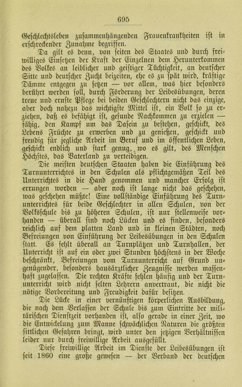 ^efd)led^t^3(eben §ufammenl)ängenben grauen!ran![)eiten ift in €i'fd)recfenbcr ß^naljme begriffen. gilt e^3 benn, non feiten be§ (Staate^ unb burd) frei= tniüige^j ©infe^en ber Greift ber (Singetnen bem §ernnterfommen be^ feotfe^o an teibtic^er unb geiftiger ^üd^tigfeit, an beutfd^er @itte unb beutfdjer beizeiten, et)e e§ gu fpät tnirb, fräfttge ^ämme entgegen fegen — nor adern, tva§> gier befonberg berügrt roerben foU, bureg g’örbernng ber ßeibe^übungen, beren treue unb ernfte ^^fiege bei beiben ©efdjted^tern ni(^t ba§ einzige, aber boc^ nageln ha§> ini(^tigfte SD^ittet ift, ein SSotf fo gu er- liegen, bag e§ befägigt ift, gefunbe 9Zad^fommen §n erzielen — fägig, ben ^ampf um ba§ i)afein §u beftegen, gefegidt, be§ Sebent grüegte gu ermerben unb §u genießen, gefegidt unb freubig für jegtid)e 5trbeit im 35eruf unb im öffentücgen ßeben, gefegidt enbti(^ unb ftarf genug,, mo e§ gilt, beg SO^enfegen ^öd)fte§, ba§ 35aterlanb gu nerteibigen. ®ie meiften beutfegen Staaten gaben bie ©infügrung beö Xurnunterriegteg in ben ©egulen al§ pflii^tgemägen Xeil be§ Unterriegteö in bie §önb genommen unb mand)er Erfolg ift errungen morben — aber no^ ift lange niegt ba§ gefd)egen, mag gefegegen müfete! (Sine Oodftänbige (Sinfügrung beg Xurn- unterrii^teg für beibe (SJefegled^ter in aden @d)ulen, Oon ber ^olfgfd^ule big §u gögeren @egulen, ift nur ftedenmeife oor^ ganben — Überad finb noeg Süden unb eg finben, befonberg reiegli(^ auf bem platten ßanb unb in deinen ©täbten, noeg 33efreiungen oon (Sinfügrung ber Seibegübungen in ben (Segulen ftatt. (Sg feglt überall an Xurnplägen unb Xurngaden, ber Unterri(^t ift auf ein ober §mei ©tunben god^fteng in ber SBoege befegränlt, ^Befreiungen oom Xurnunterriegt auf (55runb un- genügenber, befonberg gaugör§tlidl)er ß^ugniffe merben moffen- gaft gugelaffen. ®ie redeten Kräfte feglen gäufig unb ber ^urn- unterrid)t mirb nid}t feiten ßegrern anoertraut, bie nid^t bie nötige Vorbereitung unb greubigfeit bafür befigen. ®ie Süde in einer oernünftigen förperlidjen togbilbung, bie nad^ bem ^erlaffen ber @cgnle big gum (Sintritte ber mili- tärifegen ®ienft§eit oorganben ift, alfo gerabe in einer too bie (Sntmidelung §um Vianne fi^möcglid^en Staturen bie größten fittlicgen (SJefagren bringt, mirb unter ben fegigen Q5ergättniffen leiber nur bureg freimidige Arbeit auggefüdt. SDiefe freimidige 5lrbeit im ©ienfte ber Seibegübungen ift feit 1860 eine groge gemefen — ber S^erbanb ber beutfegen