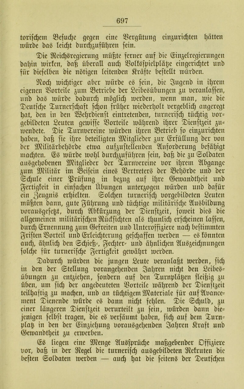 torifc^em 53efuc^e gegen eine Vergütung ein^nrid^ten Ratten mürbe ba§ leii^t burd^äiifüt)ren fein. ^ie 9^eic^§regierung mü^te ferner auf bic ©ingelregierungen ba^in mirfen, bafe überall aud) S^üll^fpielüläle eingerichtet unb für biefelben bie nötigen (eitenben Jlräfte befteüt mürben. 9^och mii^tiger aber mürbe e§ fein, bie Sugenb in ihrem eigenen ^isorteile 511m betriebe ber Seibe^übungen gu neranlaffen, nnb ha§> mürbe baburch t^iöglii^ merben, menn man, mie bie SDeutfche Xurnerfchaft fch^n früher mieberholt vergeblich angeregt hat, ben in ben SSehrbienft eintretenben, tnrnerifch tüchtig vor= gebilbeten Seuten gemiffe S3orteile mährenb ihrer ^ienftgeit gu- menbete. ®ie Turnvereine mürben ihren 33etrieb fo eingurichten haben, bafe fie iljre beteiligten 3}^itglieber §ur (SrfüClung ber von bcr SD^ilitärbehörbe etma aufguftefienben ^nforberung befähigt madhten. (S§ mürbe mohl bur(^§uführen fein, bafe bie p ©olbaten aiiggehobenen 3J?itglieber ber Turnvereine vor ihrem ^Ibgange gum äl^ilitär im S3eifein eineö SSertreterg ber ^eljörbe unb ber ©(^ule einer Prüfung in be^ng auf ihre ©emanbtheit unb gertigleit in einfachen Übungen unter§ogen mürben unb bafür ein erhielten, ©olchen tnrnerifch vorgebilbeten Seuten müßten bann, gute gührung unb tüchtige militärifche ^u§bilbung vorauSgefegt, burch ^b!ür§ung ber Tienft^eit, fomeit bie§ bie allgemeinen militärifchen 9tüc!fid)ten al§> tl)unlich erfcheinen laffen, burch ©rnennnng gum (befreiten unb Unteroffiziere na^ beftimmten griften 35orteil unb (Srleii^terung gef(^affen merben — e§ fönnten auch, ähnlich ben ©chiefe^, gecl}ter^ unb ähnlichen Slu^zeichnungen folche für turnerifche gertigfeit gemährt merben. Taburdh tvürben bie jungen Seute Veranlagt merben, fich in ben ber ©tellung vorangetjenben Saljten nidht ben Seibe§' Übungen gii entziehen, fonbern auf ben Turnülägen fleißig z^^ üben, um fich angebeuteten 33orteile mährenb ber Tienftzeit teilhaftig zu machen, unb an tüchtigem 9JZateriale für auf 5lVance= ment Tienenbe mürbe eg bann nicht fehlen. Tie ©(^ulb, zu einer längeren Tienftzeit verurteilt zu fein, mürben bann bie= jenigen felbft tragen, bie eg verfäumt hüben, fidh unf bem Turn= pla^ in ben ber (Einziehung Vorauggehenben fahren £'raft unb ©emanbtheit zu ermerben. (Eg liegen eine 937enge ^ugfprüche mafegebenber Offiziere vor, bafe in ber Ü^egel bie turnerifch auggebilbeten Ü^efruten bie beften ©olbaten merben — auch ^ut bie feiteng ber Teutfchen