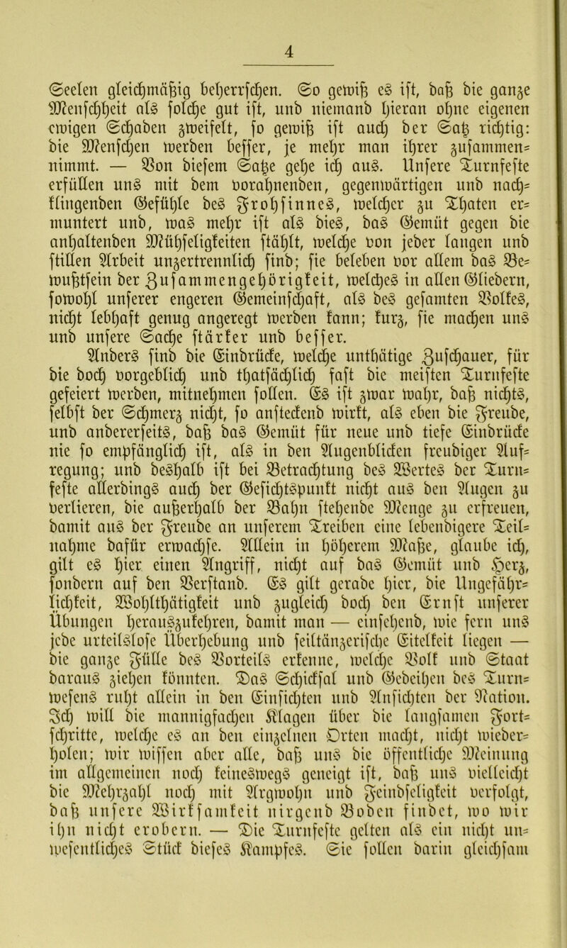 ©eelen gleichmäßig beßerrfcßen. ©o gemiß e§ ift, baß bie gange 3ftenfcßheit al§ folcfje gut ift, unb uiemanb hieran ohne eigenen einigen «Schaben gmeifelt, fo gemiß ift aud) ber ©aß richtig: bie 3J?enfd)en merben beffer, je mehr man ihrer gufammen* nimmt. — Bon biefem ©aße gehe id) au3. Unfere Zurnfefte erfüllen un3 mit bem Ooraßnenben, gegenmärtigen unb nach' flingenben ©efüßle be3 großfinneä, melcßer gu Zßaten er* muntert unb, \va§> mehr ift al§ bie3, ba§ ©emüt gegen bie anhaltenbcn SD?üE)feligfeiten ftäßlt, melcße non jeber langen unb füllen Arbeit ungertrennlicß finb; fie beleben oor allem ba£ Be* mußtfein ber gufammen gehörig! eit, metcßeg in allen ©liebem, fomoßt unferer engeren ©emeinfcßaft, als be§ gefamten Bot!e3, nicht lebßaft genug angeregt merben fann; !urg, fie machen un§ unb unfere ©ad)e ftär4er unb beffer. Anber§ finb bie ©inbrüde, melcße untbätige gufcßauer, für bie hoch vorgeblich un^ tßatfäcßlid) faft bie meiftcn Xurnfefte gefeiert merben, mitnehmen follen. ©3 ift gmar maßr, baß nicßt3, felbft ber ©cßmerg nid)t, fo anftedcnb mirlt, al$ eben bie greube, unb anbererfeitg, baß ba§ ©emüt für neue unb tiefe ©ittbrüde nie fo empfänglich ift, al§ in ben Augenbliden freubiger Auf- regung; unb be^hQlb ift bei Betrachtung be3 A3erte3 ber Zürn* fefte allerbing§ aud) ber ©efid)t§pun!t nicht au§ ben Augen gu Oertieren, bie außerhalb ber Bahn ftehenbe Stenge 51t erfreuen, bamit au§ ber greube an nuferem Treiben eine lebenbigere Zeit- nahme baftir ermacßfe. Allein in höherem äftaße, glaube id), gilt e£ hier eilten Angriff, nicht auf baS ©emüt unb §erg, fonbern auf ben Berftanb. ©3 gilt gerabe hier, bie Ungefähr* iidjteit, ASoßltßätigleit unb gugteid) boeß ben ©ruft unferer Übungen ßerauSgideßren, bamit man — einfetjenb, mic fern un§ jebe urteil^lofe Überhebung unb feiltängerifcße ©itelfeit liegen — bie gange gtille beS Borteiü? erlenne, melcße Bol! unb ©taat baraug gießen fönnten. Z)a3 ©cßidfat unb ©ebeißen be3 Zürn* mefen§ rußt allein in ben ©infießten unb Anficßten ber Nation, gd) mitt bie mannigfachen Klagen über bie langfamen gort* fdjritte, meteße e§ an ben einzelnen Orten madjt, nießt micber* ßolett; mir miffen aber alte, baß uit§ bie öffentliche Meinung im allgemeinen noeß fcine§meg$ geneigt ift, baß uity viellcicfjt bie ÜDfaßrgaßt noeß mit Argmoßit unb geinbfeligteit oerfolgt, baß unfere SSirffamleit nirgcitb Bobcit finbet, mo mir ißtt nid)t erobern. — Zic Zurnfcftc gelten al3 ein nießt uit* ipefentlidjeS ©tüd biefeö $ampfe£. ©ic follen bariit glcicßfam