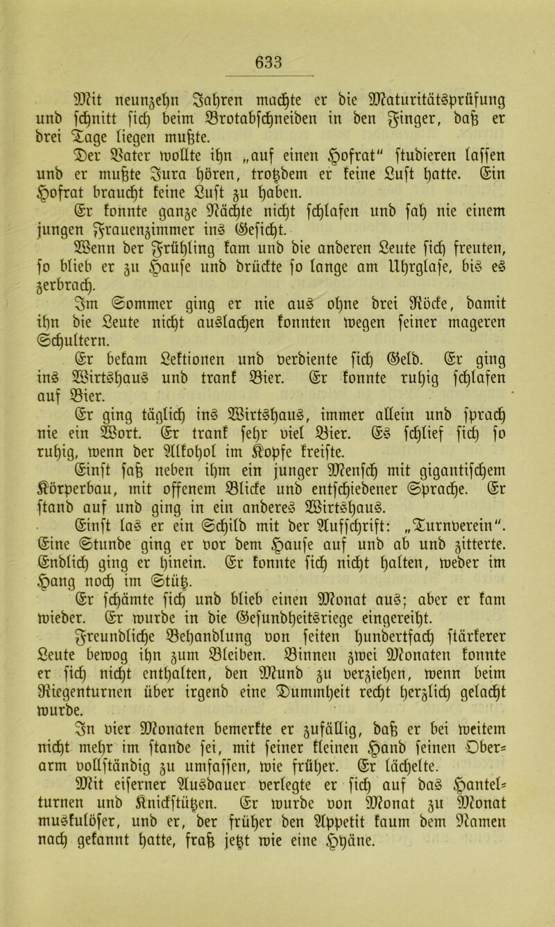 dftit neungefjn gafjren machte er bie 3ftaturität§prüfung unb fid) beim $rotabfd)neiben in ben ginger, bafc er brei Sfage liegen mufete. £)er $8ater modte ipn „auf einen §ofrat ftubieren (affen unb er muffte gura hören, trotgbem er feine Suft batte. (Sin §ofrat braucht feine Stift gu b^ben. (Sr fonnte gange Mächte nicht fdjfafen unb fa() nie einem jungen grauengimmer in§ ($eficf)t. 2öenn ber grü^Iing fam unb bie anberen Seide fid) freuten, fo blieb er gu §anfe unb brücfte fo lange am llf)rgfafe, bi3 e£ gerbrach. gm «Sommer ging er nie au§ ohne bret Qftöcfe, bamit ihn bie Seute nicht au£fad)en fonnten megen feiner mageren Schultern. (Sr befam Seftionen unb Oerbiente fid) ®efb. (Sr ging in3 2Birt§hau§ unb tranf $ier. (Sr fonnte ruhig fchlafen auf 23ier. (Sr ging täglid) in§ S33trt^hau^, immer adetn unb fprad) nie ein 2Sort. (Sr tranf fepr oie( 23ier. (S§ fchlief fid) fo ruhig, toenn ber ^fffohof im $opfe freifte. (Sinft fa§ neben ihm ein junger dftenfdj mit gigantifd)em Körperbau, mit offenem 23fide unb entfdjiebener Spradhe. (Sr ftanb auf unb ging in ein anberen 2Birt3f)au§. (Sinft fas er ein Scfjifb mit ber ittuffdjrift: „XurnOerein. (Sine Stunbe ging er oor bem §aufe auf unb ab unb gitterte. (Snb(icf) ging er hinein. (Sr fonnte fid) nicht haften, toeber im §ang noch im Stüg. (Sr fchämte fid) unb büeb einen dftonat au3; aber er fam mieber. (Sr mürbe in bie ®efunb£)eit3riege eingereiht. greunbficfje 33ef)anbfung oon feiten hnnbertfad) ftärferer Seute bemog ihn gum SSfciben. binnen gmei Monaten fonnte er fid) nicht enthaften, ben dtfunb gu oergiet)en, menn beim diiegenturnen über irgenb eine Dummheit recht hetg(id) getagt mürbe. gn oier Monaten bemerfte er gufädig, bafe er bei meitem nid)t mehr im ftanbe fei, mit feiner deinen §anb feinen Ober* arm ooüftänbig gu umfaffen, mie früher. (Sr (äd)e(te. dßit eiferner 2fu3bauer oerfegte er fid) auf ba£ £mnted turnen unb &nidftüt)en. (Sr mürbe oon 9J?onat gu dtfonat muSfuföfer, unb er, ber früher ben Appetit faum bem tarnen nach g^fannt hatte, fraft jegt mie eine §päne.